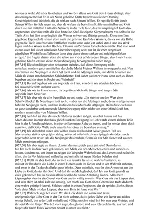 wissen es wohl, daß alles Geschehen und Werden allein von Gott dem Herrn abhängt; aber
dessenungeachtet hat Er in der Natur geheime Kräfte bestellt aus Seiner Ordnung,
Gerechtigkeit und Weisheit, die da wirken nach Seinem Willen. Er regt die Kräfte durch
Seinen Willen freilich zuerst an; aber da wirken die bestellten Kräfte unmittelbar und Gott
durch sie nur mittelbar. Daß alles Schwere in die Tiefe falle, das hat ursprünglich Gott also
angeordnet; aber nun treibt die also bestellte Kraft die eigene Körperschwere von selbst in die
Tiefe. Also hat Gott ursprünglich das Wasser schwer und flüssig gemacht. Diese von Ihm
gegebene Eigenschaft ist nun eben auch die geheime Kraft des Wassers, die es von der Höhe
gegen die Tiefe unaufhaltsam fortfließen macht, ohne daß Gott dabei stets Hand ans Werk
legen und das Wasser in den Bächen, Flüssen und Strömen fortschieben müßte. Und also wird
es nun auch bei dieser windlosen Meeresbewegung sein; nur ist sie eben wegen der
gänzlichen Windstille auffallender denn eine durch einen starken und mächtigen Orkan
erregte.‘ Sie fragten darum eben die schon um vieles erfahreneren Jünger, durch welch eine
geheime Kraft Gott nun diese Meeresbewegung hervorgerufen haben möge.
[057,14] Die alten Jünger aber behaupten steinfest, daß diese Bewegung nicht
mittelbar, sondern ganz unmittelbar durch die Macht Meines Willens hervorgerufen sei. Nun
aber haben die Neujünger in ihrer Art recht und die Altjünger auch, und dafür brauchen sie
Mich als einen entscheidenden Schiedsrichter. Und daher wollen wir uns denn auch zu ihnen
begeben und sie einen in Recht und Wahrheit!“
[057,15] Darauf begaben wir uns sogleich ins Haus, von dem wir ohnehin höchstens
bei tausend Schritte entfernt waren.
[057,16] Als wir ins Haus kamen, da begrüßten Mich alle Jünger und trugen Mir
sogleich ihren Streit vor.
[057,17] Ich aber sah sie alle freundlich an und sagte: „Ihr streitet um den Wert einer
Schafwollocke! Ihr Neujünger habt recht, – aber nun die Altjünger auch; denn im allgemeinen
habt ihr Neujünger recht, und nun in diesem besonderen die Altjünger. Denn diese euch nun
so ganz sonderbar vorkommende Meeresbewegung rührt nicht von einer Mittelskraft her,
sondern unmittelbar von Meinem Willen.
[057,18] Auf daß ihr aber das noch fühlbarer merken möget, so sehet hinaus auf das
Meer, das nun in einer durchaus gleich starken Bewegung ist! Ich werde einem kleinen Teile
hier in der Ufernähe gebieten, in eine vollkommene Ruhe zu treten, und ihr werdet dann doch
einsehen, daß Gottes Wille auch unmittelbar etwas zu bewirken vermag.“
[057,19] Ich stillte bloß durch den Willen einen zweihundert Acker großen Teil des
Meeres also, daß es spiegelglatt dalag, während außerhalb dieses Spiegels das Meer noch
ärger tobte denn zuvor. Als die Neujünger das ersahen, fielen sie vor Mir nieder und wollten
Mich anzubeten anfangen.
[057,20] Ich aber sagte zu ihnen: „Lasset das nur gleich ganz gut sein! Denn darum
bin Ich nicht in diese Welt gekommen, um Mich von den Menschen ehren und anbeten zu
lassen, sondern nur, um ihnen zu zeigen die Wege der Wahrheit und des Lebens und zu helfen
allen, die da Not leiden und mühselig und mit allerlei argen Bürden beladen sind.
[057,21] Wollt ihr aber Gott, der in Sich ein reinster Geist ist, wahrhaft anbeten, so
müsset ihr Ihn durch die Liebe in euren Herzen auch im Geiste und in der Wahrheit anbeten,
und zwar in der Tat durch allerlei gute Werke. Denn wahrlich, was ihr den Armen tut aus der
Liebe zu Gott, das tut ihr Gott! Und daß ihr an Mich glaubet, daß Ich aus Gott gesandt zu
euch gekommen bin, in diesem allein besteht die wahre Anbetung Gottes. Alles leere
Lippengebet aber ist ein Greuel vor Gott und ist völlig wertlos. Wer Gott mit den Lippen ehrt,
und sein Herz ist dabei kalt und untätig, der macht aus Gott einen Götzen und treibt dadurch
eine wahre geistige Hurerei. Solches stehet in einem Propheten, der da spricht: ,Siehe, dieses
Volk ehret Mich mit den Lippen; aber sein Herz ist ferne von Mir!‘
[057,22] Wahrlich, sage Ich euch: Wo das Herz durch die wahre und reine,
uneigennützige Liebe Gott in der Tat nicht anbetet, da ist jedes Gebet ein leerer und nichts
werter Schall, der in der Luft verhallt und völlig zunichte wird. Ich bin nun euer Meister, und
ihr seid Meine Jünger. Was Ich euch sage, das glaubet, und was Ich euch heiße, das tuet, und
folget Mir nach! Eines Weiteren bedarf es unter uns nicht.“
 