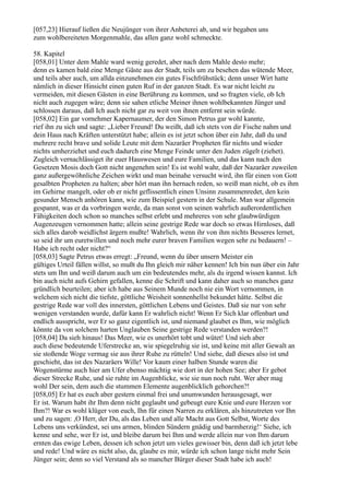 [057,23] Hierauf ließen die Neujünger von ihrer Anbeterei ab, und wir begaben uns
zum wohlbereiteten Morgenmahle, das allen ganz wohl schmeckte.

58. Kapitel
[058,01] Unter dem Mahle ward wenig geredet, aber nach dem Mahle desto mehr;
denn es kamen bald eine Menge Gäste aus der Stadt, teils um zu besehen das wütende Meer,
und teils aber auch, um allda einzunehmen ein gutes Fischfrühstück; denn unser Wirt hatte
nämlich in dieser Hinsicht einen guten Ruf in der ganzen Stadt. Es war nicht leicht zu
vermeiden, mit diesen Gästen in eine Berührung zu kommen, und so fragten viele, ob Ich
nicht auch zugegen wäre; denn sie sahen etliche Meiner ihnen wohlbekannten Jünger und
schlossen daraus, daß Ich auch nicht gar zu weit von ihnen entfernt sein würde.
[058,02] Ein gar vornehmer Kapernaumer, der den Simon Petrus gar wohl kannte,
rief ihn zu sich und sagte: „Lieber Freund! Du weißt, daß ich stets von dir Fische nahm und
dein Haus nach Kräften unterstützt habe; allein es ist jetzt schon über ein Jahr, daß du und
mehrere recht brave und solide Leute mit dem Nazaräer Propheten für nichts und wieder
nichts umherziehet und euch dadurch eine Menge Feinde unter den Juden zügelt (ziehet).
Zugleich vernachlässiget ihr euer Hauswesen und eure Familien, und das kann nach den
Gesetzen Mosis doch Gott nicht angenehm sein! Es ist wohl wahr, daß der Nazaräer zuweilen
ganz außergewöhnliche Zeichen wirkt und man beinahe versucht wird, ihn für einen von Gott
gesalbten Propheten zu halten; aber hört man ihn hernach reden, so weiß man nicht, ob es ihm
im Gehirne mangelt, oder ob er nicht geflissentlich einen Unsinn zusammenredet, den kein
gesunder Mensch anhören kann, wie zum Beispiel gestern in der Schule. Man war allgemein
gespannt, was er da vorbringen werde, da man sonst von seinen wahrlich außerordentlichen
Fähigkeiten doch schon so manches selbst erlebt und mehreres von sehr glaubwürdigen
Augenzeugen vernommen hatte; allein seine gestrige Rede war doch so etwas Hirnloses, daß
sich alles darob weidlichst ärgern mußte! Wahrlich, wenn ihr von ihm nichts Besseres lernet,
so seid ihr um euretwillen und noch mehr eurer braven Familien wegen sehr zu bedauern! –
Habe ich recht oder nicht?“
[058,03] Sagte Petrus etwas erregt: „Freund, wenn du über unsern Meister ein
gültiges Urteil fällen willst, so mußt du Ihn gleich mir näher kennen! Ich bin nun über ein Jahr
stets um Ihn und weiß darum auch um ein bedeutendes mehr, als du irgend wissen kannst. Ich
bin auch nicht aufs Gehirn gefallen, kenne die Schrift und kann daher auch so manches ganz
gründlich beurteilen; aber ich habe aus Seinem Munde noch nie ein Wort vernommen, in
welchem sich nicht die tiefste, göttliche Weisheit sonnenhellst bekundet hätte. Selbst die
gestrige Rede war voll des innersten, göttlichen Lebens und Geistes. Daß sie nur von sehr
wenigen verstanden wurde, dafür kann Er wahrlich nicht! Wenn Er Sich klar offenbart und
endlich ausspricht, wer Er so ganz eigentlich ist, und niemand glaubet es Ihm, wie möglich
könnte da von solchem harten Unglauben Seine gestrige Rede verstanden werden?!
[058,04] Da sieh hinaus! Das Meer, wie es unerhört tobt und wütet! Und sieh aber
auch diese bedeutende Uferstrecke an, wie spiegelruhig sie ist, und keine mit aller Gewalt an
sie stoßende Woge vermag sie aus ihrer Ruhe zu rütteln! Und siehe, daß dieses also ist und
geschieht, das ist des Nazaräers Wille! Vor kaum einer halben Stunde waren die
Wogenstürme auch hier am Ufer ebenso mächtig wie dort in der hohen See; aber Er gebot
dieser Strecke Ruhe, und sie ruhte im Augenblicke, wie sie nun noch ruht. Wer aber mag
wohl Der sein, dem auch die stummen Elemente augenblicklich gehorchen?!
[058,05] Er hat es euch aber gestern einmal frei und unumwunden herausgesagt, wer
Er ist. Warum habt ihr Ihm denn nicht geglaubt und gebeugt eure Knie und eure Herzen vor
Ihm?! War es wohl klüger von euch, Ihn für einen Narren zu erklären, als hinzutreten vor Ihn
und zu sagen: ,O Herr, der Du, als das Leben und alle Macht aus Gott Selbst, Worte des
Lebens uns verkündest, sei uns armen, blinden Sündern gnädig und barmherzig!‘ Siehe, ich
kenne und sehe, wer Er ist, und bleibe darum bei Ihm und werde allein nur von Ihm darum
ernten das ewige Leben, dessen ich schon jetzt um vieles gewisser bin, denn daß ich jetzt lebe
und rede! Und wäre es nicht also, da, glaube es mir, würde ich schon lange nicht mehr Sein
Jünger sein; denn so viel Verstand als so mancher Bürger dieser Stadt habe ich auch!
 