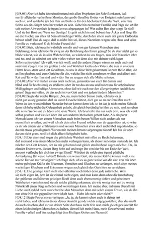 [058,06] Aber ich habe übereinstimmend mit allen Propheten der Schrift erkannt, daß
nur Er allein der verheißene Messias, der große Gesalbte Gottes von Ewigkeit sein kann und
auch ist, und so bleibe ich bei Ihm und halte es für den höchsten Ruhm der Welt, von Ihm
Selbst als ein Jünger berufen worden zu sein. Gehe hin zu meiner Familie und frage sie, ob ihr
seit meiner Abwesenheit je irgend etwas abgegangen ist! Wer außer Ihm aber sorgt für sie?!
Und sie hat Brot und Wein zur Genüge! Er geht nicht hin und bebaut ihre Äcker und fängt für
sie die Fische; das alles tut Sein allmächtiger Wille, durch den allein auch der ganze Erdboden
bebaut wird! Und du sagst, daß es nicht fein sei, dieses Nazaräers wegen sein Haus und seine
Familie zu verlassen! O du blinder Freund du!
[058,07] Sieh, ich brauche wahrlich von dir und von gar keinem Menschen eine
Belehrung; denn ich habe für ewig an der Belehrung des Einen genug! So du aber nicht gar so
blöde wärest, wie du in aller Wahrheit bist, so würdest du uns fragen, was dein Nazaräer lehrt
und tut, und du würdest um sehr vieles weiser tun denn also mit deinen weltklugen
Selbstsuchtsreden! Ich weiß, was ich weiß, und die andern Jünger wissen es auch und sind
samt mir Zeugen von der großen Liebe und Wahrheit Gottes des Vaters, die nun in unserem
Herrn Jesus, dem von Gott Gesalbten, zu uns in diese Welt gekommen ist zum Heile aller, die
an Ihn glauben, und zum Gerichte für die, welche Ihn nicht annehmen wollen und allzeit mit
Rat und Tat wider Ihn sind und wider Ihn zu zeugen sich alle Mühe nehmen.
[058,08] Aber wir maßen es uns doch nicht an, jemanden von euch für dumm und
blind und für leichtsinnig zu erklären; aber ihr tut das an uns und haltet uns für arbeitscheue
Müßiggänger und luftige Abenteurer, ohne daß wir euch nur den allergeringsten Anlaß dazu
geben! Sage mir offen, ob das recht ist vor Gott und vor jedem biedern Menschen!“
[058,09] Sagte der reiche Bürger: „Na, na, mein lieber Simon Juda, ich habe es ja
nicht gar so arg gemeint, daß du darob Ursache hättest, dich gar so zu ereifern über mich!
Wenn du den wunderlichen Nazaräer besser kennst denn ich, so ist das ja nicht meine Schuld;
denn ich habe nicht die Gelegenheit gehabt, dir gleich beständig bei ihm zu sein, und zu sehen
alle seine Werke und zu hören alle seine Worte. Ich beurteilte ihn nur nach dem, was ich wohl
selbst gesehen und was ich über ihn von anderen Menschen gehört habe. Als ein purer
Mensch kann ich von einem Menschen auch beim besten Willen nicht anders als nur
menschlich urteilen; und weil ich als dein alter Freund solches nun dir gegenüber tat, so wäre
es dir als einem viel erfahreneren und weisen Menschen etwa doch nicht übel angestanden, so
du mit etwas gemäßigteren Worten mir meinen Irrtum vorgetragen hättest! Ich bin dir aber
darum nicht gram, weil ich dich allzeit liebgehabt habe.
[058,10] Das aber muß sogar die göttlichste Weisheit mir offen zu Recht bekennen,
daß niemand von einem Menschen mehr verlangen kann, als dieser zu leisten imstande ist. Ich
möchte den Gott kennen, der zu mir gebietend und gleich strafdrohend sagen möchte: ,Da, du
elender Erdenwurm, diesen Berg hebe auf und trage ihn von hier bis ans Ende der Welt,
ansonst verfluche Ich dich ins ewige Elend!‘ Würdest du solch eine irgend göttliche
Anforderung für weise halten?! Könnte ein weiser Gott, der meine Kräfte kennen muß, eine
solche Tat von mir verlangen?! Ich frage dich, ob es so ganz weise von dir war, von mir über
meine geistigen Kräfte ein Erkennen, Verstehen und Glauben zu verlangen, mich aber meines
wackeligen Glaubens und Erkennens wegen auch gleich des Gerichtes zu versichern.
[058,11] Die geistige Kraft steht aber offenbar noch höher denn jede natürliche. Wem
sie nicht eigen ist, dem ist sie einmal nicht eigen, und man kann dann ohne die Innehabung
der größeren und höheren geistigen Kraft denn auch ebensowenig tiefere und geheimere
Wahrheiten verstehen und sie als solche gläubig erkennen, als wie wenig man mit zu wenig
Naturkraft einen Berg aufheben und weitertragen kann. Ich meine aber, daß man überall mit
Liebe und Geduld mehr ausrichtet bei den Menschen denn mit solch einem Ernste, wie du ihn
nun ohne Not mir gegenüber entwickelt hast. – Habe ich recht oder nicht?“
[058,12] Sagte Petrus etwas verlegen: „Ja, ja, du kannst schon auch in deiner Art
recht haben, und ich kann dieser deiner Ansicht gerade nichts entgegenstellen; aber das mußt
du auch einsehen, daß es von deiner Seite durchaus nicht fein war, mich gleich gewisserart für
einen leichtsinnigen Menschen zu halten, dieweil ich mein Haus, mein Gewerbe und meine
Familie verließ und bin nachgefolgt dem Heiligen Gottes aus Nazareth!
 
