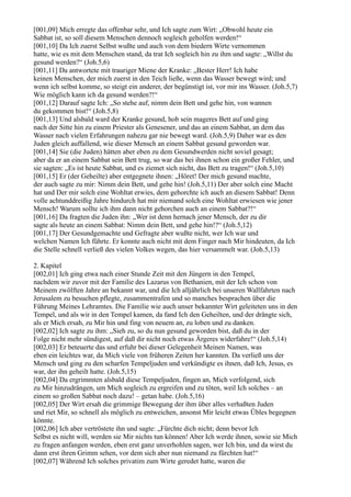 [001,09] Mich erregte das offenbar sehr, und Ich sagte zum Wirt: „Obwohl heute ein
Sabbat ist, so soll diesem Menschen dennoch sogleich geholfen werden!“
[001,10] Da Ich zuerst Selbst wußte und auch von dem biedern Wirte vernommen
hatte, wie es mit dem Menschen stand, da trat Ich sogleich hin zu ihm und sagte: „Willst du
gesund werden?“ (Joh.5,6)
[001,11] Da antwortete mit trauriger Miene der Kranke: „Bester Herr! Ich habe
keinen Menschen, der mich zuerst in den Teich ließe, wenn das Wasser bewegt wird; und
wenn ich selbst komme, so steigt ein anderer, der begünstigt ist, vor mir ins Wasser. (Joh.5,7)
Wie möglich kann ich da gesund werden?!“
[001,12] Darauf sagte Ich: „So stehe auf, nimm dein Bett und gehe hin, von wannen
du gekommen bist!“ (Joh.5,8)
[001,13] Und alsbald ward der Kranke gesund, hob sein mageres Bett auf und ging
nach der Sitte hin zu einem Priester als Genesener, und das an einem Sabbat, an dem das
Wasser nach vielen Erfahrungen nahezu gar nie bewegt ward. (Joh.5,9) Daher war es den
Juden gleich auffallend, wie dieser Mensch an einem Sabbat gesund geworden war.
[001,14] Sie (die Juden) hätten aber eben zu dem Gesundwerden nicht soviel gesagt;
aber da er an einem Sabbat sein Bett trug, so war das bei ihnen schon ein großer Fehler, und
sie sagten: „Es ist heute Sabbat, und es ziemet sich nicht, das Bett zu tragen!“ (Joh.5,10)
[001,15] Er (der Geheilte) aber entgegnete ihnen: „Höret! Der mich gesund machte,
der auch sagte zu mir: Nimm dein Bett, und gehe hin! (Joh.5,11) Der aber solch eine Macht
hat und Der mir solch eine Wohltat erwies, dem gehorchte ich auch an diesem Sabbat! Denn
volle achtunddreißig Jahre hindurch hat mir niemand solch eine Wohltat erwiesen wie jener
Mensch! Warum sollte ich ihm dann nicht gehorchen auch an einem Sabbat?!“
[001,16] Da fragten die Juden ihn: „Wer ist denn hernach jener Mensch, der zu dir
sagte als heute an einem Sabbat: Nimm dein Bett, und gehe hin!?“ (Joh.5,12)
[001,17] Der Gesundgemachte und Gefragte aber wußte nicht, wer Ich war und
welchen Namen Ich führte. Er konnte auch nicht mit dem Finger nach Mir hindeuten, da Ich
die Stelle schnell verließ des vielen Volkes wegen, das hier versammelt war. (Joh.5,13)

2. Kapitel
[002,01] Ich ging etwa nach einer Stunde Zeit mit den Jüngern in den Tempel,
nachdem wir zuvor mit der Familie des Lazarus von Bethanien, mit der Ich schon von
Meinem zwölften Jahre an bekannt war, und die Ich alljährlich bei unseren Wallfahrten nach
Jerusalem zu besuchen pflegte, zusammentrafen und so manches besprachen über die
Führung Meines Lehramtes. Die Familie wie auch unser bekannter Wirt geleiteten uns in den
Tempel, und als wir in den Tempel kamen, da fand Ich den Geheilten, und der drängte sich,
als er Mich ersah, zu Mir hin und fing von neuem an, zu loben und zu danken.
[002,02] Ich sagte zu ihm: „Sieh zu, so du nun gesund geworden bist, daß du in der
Folge nicht mehr sündigest, auf daß dir nicht noch etwas Ärgeres widerfahre!“ (Joh.5,14)
[002,03] Er beteuerte das und erfuhr bei dieser Gelegenheit Meinen Namen, was
eben ein leichtes war, da Mich viele von früheren Zeiten her kannten. Da verließ uns der
Mensch und ging zu den scharfen Tempeljuden und verkündigte es ihnen, daß Ich, Jesus, es
war, der ihn geheilt hatte. (Joh.5,15)
[002,04] Da ergrimmten alsbald diese Tempeljuden, fingen an, Mich verfolgend, sich
zu Mir hinzudrängen, um Mich sogleich zu ergreifen und zu töten, weil Ich solches – an
einem so großen Sabbat noch dazu! – getan habe. (Joh.5,16)
[002,05] Der Wirt ersah die grimmige Bewegung der ihm über alles verhaßten Juden
und riet Mir, so schnell als möglich zu entweichen, ansonst Mir leicht etwas Übles begegnen
könnte.
[002,06] Ich aber vertröstete ihn und sagte: „Fürchte dich nicht; denn bevor Ich
Selbst es nicht will, werden sie Mir nichts tun können! Aber Ich werde ihnen, sowie sie Mich
zu fragen anfangen werden, eben erst ganz unverhohlen sagen, wer Ich bin, und da wirst du
dann erst ihren Grimm sehen, vor dem sich aber nun niemand zu fürchten hat!“
[002,07] Während Ich solches privatim zum Wirte geredet hatte, waren die
 
