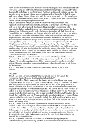 bleibt uns mit unserem natürlichen Verstande zu urteilen übrig als: er ist einmal in einer Nacht
vom Geiste Gottes als ein frommer Mann zu einem Propheten erweckt worden, und wir tun
darum nichts Unbilliges, so wir ihn für einen Propheten aus Nazareth erklären, was auch die
Nazaräer selbst tun. Von dir erfahre ich erst jetzt ganz andere Dinge, die freilich für mich
noch etwas seltsam klingen müssen; aber auch das macht nichts, weil ein jeder Mensch von
einer Sache zuvor doch etwas vernehmen muß, bevor er sie beurteilen, prüfen und dann erst
als eine volle Wahrheit gläubig annehmen kann.
[058,20] Ich habe von dir nun zum ersten Male darüber etwas vernommen, was
eigentlich hinter unserem Nazaräer stecke, und siehe, so großartigst deine Aussage von ihm
auch ist, so finde ich sie dennoch durchaus nicht verdammlich, sondern sogar sehr
ernstwürdig, darüber nachzudenken, sie zu prüfen und auch anzunehmen, so man alle dazu
erforderlichen Bedingungen in der vollen Ordnung gefunden hat! Ich finde daran nichts
Unmögliches, und es spricht nun der Umstand sehr dafür, weil wir alle es nur zu gut wissen,
daß der Nazaräer sich solche außerordentlichen Fähigkeiten nie in irgendeiner geheimen
Prophetenschule hat zu eigen machen können, weil er nie eine besucht hat. Nach der
Behauptung seines Vaters soll er sogar niemals lesen und schreiben derart gelernt haben, daß
man sagen könnte, er sei dessen völlig kundig. Und so ist seine plötzlich aufgetauchte
Fähigkeit um so auffallender und um so bewunderungswürdiger die unbegreifliche Macht
seines Willens, dem sogar, wie ich's vernommen habe, buchstäblich wahr die härtesten Steine
weichen sollen. Ich halte das alles für wahr, weil ich im vorigen Jahre selbst Zeuge war von
einer solchen Tat, die er offenbar nur durch seinen Willen vollführt hat. Aber du, mein alter
Freund, mußt mir darum nicht gram werden, wenn ich als ein einfacher und schlichter
Mensch nur menschlich mit dir rede!“
[058,21] Sagte Petrus: „Vom Gramwerden kann bei mir schon lange keine Rede sein;
aber einem alten Freunde die volle Wahrheit zu sagen, dessen werde ich mich auch nicht
scheuen. Für jetzt aber vergnüge dich wohl im Namen meines Herrn und rein göttlichen
Meisters! Ich muß nun zu Ihm ins anstoßende Zimmer gehen; denn ich habe in mir Seinen
Ruf vernommen.“
[058,22] Hier verließ Petrus seinen alten Freund und kam wieder zu uns in unser
Gemach.

59. Kapitel
[059,01] Als er zu Mir kam, sagte er (Petrus): „Herr, ich habe in mir Deinen Ruf
vernommen! Was ist Dein mir stets über alles heiliger Wille?“
[059,02] Sagte Ich: „Nichts anderes, als daß du dem alten, reichen Kauze ganz genug
gesagt hast! Wenn ihn das nicht zu einem helleren Erkennen bringt, so wird ihn etwas anderes
noch weniger dahin bringen. Aber es war nun des Redens auch schon genug. Es ist da in
seinem Vaterlande wohl schwer, die Menschen in die reine Wahrheit zu führen! Denn man
hat gleich die alte Frage: ,Woher kommt diesem das? Wir kennen ihn von seiner Kindheit an!‘
Und da ist es dann mit einer weiteren Belehrung schon zu Ende. Denn wen die Person des
Lehrers beirrt, den beirrt auch mehr oder weniger seine Lehre. Und solche Menschen, die im
Grunde doch nicht böse sind, mit Wundern und außerordentlichen Zeichen zu einem Glauben
zwingen, hieße ihnen mit einem Schlage alle Freiheit ihrer Seelen und ihres Willens rauben;
daher ist es besser, sie so lange gehenzulassen, bis sie am Ende selbst kommen und um eine
weitere Aufklärung bitten.
[059,03] So aber da in den etlichen Tagen unseres Hierverweilens dennoch welche
kommen sollten, die da verlangeten eine weitere Auskunft über Mich, so saget ihnen über
Meine Zeichen, und besonders von den geheim zu haltenden, nicht vieles, sondern nur
Andeutungen; aber vor allem gebet ihnen kund, was sie tun sollen, um zu erreichen das ewige
Leben. Sind sie mit dem nicht zufrieden, da lasset sie gehen; denn es ist nicht fein, den
Schweinen die edlen Perlen als Futter vorzuwerfen. Wer eine kleine Gabe nicht ehrt, ist
wahrlich der großen nicht wert!
[059,04] Es gibt hier Menschen, die so von Zeit zu Zeit über geistige Dinge und
Verhältnisse recht gerne stundenlang plaudern, dabei mitunter auch recht erbaut werden und
 