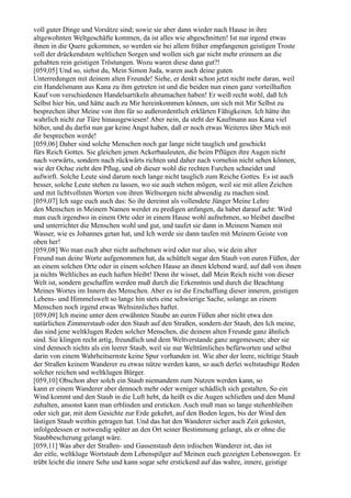 voll guter Dinge und Vorsätze sind; sowie sie aber dann wieder nach Hause in ihre
altgewohnten Weltgeschäfte kommen, da ist alles wie abgeschnitten! Ist nur irgend etwas
ihnen in die Quere gekommen, so werden sie bei allem früher empfangenen geistigen Troste
voll der drückendsten weltlichen Sorgen und wollen sich gar nicht mehr erinnern an die
gehabten rein geistigen Tröstungen. Wozu waren diese dann gut?!
[059,05] Und so, siehst du, Mein Simon Juda, waren auch deine guten
Unterredungen mit deinem alten Freunde! Siehe, er denkt schon jetzt nicht mehr daran, weil
ein Handelsmann aus Kana zu ihm getreten ist und die beiden nun einen ganz vorteilhaften
Kauf von verschiedenen Handelsartikeln abzumachen haben! Er weiß recht wohl, daß Ich
Selbst hier bin, und hätte auch zu Mir hereinkommen können, um sich mit Mir Selbst zu
besprechen über Meine von ihm für so außerordentlich erklärten Fähigkeiten. Ich hätte ihn
wahrlich nicht zur Türe hinausgewiesen! Aber nein, da steht der Kaufmann aus Kana viel
höher, und du darfst nun gar keine Angst haben, daß er noch etwas Weiteres über Mich mit
dir besprechen werde!
[059,06] Daher sind solche Menschen noch gar lange nicht tauglich und geschickt
fürs Reich Gottes. Sie gleichen jenen Ackerbauleuten, die beim Pflügen ihre Augen nicht
nach vorwärts, sondern nach rückwärts richten und daher nach vornehin nicht sehen können,
wie der Ochse zieht den Pflug, und ob dieser wohl die rechten Furchen schneidet und
aufwirft. Solche Leute sind darum noch lange nicht tauglich zum Reiche Gottes. Es ist auch
besser, solche Leute stehen zu lassen, wo sie auch stehen mögen, weil sie mit allen Zeichen
und mit lichtvollsten Worten von ihren Weltsorgen nicht abwendig zu machen sind.
[059,07] Ich sage euch auch das: So ihr dereinst als vollendete Jünger Meine Lehre
den Menschen in Meinem Namen werdet zu predigen anfangen, da habet darauf acht: Wird
man euch irgendwo in einem Orte oder in einem Hause wohl aufnehmen, so bleibet daselbst
und unterrichtet die Menschen wohl und gut, und taufet sie dann in Meinem Namen mit
Wasser, wie es Johannes getan hat, und Ich werde sie dann taufen mit Meinem Geiste von
oben her!
[059,08] Wo man euch aber nicht aufnehmen wird oder nur also, wie dein alter
Freund nun deine Worte aufgenommen hat, da schüttelt sogar den Staub von euren Füßen, der
an einem solchen Orte oder in einem solchen Hause an ihnen klebend ward, auf daß von ihnen
ja nichts Weltliches an euch haften bleibt! Denn ihr wisset, daß Mein Reich nicht von dieser
Welt ist, sondern geschaffen werden muß durch die Erkenntnis und durch die Beachtung
Meines Wortes im Innern des Menschen. Aber es ist die Erschaffung dieser inneren, geistigen
Lebens- und Himmelswelt so lange hin stets eine schwierige Sache, solange an einem
Menschen noch irgend etwas Weltsinnliches haftet.
[059,09] Ich meine unter dem erwähnten Staube an euren Füßen aber nicht etwa den
natürlichen Zimmerstaub oder den Staub auf den Straßen, sondern der Staub, den Ich meine,
das sind jene weltklugen Reden solcher Menschen, die deinem alten Freunde ganz ähnlich
sind. Sie klingen recht artig, freundlich und dem Weltverstande ganz angemessen; aber sie
sind dennoch nichts als ein leerer Staub, weil sie nur Welttümliches befürworten und selbst
darin von einem Wahrheitsernste keine Spur vorhanden ist. Wie aber der leere, nichtige Staub
der Straßen keinem Wanderer zu etwas nütze werden kann, so auch derlei weltstaubige Reden
solcher reichen und weltklugen Bürger.
[059,10] Obschon aber solch ein Staub niemandem zum Nutzen werden kann, so
kann er einem Wanderer aber dennoch mehr oder weniger schädlich sich gestalten. So ein
Wind kommt und den Staub in die Luft hebt, da heißt es die Augen schließen und den Mund
zuhalten, ansonst kann man erblinden und ersticken. Auch muß man so lange stehenbleiben
oder sich gar, mit dem Gesichte zur Erde gekehrt, auf den Boden legen, bis der Wind den
lästigen Staub weithin getragen hat. Und das hat den Wanderer sicher auch Zeit gekostet,
infolgedessen er notwendig später an den Ort seiner Bestimmung gelangt, als er ohne die
Staubbescherung gelangt wäre.
[059,11] Was aber der Straßen- und Gassenstaub dem irdischen Wanderer ist, das ist
der eitle, weltkluge Wortstaub dem Lebenspilger auf Meinen euch gezeigten Lebenswegen. Er
trübt leicht die innere Sehe und kann sogar sehr erstickend auf das wahre, innere, geistige
 