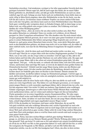 Seelenleben einwirken. Und mindestens verzögert er bei aller angewandten Vorsicht doch den
geistigen Fortschritt! Darum sagte Ich, daß ihr auch sogar den Staub, der an euren Füßen
kleben geblieben ist, abschütteln sollet, auf daß gar nichts Welttümliches an euch sei; denn
wahrlich sage Ich euch: Solange an einer Seele noch ein welttümliches Atom klebt, kann sie
nicht völlig in Mein Reich eingehen; denn alles Welttümliche ist das für die Seele, was das
Gift für den Leib ist. Ein kleinster, kaum sichtbarer Tropfen von einem starken Gifte kann
dem Leibe den Tod geben, und ebenso kann auch ein Atom Welttümlichkeit eines Menschen
Seele ganz verderben oder wenigstens derart zu Schaden bringen, daß sie dann lange zu tun
haben wird, um völlig geheilt zum ewigen Leben zu erstehen. Die Erfahrung wird euch
darüber die vollste Bestätigung geben.“
[059,12] Sagte Petrus: „Herr, da wird es für uns eben nichts Leichtes sein, Dein Wort
den andern Menschen zu verkünden! Denn wie werden wir's erfahren, ob ein Mensch
geeignet ist, Dein Evangelium aufzunehmen? Der Alte draußen wäre für mich einmal schon
ein ganz geeigneter Mensch gewesen, da er sonst von einer ganz guten Gemütsart ist und sich
gerne in seinen Mußestunden über höhere und geistige Dinge bespricht und, soviel mir
bekannt ist, auch gerne armen Menschen Gutes erweist. Nun, wenn derlei Menschen auch
noch zu den Bedenklichen gehören, mit denen man nicht viel zu tun haben soll, da wüßte ich
dann wahrlich nicht, wen man für die Mitteilung Deines Evangeliums für tauglich erachten
soll.“
[059,13] Sagte Ich: „Seid ihr denn auch noch blind und merket nichts von dem, was
Ich euch sage? Hast du im vorigen Jahre nicht den reichen Jünglingsmann gesehen? Er fragte
Mich, was er tun solle, um das ewige Leben zu erreichen. Und Ich sagte zu ihm, daß er die
Gebote halten und Gott über alles und den Nächsten wie sich selbst lieben solle. Da sagte und
beteuerte der junge Mann, daß er das schon seit seinen Kinderjahren getan habe. Ich aber
sagte darauf: ,Nun gut, – willst du mehr, so verkaufe alle deine Güter, teile den Erlös unter die
Armen, und komme dann und folge Mir nach, so wirst du dir dadurch einen großen Schatz im
Himmelreiche bereiten!‘ Alsbald ward der junge Mann traurig, kehrte uns den Rücken und
zog seines Weges weiter. Ich aber machte euch dann die Bemerkung, dernach ein Kamel
leichter durch ein Nadelöhr gehe denn ein Reicher in den Himmel. Damals stauntet ihr
darüber und meintet, da dürften äußerst wenige ins Himmelreich gelangen. Und Ich sagte zu
euch, daß bei dem Menschen wohl gar vieles als unmöglich erscheine, was aber bei Gott noch
immer gar wohl möglich ist.
[059,14] Damals sahet ihr diese Sache nicht völlig ein; aber nun dürfte sie euch wohl
schon um vieles begreiflicher sein. Was hätten wir zum Beispiel gewonnen, so wir damals
jenem jungen Manne so recht zuzureden angefangen hätten, daß er dennoch das tun solle, was
Ich ihm angeraten habe? Gar nichts! Er hätte uns mehrere Tage hindurch seine weltklugen
Gründe vorgetragen, derentwegen er selbst beim besten Willen Meinem Rate vorderhand
nicht nachkommen könne, und wir wären nach mehreren Tagen mit ihm auf demselben
Flecke gestanden wie im ersten Augenblicke unseres Zusammentreffens. Wir aber zogen
lieber recht schnell weiter und fanden bald eine Gelegenheit, wo wir recht viel Gutes haben
wirken können. Sehet, da haben wir auch den Staub, den uns der junge Mann offenbar bereitet
hatte, schnell abgeschüttelt und zogen ungehindert unseres Weges weiter!
[059,15] Die da draußen im Vorzimmer sind lauter solche Menschen, die an und für
sich ganz rechtliche und sehr weltkluge Menschen sind, welche Eigenschaft sie auch sehr
weltreich machte; aber für Mein Evangelium sind sie noch lange nicht reif und werden es in
dieser Welt auch schwerlich je ganz werden. Daher sollet ihr in der Folge solchen Menschen
auch Mein Wort nicht predigen; denn es wird bei ihnen nicht wurzeln und noch weniger je zu
einer guten Frucht reifen.
[059,16] Du, Petrus, hast dem reichen Bürger wahrlich ganz tüchtige Wahrheiten
gesagt, so, als hättest du sie aus Meinem Munde geredet! Welche Wirkung aber haben sie bei
ihm gemacht? Sieh, gar keine! Er redet nun so frei und unbeirrt mit seinem Geschäftsfreunde,
als ob du nie ein Wort von Mir zu ihm gesprochen hättest! Er weiß, daß Ich hier bin; es sollte
ihn wenigstens die Neugierde zu Mir führen, auf daß er sich mit Mir Selbst über das
besprechen möchte, was du von Mir ihm kundgetan hast! Allein, das alles ist dem reichen
 