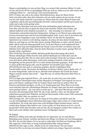 Manne so gleichgültig wie eine auf dem Wege von seinem Fuße zertretene Mücke. Er steht
auf uns und unsere für ihn zu geringfügige Hilfe gar nicht an, indem er ja ein sehr reicher und
weltkluger Mann ist, – und noch gar viele sind seinesgleichen.
[059,17] Sehet, das sind so die rechten Weltwühlschweine, denen ihr Meine Perlen
nicht vorwerfen sollet; denn diese kümmern sich um nichts anderes als nur um das, ob und
was bei einer Sache materiell zu gewinnen ist. Darum hatte der reiche Mann dir denn auch
vorgehalten, daß du dein gewinntragendes Gewerbe verlassen habest und Mir gewisserart um
nichts und wieder nichts gefolgt seiest.
[059,18] Diese Menschen sind sonst recht artig und beachten gegen jedermann eine
feine Sitte; aber das alles ist gleich der feinen und zierlichen Tünche eines Grabes, das
dadurch äußerlich recht erbaulich anzusehen ist, – aber inwendig ist es dennoch voll
Totenmoders und pestilenzialischen Ekelgeruches. Solange so ein Mensch ganz ruhig seinen
Gewinn einstecken kann und ihn kein Geschäftsunglück ereilt, wird er stets in der besten und
mitunter sogar freigebigen Laune sich befinden; lassen wir ihn aber bei irgendeiner
Spekulation nur einmal so recht tüchtig eingehen, da schaue dir dann deinen freundlichen
Mann an, und fange an, mit ihm über innere, geistige Wahrheiten zu reden, und Ich stehe dir
dafür, daß du noch eher hinausgeschafft wirst, als du den Mund so recht aufgemacht hast!
Und sieh, darin liegt auch hauptsächlich der Grund, warum Ich dich von deinem sonst sehr
löblichen Eifer abberufen habe; denn bei derlei Menschen ist jedes innere, geistige Wort ein
beinahe völlig vergebliches!
[059,19] Du hast ihm doch enthüllt, daß diese große Meeresbewegung allein durch
Meinen allmächtigen Willen bewirkt wird, daß Ich überhaupt nur wollen darf, und alle
Elemente gehorchen Mir. Das ist sicher doch nichts Geringes! Siehe aber nur hinaus, und du
wirst dich gleich selbst überzeugen, welch einen nichtigen Eindruck solche deine
Kundgebung auf ihn gemacht hat! Er ist nicht einmal nachsehen gegangen, ob das Meer noch
in seiner großen Bewegung steht, und ob irgendein Teil desselben ganz ruhig ist!
[059,20] Du hast ihm auch zu schmecken gegeben, daß die Ungläubigen Mein
Gericht treffen werde. Das kostete ihn höchstens ein kleines Lächeln, und er dachte sich: ,O
du armer Hungerleider, siehe nur du zu, daß dich nicht nächstens das Gericht des leeren
Magens und der nackten Haut ereilt!‘ – Sage Mir nun, ob solchen Menschen Mein Wort zu
predigen ist!“
[059,21] Sagte ganz ärgerlich Petrus: „Ah, wenn also, da wäre ich ja um vieles lieber
eines Griechen Schweinehirt denn solchen Menschen ein Prediger! Jetzt begreife ich erst so
ganz recht Deinen vorjährigen Eifer im Tempel! Denen muß man ein anderes Wort mit
Stricken und Knütteln predigen, wie Du es im Tempel getan hast! Diese Brut ist am Ende
noch schlechter denn der eifersüchtigste Pharisäer im Tempel; denn jener hat doch wenigstens
einen geistigen Schein – der zwar auch zu nichts gut ist –, aber diese Brut hat gar nichts als
die purste und allermateriellste Welt! Oh, das ist gut, daß Du, o Herr, uns alle darauf sehr
aufmerksam gemacht hast! Wahrlich, mit diesem Gassenstaube sollen unsere Füße nimmerdar
beklebet werden! Aber was machen wir nun?“
[059,22] Sagte Ich: „Wir wollen nun ein wenig ins Freie gehen, auf daß ihr euch alle
von der Gleichgültigkeit dieser Menschen überzeugen möget; dann wollen wir wieder hierher
zurückkehren. Ich werde aber dann einen recht tüchtigen Regen kommen lassen, und wir
werden diese lästigen Gäste bald los sein. Und so gehen wir denn hinaus ins Freie, wie Ich
gesagt habe! Gebet aber besonders acht auf alle, die uns begegnen werden! Hier werden wir
dann noch weiter darüber reden und dann unsere Verfügungen machen.“

60. Kapitel
[060,01] Es fehlten noch nahe drei Stunden bis zur Tagesmitte, als wir nach Meiner
Beheißung unser Zimmer verließen und durch eine Menge von Gästen ins Freie hinausgingen.
Der Wirt, der mit den Gästen viel zu tun und zu reden hatte, bat Mich um Vergebung, daß er
Mir wegen der vielen Gäste so wenig Aufmerksamkeit habe widmen können.
[060,02] Ich aber sagte zu ihm: „Mache du dir nur nichts daraus! Wer mit seinem
Herzen bei Mir ist, der kann mit seinen Gliedern unbeirrt sein nötiges Tagewerk verrichten,
 