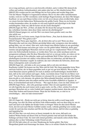 wie er mag und kann, und wie es sein Gewerbe erfordert, und er widmet Mir dennoch die
vollste und wahrste Aufmerksamkeit; jede andere aber hat vor Mir ohnehin keinen Wert.
[060,03] Wir werden nun bis zum Mittage hin ins Freie gehen und werden längs dem
Ufer des Meeres Tätigkeit in Augenschein nehmen. Bevor wir aber selbst zurückkommen
werden, wird ein von Mir verordneter, recht tüchtiger Regen kommen, der diese Mir lästigen
Kaufleute vor uns nach Hause treiben wird, wie Ich zuvor dessen schon erwähnt habe; denn
vor einem Gewitter haben diese Weltmenschen die größte Furcht. Wenn sie ein Gewitter
werden herannahen sehen, da werden sie sich auch sogleich und allereiligst in die Stadt
zurückbegeben. Siehe nur, daß dir keiner mit der Zeche durchgeht!“
[060,04] Sagte der Wirt: „O Herr, ich danke Dir für diesen Rat und gar besonders für
das verheißene Gewitter; denn diese Gäste sind mir die allerlästigsten!“
[060,05] Darauf gingen wir, weil der Wirt von einem Gaste gerufen ward, was ihm
sehr unlieb war.
[060,06] Als wir im Freien waren, fragte Ich den Petrus: „Nun, hast du deinen alten
Freund bemerkt?! Wie gefiel er dir?“
[060,07] Sagte Petrus ganz ärgerlich: „Ah, da höret alles auf zu sein! Wenn uns diese
Menschen aber auch nur eines Blickes gewürdigt hätten oder wenigstens einer den andern
gefragt hätte, wer wir wären! Aber nein, nicht einmal eines Blickes haben sie uns gewürdigt,
obwohl sie Dich kennen und schon gar vieles von Dir gehört haben! Wahrlich, derlei ganz
stumme und gleichgültigste Menschen sind mir noch gar nie vorgekommen! Wenn wir heute
unter eine Schweineherde kommen, so werden diese Tiere uns sicher anschauen und uns
anzugrunzen anfangen; aber für diese Menschen sind wir so rein gar nichts, als wären wir im
Ernste gar nicht da. O du schlechte, taube und stockblinde Welt! O Herr, laß nur ein recht
allerheftigstes Gewitter mit zahllos vielen Blitzen über sie losbrechen, auf daß ihnen ihr
überstoischer Gleichmut vergeht! Ja wahrlich, das sind vollwahrst die Schweine, denen man
Deine Lebensperlen nicht vorwerfen soll!“
[060,08] Sagte Ich: „Ich habe es dir zuvor gesagt, daß es sich also mit diesen
Kaufleuten verhält! Sie kennen nur ihre Ware und ihr Geld. Wer ihnen gegenüber keine Ware
und kein Geld hat, der ist ihnen gegenüber auch so gut wie gar kein Mensch. Was sie über
einen Menschen unserer geldlosen Art noch zu denken sich herabwürdigen, besteht bloß in
dem, daß sie bei sich rechnen und sagen: ,Siehe, was könnte dieser Tropf als ein Sklave wert
sein?‘ Nur als eine schlechte Ware könnten wir alsonach für sie noch irgendeinen Wert haben;
denn da gibt es viele darunter, die geheim den Sklavenhandel betreiben, und dein alter Freund
ist einer der stärksten unter den andern und hat seine Geschäfte alljährlich in Ägypten, in
Rom, in Griechenland und auch in Persien. – Was sagst du dazu, wenn ein Jude solches tut?“
[060,09] Sagte Petrus: „Der solle gesteinigt werden! Aber ich und eigentlich schon
wir alle begreifen das noch immer nicht so ganz recht, wie Du, o Herr, solchen Freveln der
garstigen Menschen mit so vieler Geduld und Langmut zusehen kannst; denn das geht ja
schon über Sodom und Gomorra hinaus. Wenn das die Heiden tun, so sind sie zu
entschuldigen, – aber ein Jude nimmermehr!“

61. Kapitel
[061,01] Sagte Ich: „Werde nur nicht gar zu hitzig; denn du weißt es noch lange nicht
klar genug, was alles für Gäste auf dieser Erde einherwandeln, und was dazu nötig ist, um sie
nach und nach in die Sphäre der Kinder Gottes zu bringen! Wenn ihr aber durch Meinen
Geist, den Ich euch nach Meiner Auffahrt senden werde, vollends gekräftigt sein werdet, dann
werdet ihr auch das klar einsehen und Mir die Ehre geben darum, daß Ich eben so geduldig
und langmütig bin.
[061,02] Wer aber von euch etwas zu fassen imstande ist, der wisse, daß auch von
anderen Welten Seelen auf dieser Erde ins Fleisch getreten sind und auch die Kinder der
Schlange auf dieser Erde. Sie sind wohl einmal gestorben, und manche schon etliche Male,
nahmen aber zu ihrer Vollendung wieder Fleisch an sich.
[061,03] Ihr habt schon oft von einer Wanderung der Seelen gehört. Das ferne
Morgenland glaubt noch heutzutage fest daran. Aber es ist solcher Glaube bei ihnen sehr
 