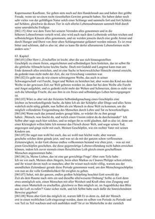 Kapernaumer Kaufleute. Sie gehen stets noch auf den Handelsraub aus und haben ihre größte
Freude, wenn sie so einen recht riesenhaften Gewinn gemacht haben. Sie haben daher noch
sehr vieles von der gefräßigen Natur solch einer Schlange und sammeln fort und fort Schätze
auf Schätze, gleichwie da dieses Tier in sich allerlei Lebenssubstanzen sammelt bloß durch
seine unersättliche Freßgier.
[062,15] Aber wie dem Tiere bei seinem Verenden alles genommen und in die
höheren Lebensformen verteilt wird, also wird auch nach dem Leibestode solchen reichen und
selbstsüchtigen Käuzen alles genommen, und sie werden jenseits durch eine große Armut und
durch Hunger und Durst von ihrer alten Schlangennatur geläutert werden müssen. Es ist zwar
bitter und schlimm, daß es also ist; aber es kann für derlei allerunterste Lebensformen nicht
anders sein.“

63. Kapitel
[063,01] (Der Herr:) „Erschaffen ist leicht; aber die aus sich hinausgestellten
Geschöpfe zu einem freien, ungerichteten und selbständigen Sein hinleiten, das ist selbst für
die göttliche Allmacht keine leichte Sache. Doch mit Geduld und Langmut kann man am
Ende dennoch alles erreichen, und ist eine Sache in bestzwecklicher Hinsicht einmal erreicht,
da gedenkt man nicht mehr der Zeit, die zur Erreichung vonnöten war.
[063,02] Es geht uns da wie einem schwangeren Weibe, das auch in seiner
Schwangerschaft viel Furcht, Angst und Wehen zu bestehen hat; aber wenn das Kind aus dem
Weibe in der gewissen Zeit zur Welt geboren worden ist, dann hat bei dem Weibe alle Furcht
und Angst aufgehört, und es gedenkt nicht mehr der Wehen und Schmerzen, denn es sieht vor
sich die lebendige Frucht, die aus ihm in ein freies und selbständiges Leben hervorgegangen
ist.
[063,03] Wäre es aber mit der freiesten Selbständigmachung eines Geschöpfes eine
leichter zu bewerkstelligende Sache, da hätte Ich als der Schöpfer aller Dinge und alles Seins
wahrlich nicht nötig gehabt, nun Selbst als ein Mensch in diese Welt zu kommen, um die
möglich vollendetste Freigestaltung des Menschen durch Lehre und Tat zu bewerkstelligen.
[063,04] Wenn euch das jemand anders gesagt hätte, so würdet ihr zu ihm gesagt
haben: ,Mensch, was faselst du, und welch einen Unsinn redest du da durcheinander!‘ Ich
Selbst aber sage euch hier solches, und so möget ihr es wohl glauben, daß es also ist; denn um
einer Kleinigkeit willen hätte Ich nimmer das Fleisch dieser Welt, und sogar seinen Tod,
angezogen und ginge nicht mit euch, Meinen Geschöpfen, wie ein rechter Vater mit seinen
Kindern um.
[063,05] Ihr saget nun wohl bei euch, das sei wohl nun höchst wahr, aber warum
geschehe solches denn gerade jetzt, und was sei da mit der ganzen schon verflossenen
Zeitenewigkeit, in der Gott ebenso endlos vollkommen bestand wie eben jetzt, – was sei mit
jenen Geschöpfen geschehen, die diese gegenwärtige Lebensvollendung nicht haben erreichen
können, indem Ich zuvor niemals einen fleischlichen Leib gleich einem geschaffenen
Menschen angenommen habe.
[063,06] Ja, Meine Lieben, das ist eine gar gewichtige Frage! Aber zum Teile habe
Ich sie vor euch, Meinen alten Jüngern, beim alten Markus zu Cäsarea Philippi schon erörtert,
und ihr wisset davon noch so manches; aber ihr wisset noch nicht völlig, warum aus der
unendlichen Zeitendauer gerade diese Periode genommen ward, um den Menschengeschöpfen
von nun an die volle Gottähnlichkeit für ewighin zu geben.
[063,07] Sehet, mit der ganzen, endlos großen Schöpfung beachtet Gott sowohl der
Zeit als dem Raume nach stets ein und dieselbe allerweiseste Ordnung! Sollte es Gott denn
etwa unmöglich sein, einen Menschen mit aller Weisheit und Kraft ohne eine Zeugung und
ohne einen Mutterleib zu erschaffen, gleichwie es Ihm möglich ist, im Augenblicke den Blitz
aus der Luft zu rufen?! Ganz sicher nicht, und Ich Selbst habe euch dafür die hinreichendsten
Beweise gegeben!
[063,08] Wenn aber Gott das möglich ist, warum läßt Er es denn zu, daß der Mensch
erst in einen weiblichen Leib eingezeugt werden, dann im selben von Periode zu Periode und
von Teil zu Teil wachsen und sich ausbilden muß? Ist er im Mutterleibe in der ziemlich
 