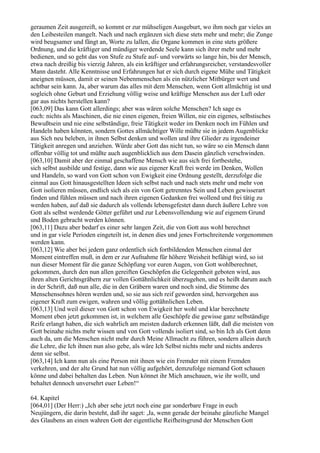 geraumen Zeit ausgereift, so kommt er zur mühseligen Ausgeburt, wo ihm noch gar vieles an
den Leibesteilen mangelt. Nach und nach ergänzen sich diese stets mehr und mehr; die Zunge
wird beugsamer und fängt an, Worte zu lallen, die Organe kommen in eine stets größere
Ordnung, und die kräftiger und mündiger werdende Seele kann sich ihrer mehr und mehr
bedienen, und so geht das von Stufe zu Stufe auf- und vorwärts so lange hin, bis der Mensch,
etwa nach dreißig bis vierzig Jahren, als ein kräftiger und erfahrungsreicher, verstandesvoller
Mann dasteht. Alle Kenntnisse und Erfahrungen hat er sich durch eigene Mühe und Tätigkeit
aneignen müssen, damit er seinen Nebenmenschen als ein nützlicher Mitbürger wert und
achtbar sein kann. Ja, aber warum das alles mit dem Menschen, wenn Gott allmächtig ist und
sogleich ohne Geburt und Erziehung völlig weise und kräftige Menschen aus der Luft oder
gar aus nichts herstellen kann?
[063,09] Das kann Gott allerdings; aber was wären solche Menschen? Ich sage es
euch: nichts als Maschinen, die nie einen eigenen, freien Willen, nie ein eigenes, selbstisches
Bewußtsein und nie eine selbständige, freie Tätigkeit weder im Denken noch im Fühlen und
Handeln haben könnten, sondern Gottes allmächtiger Wille müßte sie in jedem Augenblicke
aus Sich neu beleben, in ihnen Selbst denken und wollen und ihre Glieder zu irgendeiner
Tätigkeit anregen und anziehen. Würde aber Gott das nicht tun, so wäre so ein Mensch dann
offenbar völlig tot und müßte auch augenblicklich aus dem Dasein gänzlich verschwinden.
[063,10] Damit aber der einmal geschaffene Mensch wie aus sich frei fortbestehe,
sich selbst ausbilde und festige, dann wie aus eigener Kraft frei werde im Denken, Wollen
und Handeln, so ward von Gott schon von Ewigkeit eine Ordnung gestellt, derzufolge die
einmal aus Gott hinausgestellten Ideen sich selbst nach und nach stets mehr und mehr von
Gott isolieren müssen, endlich sich als ein von Gott getrenntes Sein und Leben gewisserart
finden und fühlen müssen und nach ihren eigenen Gedanken frei wollend und frei tätig zu
werden haben, auf daß sie dadurch als vollends lebensgefestet dann durch äußere Lehre von
Gott als selbst werdende Götter geführt und zur Lebensvollendung wie auf eigenem Grund
und Boden gebracht werden können.
[063,11] Dazu aber bedarf es einer sehr langen Zeit, die von Gott aus wohl berechnet
und in gar viele Perioden eingeteilt ist, in denen dies und jenes Fortschreitende vorgenommen
werden kann.
[063,12] Wie aber bei jedem ganz ordentlich sich fortbildenden Menschen einmal der
Moment eintreffen muß, in dem er zur Aufnahme für höhere Weisheit befähigt wird, so ist
nun dieser Moment für die ganze Schöpfung vor euren Augen, von Gott wohlberechnet,
gekommen, durch den nun allen gereiften Geschöpfen die Gelegenheit geboten wird, aus
ihren alten Gerichtsgräbern zur vollen Gottähnlichkeit überzugehen, und es heißt darum auch
in der Schrift, daß nun alle, die in den Gräbern waren und noch sind, die Stimme des
Menschensohnes hören werden und, so sie aus sich reif geworden sind, hervorgehen aus
eigener Kraft zum ewigen, wahren und völlig gottähnlichen Leben.
[063,13] Und weil dieser von Gott schon von Ewigkeit her wohl und klar berechnete
Moment eben jetzt gekommen ist, in welchem alle Geschöpfe die gewisse ganz selbständige
Reife erlangt haben, die sich wahrlich am meisten dadurch erkennen läßt, daß die meisten von
Gott beinahe nichts mehr wissen und von Gott vollends isoliert sind, so bin Ich als Gott denn
auch da, um die Menschen nicht mehr durch Meine Allmacht zu führen, sondern allein durch
die Lehre, die Ich ihnen nun also gebe, als wäre Ich Selbst nichts mehr und nichts anderes
denn sie selbst.
[063,14] Ich kann nun als eine Person mit ihnen wie ein Fremder mit einem Fremden
verkehren, und der alte Grund hat nun völlig aufgehört, demzufolge niemand Gott schauen
könne und dabei behalten das Leben. Nun könnet ihr Mich anschauen, wie ihr wollt, und
behaltet dennoch unversehrt euer Leben!“

64. Kapitel
[064,01] (Der Herr:) „Ich aber sehe jetzt noch eine gar sonderbare Frage in euch
Neujüngern, die darin besteht, daß ihr saget: ,Ja, wenn gerade der beinahe gänzliche Mangel
des Glaubens an einen wahren Gott der eigentliche Reifheitsgrund der Menschen Gott
 