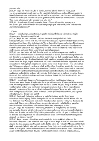 gestattet sein.“
[001,29] Sagte ein Pharisäer: „So er hier ist, möchte ich mit ihm wohl reden, doch
von etwas ganz anderem, als was wir ihn eigentlich haben fragen wollen. Denn warum wir
heraufgekommen sind, das hast du uns nur zu klar vorgehalten; von dem aber soll bei uns nun
keine Rede mehr sein, sondern von etwas ganz anderem! Wenn wir demnach mit Lazarus ein
Wort reden könnten, so wäre uns das wohl sehr lieb!“
[001,30] Hierauf sagte Ich zu Lazarus im Saale: „Nun erst kannst du hinausgehen
und etliche gute Worte wechseln mit den sehr geängstigten Pharisäern; doch von Meinem
Aufenthalte rede nichts!“

2. Kapitel
[002,01] Hierauf ging Lazarus hinaus, begrüßte nach der Sitte die Templer und fragte
sie dann, was ihr Anliegen an ihn sei.
[002,02] Sagte der eine Pharisäer: „Es hatte uns zwar anfangs ein böser Geist
heraufgeführt, und so war auch das, um was wir dich so ganz eigentlich haben fragen wollen,
durchaus nichts Gutes. Wir sind durch die Worte dieses überklugen und weisen Jünglings und
durch die sonderbare Macht dieser sieben Männer, die uns noch umstehen, eines Besseren
belehrt worden und haben bald eingesehen, wie eitel töricht unsere böse Mühe war, und so
sind wir denn auch von ihrem losen Grunde ganz abgestanden.
[002,03] Nun aber bitten wir dich freundschaftlichst, daß du uns gestatten möchtest,
dich als deine Freunde wieder in Bethanien besuchen zu dürfen, allwo wir über gar manches
mit dir unter vier Augen sprechen möchten. Dann bitten wir dich nun aber auch, daß du uns
ein sicheres Geleit über den Berg bis in die Stadt möchtest angedeihen lassen; denn da, etwas
weiter unten am Wege, liegen drei Löwen, die sicher den sieben Männern angehören, weil sie
sich auf ihren Ruf sogleich eingefunden haben. Diese bösen Tiere werden – was schon öfter
der Fall gewesen sein soll – wahrscheinlich wohlgezähmt den sieben anstatt der Hunde zum
Schutze auf ihren Reisen dienen, aber trotz ihrer Zahmheit ist ihnen dennoch nicht zu trauen!
Ein noch so böser Hund kennt auch zur Nachtzeit seinen Hausherrn; aber einen Fremden
packt er an und reißt ihn, und das wäre von den drei Löwen um so mehr zu erwarten! Darum
bitten wir dich, daß du den sieben andeuten möchtest, daß sie die drei Bestien wieder zur
Seite schaffen möchten.“
[002,04] Hierauf sagte Lazarus: „Wenn euer innerer Sinn gleichlautend ist euren
Worten, und wenn ihr den Schaden, den ihr an gar vielen Armen, Witwen und Waisen verübt
habt, nach Möglichkeit wieder gutmachen wollet, so könnet ihr ganz ruhig an diesen Löwen
vorüberziehen, und es wird sich keiner nach euch umsehen; aber so ihr in eurem Herzen
dennoch eines andern Sinnes seid, als wie gelautet haben eure Worte, da wäre es für euch
eben nicht geheuer, sich den Löwen zu nahen! Darum prüfet selbst euer Herz, und saget es
offen heraus, wie dessen Sinn lautet!
[002,05] Auch nach Bethanien, und zwar in mein Wohnhaus, werdet ihr so lange
schwerlich einen Eingang finden, solange ihr im Herzen nicht eines andern Sinnes seid, als
wie da lauten eure Worte; denn auch mein Haus bewachen ähnliche Hüter, wie diese drei da
unten sind. Wer zu mir redlichen Sinnes kommt, der hat nichts zu befürchten; wer aber
unredlichen und bösen Sinnes sich meinem Hause naht, dem ergeht es übel!“
[002,06] Sagte der redeführende Pharisäer: „Du kannst es mir glauben, daß wir alle
nun auch also denken, wie ich rede, und wir werden auch, wo wir irgend jemanden bedrückt
haben, den Schaden nach aller Möglichkeit gutzumachen auf das eifrigste bemüht sein; aber
an den drei Bestien getrauen wir uns dennoch nicht allein vorüberzuziehen! Darum gib uns
dennoch ein sicheres Geleit!“
[002,07] Sagte Lazarus: „Die sieben werden euch das sicherste Geleit geben, so ihr
redlichen Sinnes seid. Aber nun noch eine Frage an euch! Saget es mir, aus welchem Grunde
glaubet ihr denn an Jesus aus Nazareth nicht, daß Er allein der vollwahre Messias ist? Ihr habt
doch gelesen die Schrift, habt auch vernommen Seine Lehre und gesehen die Zeichen, die Er
wirkt! Wie möglich könnet ihr über alles das noch so verstockten Sinnes sein? Tausende von
Juden und Heiden glauben an Ihn, und viele Heiden kommen von allen Enden der Erde,
 