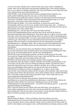 wird, der wird auch vollends wahr in seinem Geiste zum ewigen Leben wiedergeboren
werden. Aber weil du eben Meine euch gemachte Enthüllung gar so klar und gut begriffen
hast, so ist es nahezu ein Wunder, daß du die volle Antwort auf deine zweite Frage nicht auch
in dir wahrgenommen und vollauf gefunden hast.
[059,02] Siehe, wenn die Menschen dieser Erde im anbetrachtenden Vergleiche zum
endlos großen Schöpfungsmenschen das sind, was ihres Herzens bejahendes
Herzenskämmerlein gegen ihren ganzen Umfang ist, der denn doch auch lebt und nach den
Normen des Verstandes, Willens und mitunter auch noch des Instinktes tätig ist, so ist da
dann deine zweite Frage ja ganz leicht und offen zu beantworten!“
[059,03] Sagte der Römer: „Ja ja, Herr und Meister, es kommt mir nun die Sache
schon beinahe selbst also vor! Es ist mir, als hätte ich die Sache schon; aber – ich habe sie
eigentlich doch noch nicht! Darum habe Du denn doch die Güte und Gnade für mich und uns
alle und führe uns auf den rechten Weg!“
[059,04] Sagte Ich: „Nun gut denn, Ich will es tun! Siehe und höre!
[059,05] Der Hauptlebensgrund liegt sowohl für den Leib als auch für die Seele im
bekannten bejahenden Herzenskämmerlein. Wenn dieses tätig ist, so leben von ihm aus auch
alle endlos vielen Teile deines ganzen Wesens derart, als wären sie selbst Lebenskämmerlein,
Lebensbewirker und Lebensträger. Und siehe, deine Glieder können durch eine rechte Übung
wahrlich in gar vielen Dingen zu einer erstaunlichen Kraft und kunstvollsten Fertigkeit
gelangen! Wem aber haben sie am Ende dennoch alle ihre Eigenschaften und großen
Kunstfertigkeiten zu verdanken? Siehe, alles nur dem gewissen Herzenskämmerlein; denn
ohne dieses wären ja alle Glieder ebenso tot und unbeweglich wie die eines ehernen
Götzenbildes!
[059,06] Ja, von wem erlernten denn eines Künstlers Glieder solche Fertigkeiten, und
das ein jedes Glied nach seiner besonderen Bauart und zweckdienlichen Befähigung? Siehe,
alles nur aus dem Herzenskämmerlein, und das zwar stufenfolgerecht!
[059,07] Die ersten Lebensregungen machen von Stufe zu Stufe das ganze Herz tätig.
Von da geht die Tätigkeit durch das Blut in die Lunge, Leber und Milz über und von da aus in
die andern Eingeweide und in den Kopf und alle seine Teile.
[059,08] Ist der Kopf einmal in der Ordnung und das Gehirn ausgebildet, so geht
beim Menschen dann das Denken, Urteilen, Schließen und Verstehen und Begreifen an und
von da dann erst die rechte und weise Übung der äußersten Glieder, die dann alle noch so
kunstvolle Arbeit bald so gut und weise verrichten, als hätten sie es selbst zu einem eigenen,
freien und selbständigen Leben gebracht. Ich sage dir aber noch etwas darüber:
[059,09] Wenn ein Mensch im Geiste wiedergeboren ist, so kann er auch in allen
seinen Seelen- und Leibesteilen denken und für sich ganz wohlvernehmbar reden und ist dann
in seinem ganzen Wesen Mir gleich Geist, Leben, Kraft, Gedanke und ein vollends lebendiges
Wort. Von woher ist denn das der Mensch geworden? Siehe, schon wieder alles nur aus
seinem bejahenden Herzenskämmerlein!
[059,10] Wie aber der Mensch seinen gesamten Unterricht und seine gesamte
Ausbildung nur aus seinem Herzenskämmerlein überkommt, in gleicher Weise erhalten die
Menschen anderer Welten ihre bestimmte Ausbildung auch nur aus des Großen
Schöpfungsmenschen Herzenskämmerlein – das freilich wohl überaus groß ist – je nach ihrer
eigenen Gestaltung und Befähigung.
[059,11] Das Wie kannst du nun freilich wohl noch nicht fassen; wenn du aber im
Geiste völlig wiedergeboren sein wirst, dann wirst du das große Wie und Warum klar fassen
und wohl begreifen. Hast du nun schon so einen Schein, wie die Menschen anderer Welten zu
Meiner Erkenntnis gelangen und auch weise und selig werden?“

60. Kapitel
[060,01] Sagte der Römer: „O Herr und Meister, durch diese Deine nun zweite
Beleuchtung dieser für mich und sicher auch für jeden andern hochwichtigen Sache bin ich
auch in eine ganze Sonne voll des stärksten Lichtes versetzt worden! Wir auf dieser Erde, als
mit Dir in der nächsten und innigsten Liebe- und Weisheitslebensverbindung stehend, sind für
 