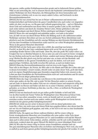 den ganzen, endlos großen Schöpfungsmenschen gerade und in Anbetracht Deiner größten
Nähe zu uns notwendig das, was in unserem Herzen das bejahende Lebenskämmerlein ist. Die
andern Weltkörper mit ihren Menschen, die Hülsengloben mit ihren Sonnenallen und
Zentralsonnen verhalten sich zu uns wie unsere andern Leibes- und Seelenteile zu dem
Herzenslebenskämmerlein.
[060,02] Du bist nun einmal hier bei uns in Deiner vollkommensten und intensivsten
Gottpersönlichkeit und beherrschest die ganze Unendlichkeit also auch sicher von nirgendwo
anders als eben von da aus, wo Du ganz und vollends gegenwärtig bist, – und wir Menschen
dieser Erde und zuallernächst nun dieses Ortes in unserer großen Liebe zu Dir sind Deine
auch sicher nächste und durch die Annahme Deiner Lehre, Deiner göttlichen Liebe und
Weisheit lebendigste und durch Deinen Willen mächtigste und tätigste Umgebung.
[060,03] Wenn also und unmöglich und undenkbar anders, wie kann es da anders
sein, als daß von uns aus durch Deinen Willen alle Bildung auch in alle zahllosesten andern
Weltkörper und deren Bewohner auf eine uns freilich unbekannte Weise überströmen muß,
gleichwie auch das Grundleben und alle sonstige Bildung aus dem kleinsten Herzkämmerlein
auf eine dem Grundleben im Kämmerlein sicher auch bis zur vollen Wiedergeburt unbekannte
Weise in den ganzen Menschen überströmt!
[060,04] Daß sich die Sache ganz sicher also verhält, das unterliegt nun keinem
Zweifel; an dem Wie aber liegt vorderhand darum nicht soviel für uns als geistig noch
unmündige Kinder Deiner Liebe und Gnade. Denn Du, dem das große Wie sicher schon von
Ewigkeit her nur zu überklar bekannt ist, bist ja unter uns und wirst auch im Geiste vorzüglich
bei uns bleiben nicht nur bis ans Ende der Zeiten, sondern nach meiner Meinung schon gleich
ewig! Bleibst Du aber gleich ewig fort bei und unter uns, so kann sich das Bestands- und
Bildungsverhältnis in der ganzen Unendlichkeit ja auch nie ändern, weil sich unser
gegenwärtiges Verhältnis, das heißt zwischen Dir und uns, ja auch nie ändern kann.
[060,05] Denn das Herzenslebenskämmerlein wird nie etwa in die Augen, Ohren,
Nase oder in den Magen, die Nieren, die Milz oder in die Hände und Füße des Leibes oder gar
in dessen Extremitäten versetzt werden, obwohl sicher ein jedes dieser Teile, groß oder klein,
auch ein eigenes Hauptlebensorgan ganz besonders eingerichtet haben wird, ansonst es das
Leben aus dem Grundleben des Herzenskämmerleins nicht auf- und annehmen und für seinen
besonderen Zweck tätigst gebrauchen könnte.
[060,06] Denn das Auge verwendet das vom Herzen in ihn einströmende Leben
sicher ganz anders als das Ohr, und so jeder Teil des Menschen anders zu seinem Zwecke,
und am Ende ist dennoch das endlos Viele nur ein vollends Ganzes und entspricht völlig dem
Urgrundleben im Herzen und findet sich dort wie in seiner Urheimat; und hat es sich da
gefunden, so ist dieses Sichfinden ja eben das, was Du, o Herr, so treffend die Wiedergeburt
im Geiste nanntest.
[060,07] Und nun durchzuckt mich ein gar endlos großer Gedanke so hell und licht,
wie da oben leuchtet die Sonne! Neben der Wiedergeburt eines Menschen auf dieser Erde,
von der wir nun schon sonnenklar wissen, worin sie besteht und wir sie auch sicherst
erreichen werden, leuchtet noch eine andere, endlos große Wiedergeburt im Geiste hervor,
nämlich die des ganzen großen Schöpfungsmenschen!
[060,08] Ich würde aus mir sicher in diesem Leben wohl nie darauf gekommen sein,
wenn Du, o Herr, mir nicht einen sehr klaren Wink dazu gegeben hättest; aber diesen hast Du
mir nur wie ein Fünklein groß gegeben, und siehe, er hat sich in mir nun zu einer leuchtenden
Sonne umgewandelt!
[060,09] Siehe, Du sagtest aus Deiner endlosen Klarheit, daß bei einem völlig im
Geiste wiedergeborenen Menschen sein Grundleben alle seine endlos vielen Teile derart
durchströmt, daß dann im ganzen Menschen ein Ur- und Grundleben wird und der Mensch
dann auch in allen seinen Teilen denken, urteilen, schließen und für sich wohlverständlich
reden kann, wodurch dann der ganze Mensch Dir ähnlich zu einem lebendigen Worte wird!
[060,10] Wie aber bei einem völlig im Geiste seines Grundlebens seienden und von
ihm ganz durchdrungenen Menschen alles ein hellstes und lebendigstes Wort wird, also muß
es endlich ja auch beim ganzen großen Schöpfungsmenschen der gleiche Fall werden. Er wird
 