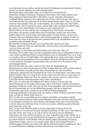 was Gott denen für eine endlose und nie mit einem Fleischmunde auszusprechende Seligkeit
bereitet hat, die Ihn wahrhaft, das heißt werktätig lieben!
[061,06] Ich habe in Mir Selbst sicher von Ewigkeit her unvermeidbar die
allerhöchste Seligkeit im höchsten Vollgenusse; denn Meine Liebe, Meine Weisheit und
Meine endloseste Macht bietet Mir in Mir Selbst ewig den unnennbar allerseligsten
Vollgenuß Meines göttlichen, allervollkommensten Lebens, und Ich als euer Vater sage es
euch: Was Ich habe, das sollet auch ihr als Meine liebsten Kinder haben! Denn wo ist schon
auf dieser Erde irgendein Vater, der mit den Kindern, die er mehr denn sich selbst liebhat,
nicht gern alle seine Freuden teilen würde, und am Ende selbst erst dann die größte Freude
hat, wenn er seine lieben Kinder voll Freuden um sich versammelt hat?
[061,07] Meinet ihr etwa, daß der Vater im Himmel über Seine Kinder, die Ihn über
alles lieben, eine mindere Freude haben wird? O mitnichten, sondern eine noch endlos
größere! Darum aber wird Er ihnen auch endlos größere Freuden bereiten, als das einem
irdischen Vater vom allerbesten Herzen seinen Kindern gegenüber je möglich ist oder sein
kann; denn euer Vater im Himmel hat dazu wahrlich Mittel in der unendlichsten und ewig
wunderbarst abwechselnden Menge.
[061,08] Aber tut darum auch gern und mit großem Eifer, was Ich euch nicht
befohlen, sondern als Vater nur angeraten habe, und ihr werdet es in euch bald gewahren,
welch ein Lohn euer harrt!
[061,09] Saget es aber selbst, und denket darüber recht wohl nach: Wäre ein
Kaufmann, der da wüßte, daß er um einen annehmbaren Preis eine der allergrößten Perlen von
einem sicher unschätzbaren Werte zu kaufen bekäme, nicht ein allergrößter Narr, so er, wenn
er auch eben nicht soviel Geld besäße, nicht sogleich alle seine wenig werten Güter verkaufte
und dafür dann die unschätzbare Perle sich ankaufte? Denn die unschätzbare Perle ist doch
vor den Augen der Menschen unaussprechbar mehr wert denn alle seine früheren Güter
zusammengenommen.
[061,10] Und sehet, also steht es auch mit dem Werte der Wiedergeburt der
Menschenseele in ihrem Urlebensgeiste aus Mir! Ist diese nicht wert, daß ein rechter Mensch
auf alle Weltschätze verzichtet und aus allen seinen Kräften nur nach der größten
Lebensperle, nämlich nach der Wiedergeburt der Seele im Urlebensgeiste, nach allen seinen
Kräften trachtet? Oder ist es nicht besser, für das ewige Leben der Seele zu sorgen denn um
alle vergänglichen Schätze der Welt, die vergehen und verwesen, und zum ewigen, klaren
Leben ihrer Seelen wohl nahe niemals völlig wieder zurückkehren?
[061,11] Es ist wohl wahr, daß während des Lebens auf dieser Erde die Seele aus
ihrem Fleische das ihr Verwandte sich aneignet und es in ihr Wesen verkehrt und nach dem
gänzlichen Abfalle des Leibes, und zwar aus dem Verwesungsäther nach und nach auch noch
das ihr Entsprechende sich zu ihrer Bekleidung aneignet; aber das ist darum kein
Lebensschatz einer Seele, sondern nur eine in Meiner Ordnung begründete
Lebenseigentümlichkeit einer jeden Seele, die niemals zu ihrem Verdienste gerechnet werden
kann, weil das nur Meiner Sorge Sache ist.
[061,12] Aber das ist auch dabei als etwas Sicheres und Wahres anzunehmen, daß bei
einer reinen und nach Meinem Willen gelebt habenden Seele mehr von ihrem irdischen Leibe
in sie übergehen wird denn bei einer unreinen und sündigen Seele; denn war ein keuscher
Leib hier schon eine Zierde der Seele, so wird er es in einem verklärten geistigen Zustande
sicher noch desto mehr sein.
[061,13] Aber auch selbst das gehört nicht zum eigentlichen Lebensverdienst der
Seele, sondern es ist auch eine die Seele lohnende Anordnung von Mir, und es wäre selbst da
eine eitle Torheit einer Seele, so sie sich um diesen ihr auch im Jenseits bleibenden
Erdenschatz, der doch zu ihrem Ich gehört, nur einen Augenblick lang sorgen möchte. Ja, es
wäre diese Sorge jener von gar sehr törichten Eltern ganz zu vergleichen, die sich vor allem
nur darum kümmern, ob ihre Kinder wohl eine höchst schöne und anmutige Gestaltung
überkommen werden, und wie sie es machen sollen, daß ihr eitel törichter Wunsch in
Erfüllung ginge, bedenken aber dabei nicht, daß das Wachstum und die Gestaltung nur allein
von dem Willen Gottes abhängen und kein Mensch daran etwas ändern kann.
 