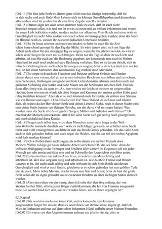 [061,14] Für eine jede Seele ist darum ganz allein nur das einzige notwendig, daß sie
in sich suche und auch finde Mein Lebensreich im kleinen Grundlebensherzenskämmerlein;
alles andere wird ihr ja ohnehin als eine freie Zugabe von Mir werden.
[061,15] Darum sagte Ich auch schon mehrere Male zu euch, daß ihr euch nicht
ängstlich sorgen sollet, was und wo ihr etwas zu essen und zu trinken bekommen und womit
ihr euren Leib bekleiden werdet, sondern suchet vor allem nur Mein Reich und seine wahrste
Gerechtigkeit in euch! Alles andere wird euch schon so hinzugegeben werden; denn der Vater
im Himmel weiß es, wessen ihr zu eurem irdischen Unterhalte bedürfet.
[061,16] So ihr heute arbeitet und esset und trinket, so habt ihr euch für die Zeit
schon hinreichend gesorgt für den Tag der Mühe. Es wäre darum eitel, sich am Tage der
Arbeit auch schon für den morgigen Tag zu sorgen; wenn ihr ihn erleben werdet, so wird er
schon seine Sorgen für euch mit sich bringen. Denn nur der Tag, an dem ihr noch lebt und
arbeitet, ist von Mir euch auf die Rechnung gegeben; der kommende ruht noch in Meiner
Hand und ist euch noch nicht auf eure Rechnung verliehen. Und es ist darum töricht, sich in
irdischer Richtung heute auch schon für morgen zu sorgen; denn es stehet ja doch rein nur bei
Mir, ob Ich einen Menschen den kommenden Tag erleben lasse oder nicht.
[061,17] Es sorgte sich auch ein Hausherr und Besitzer größerer Gründe und Herden
einmal derart zum voraus, daß er, um seinen irdischen Reichtum zu erhöhen und zu sichern,
neue Scheunen, Stallungen und große und feste Getreidekästen erbauen und dazu noch zur
größeren Sicherung eine starke und hohe Mauer um die Neubauten errichten ließ. Und als
dann alles fertig war, da sagte er: ,Ah, nun wird es mir leicht in meinem so sorgenvollen
Herzen; denn von nun an werde ich ohne Sorgen und Kummer mit meiner großen Habe ganz
ruhig fortleben können!‘ Aber als er so sich tröstend noch fortredete, da ertönte eine Stimme
wie ein Donner und sagte: ,O du irdisch eitler Tor! Was rühmest du dich nun und tröstest
dich, als wärest du der Herr deiner Seele und deines Lebens? Siehe, noch in dieser Nacht wird
man deine Seele trennen von deinem Fleische, um das du so viel zu sorgen hattest. Was
werden dann der Seele alle deine großen Sorgen, Mühen und Arbeiten wohl nützen?‘ Da
erschrak der Mensch und erkannte, daß er für seine Seele sich gar wenig noch gesorgt hatte,
und starb alsbald auf diese Kunde.
[061,18] Fraget euch selbst nun, wozu dem Menschen seine viele Sorge in der Welt
ums Weltliche nunmehr dienlich war! Wäre es nicht klüger gewesen, so er lieber seine Seele
recht und wohl versorgt hätte und hätte in sich das Reich Gottes gefunden, wie das viele Alten
auch in sich gefunden haben, und auch sogar die Heiden, wie ihr das bei den sieben Ägyptern
wohl habt merken können?
[061,19] Ich will aber damit nicht sagen, als sollte darum ein rechter Mensch etwa
Meinem Willen zufolge gar keine irdische Arbeit verrichten! Oh, das sei ferne; denn der
leibliche Müßiggang ist der Erzeuger und Ernährer aller Laster! Im Gegenteil soll ein jeder
Mensch gar sehr emsig und tätig sein und im Schweiße des Angesichtes sein Brot essen.
[061,20] Es kommt hier nur auf die Absicht an, in welcher ein Mensch tätig und
arbeitsam ist. Wer also sorgsam, tätig und arbeitsam ist, wie da Mein Freund und Bruder
Lazarus es ist, der sucht auch kräftig und sehr wirksam in sich Mein Reich und dessen
Gerechtigkeit und wird es auch finden, gleichwie er es schon gefunden hat zum größten Teile
und du auch, Mein lieber Markus. Sei du darum nun froh und heiter; denn du hast die große
Perle schon dir zu eigen gemacht und wirst deinen Brüdern zu einer tüchtigen Stütze dienlich
werden.
[061,21] Aber nun ruhen wir ein wenig, denn Ich sehe dort den Weg entlang, der von
Westen hierher führt, etliche jener Jünger zurückkommen, die Ich von Emmaus ausgesandt
habe; sie werden bald hier sein, und wir werden hören, wie es ihnen ergangen ist.“

62. Kapitel
[062,01] Wir warteten noch eine kurze Zeit, und es kamen die von Emmaus
ausgesandten Jünger bei uns an; denn es ward ihnen von ihrem Geiste angezeigt, daß Ich
Mich in Bethanien und nun auf dem schon bekannten Hügel aufhalte unter Meinen Freunden.
[062,02] Es waren von den Angekommenen anfangs nur etliche vierzig, aber es
 