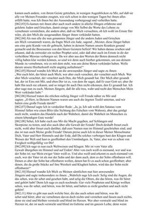 kamen auch andere, von ihrem Geiste getrieben, in wenigen Augenblicken zu Mir, auf daß sie
alle vor Meinen Freunden zeugten, wie sich schon in den wenigen Tagen bei ihnen alles
erfüllt hatte, was Ich ihnen bei der Aussendung vorhergesagt und verheißen hatte.
[062,03] Es kamen mit ihnen aber auch noch andere in allerlei Dingen erfahrene und
gelehrte Juden und Griechen, damit einige von Mir Selbst die Worte des Lebens zu
vernehmen vermöchten, die andern aber, daß sie Mich versuchten, ob Ich wohl im Ernste Der
wäre, als den Mich die ausgesandten Jünger ihnen verkündet hatten.
[062,04] Als nun alle die nun genannten Jünger und die andern Juden und Griechen
um Mich versammelt waren, da fragte Mich ein Jude, sagend: „Meister, diese Jünger haben
uns eine gute Kunde von dir gebracht, haben in deinem Namen unsere Kranken gesund
gemacht und die Besessenen von den bösen Geistern befreit! Wir haben daraus ersehen und
erkannt, daß du entweder ein rechter Prophet seist, oder daß aber auch im Ernste in dir der
verheißene Messias verborgen sei. Da wir aber aus den Worten der Boten dennoch nicht
völlig haben klar werden können, so sind wir denn auch hierher gekommen, um aus deinem
Munde zu vernehmen, wie es mit dem steht, was uns deine Boten verkündet haben. Wolle
darum unsere Hierherkunft nicht ungütig aufnehmen!“
[062,05] Hierauf wandte Ich Mich an die anwesenden Jünger und sagte zu ihnen:
„Wer euch hört, der höret auch Mich; wer aber euch verachtet, der verachtet auch Mich. Wer
aber Mich verachtet, der verachtet auch Den, der Mich gesandt hat. Der Mich aber gesandt
hat, der ist Eins mit Mir, und eben Der ist es, von dem ihr saget, daß Er euer Gott sei; aber ihr
habt Ihn noch nie erkannt, und so möget ihr auch Den nicht erkennen, den Er gesandt hat. Ich
aber sage nun zu euch, Meinen Jüngern, daß ihr alle treu, wahr und recht den Menschen Mein
Wort verkündet habt.“
[062,06] Hierauf traten die etlichen siebzig Jünger voll Freude näher zu Mir und
sagten: „O Herr, in Deinem Namen waren uns auch die ärgsten Teufel untertan, und wir
hatten eine große Freude darob!“
[062,07] Darauf sagte Ich in verdeckter Rede: „Ja, ja, Ich sah wohl den Satanas vom
Himmel fallen wie einen Blitz (die Sichtung des Falschen vom Wahren), aber das genügt
noch nicht, sondern das Handeln nach der Wahrheit, damit die Wahrheit im Menschen zu
einem lebendigen Gute werde!
[062,08] Sehet, Ich habe euch aus Mir die Macht gegeben, auf Schlangen und
Skorpione zu treten, und also auch über alle Gewalt der Feinde! Doch deshalb freuet euch
nicht, wohl aber freuet euch darüber, daß eure Namen nun im Himmel geschrieben sind; und
das ist nun auch Meine große Freude! Darum preise auch Ich in dieser Meiner Menschnatur
Dich, Vater und Herr Himmels und der Erde, daß Du solches verborgen hast den Klugen und
Weisen der Welt und hast es geoffenbart den Unmündigen. Ja, Vater, also war es schon von
Ewigkeit wohlgefällig vor Dir!
[062,09] Ich sage es nun euch Weltweisen und Klugen: Mir ist vom Vater alle
Gewalt übergeben im Himmel und auf Erden! Aber von euch weiß es niemand, wer und was
der Sohn ist; nur Mein ewiger Vater weiß es. Und also weiß und erkennt es auch niemand von
euch, wer der Vater ist als nur der Sohn und der dann auch, dem es der Sohn offenbaren will.
Denen es aber der Sohn hat offenbaren wollen, denen hat Er es auch schon geoffenbart; aber
denen, die da große Stücke auf ihre Weisheit und Klugheit halten, wird das der Sohn nicht
offenbaren!“
[062,10] Hierauf wandte Ich Mich zu Meinen sämtlichen nun hier anwesenden
Jüngern und sagte insbesondere zu ihnen: „Wahrlich sage Ich euch: Selig sind die Augen, die
das sehen, was ihr sehet und gesehen habt, und selig die Ohren, die das hören, was ihr höret
und gehört habt! Denn Ich sage es euch nochmals: Gar viele Propheten und Könige wollten
sehen, was ihr sehet, und hören, was ihr höret, und haben es nicht gesehen und auch nicht
gehört!
[062,11] Aber es gibt nun auch welche hier, die das auch sehen und hören, was ihr
sehet und höret; aber sie vernehmen davon doch nichts und verstehen und fassen auch nichts,
denn sie sind und bleiben verstockt und blind im Herzen. Wer aber verstockt und blind im
Herzen ist, der ist auch verstockt und blind im Gehirne und im ganzen Leibe; denn wenn
 