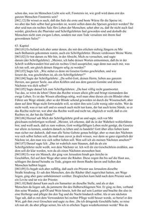 schon das, was im Menschen Licht sein soll, Finsternis ist, wie groß wird dann erst des
ganzen Menschen Finsternis sein?
[062,12] Ihr wisset es auch, daß das Salz die erste und beste Würze für die Speise ist;
wo aber das Salz selbst faul geworden ist, womit sollen dann die Speisen gewürzt werden? Ihr
aber seid nun ein rechtes Salz fürs Leben der Menschen; sehet aber zu, daß ihr nicht auch faul
werdet, gleichwie die Pharisäer und Schriftgelehrten faul geworden sind und deshalb die
Menschen nicht zum ewigen Leben, sondern nur zum Tode versalzen mit ihrem faul
gewordenen Salze!“

63. Kapitel
[063,01] Es befand sich aber unter denen, die mit den etlichen siebzig Jüngern zu Mir
nach Bethanien gekommen waren, auch ein Schriftgelehrter. Diesen verdrossen Meine Worte.
[063,02] Er trat darum zu Mir hin, in der Absicht, Mich zu versuchen, und sagte
darum (der Schriftgelehrte): „Meister, ich habe deinen Worten entnommen, daß du in der
Schrift wohlbewandert bist und ein rechtes Urteil aussprichst; sage denn nun auch mir, was
ich tun soll, um gleich deinen Jüngern selig zu werden!“
[063,03] Sagte Ich: „Wie stehet es denn im Gesetze Gottes geschrieben, und wie
liesest du, was geschrieben ist, als ein Schriftgelehrter?“
[063,04] Sagte der Schriftgelehrte: „Du sollst Gott, deinen Herrn, lieben aus ganzem
Herzen, aus ganzer Seele, aus allen Kräften und aus dem ganzen Gemüte und deinen
Nächsten wie dich selbst!“
[063,05] Sagte darauf Ich zum Schriftgelehrten: „Du hast völlig recht geantwortet.
Tue das, so wirst du leben! Denn das Rechte wissen allein gibt und bringt niemandem das
ewige Leben. Es ist das Wissen allerdings nötig, weil man ohne dieses als ein Blinder ohne
Führer am Wege stünde; aber so der Blinde sehend geworden ist durch die Wissenschaft, aber
dann auf dem Wege nicht fortwandeln will, so nützt ihm sein Licht wenig oder nichts. Wer da
nicht weiß, was er tun soll und es sonach auch nicht tun kann, der hat auch keine Sünde, so er
das Rechte nicht tut; wer aber das Rechte weiß und nicht tut, obgleich er weiß, daß es ein
Rechtes ist, der hat die Sünde!“
[063,06] Hierauf sah Mich der Schriftgelehrte groß an und sagte, sich vor Mir
gleichsam rechtfertigen wollend: „Meister, ich erkenne, daß du in der Wahrheit wohlerfahren
bist, und weiß auch, daß es zum wahren, Gott wohlgefälligen Leben nicht genügt, die Gesetze
nur allein zu kennen, sondern danach zu leben und zu handeln! Gott über alles lieben kann
man sicher nur dadurch, daß man alle Seine Gebote genau befolgt; aber so man den Nächsten
wie sich selbst lieben soll, da muß man zuvor ja doch wissen, wer denn so ganz eigentlich der
Nächste ist, den man wie sich selbst lieben soll. Wen soll ich als meinen Nächsten ansehen?“
[063,07] Darauf sagte Ich: „Das ist wahrlich zum Staunen, daß du als ein
Schriftgelehrter nicht weißt, wer dein Nächster ist. Ich will dir ein Geschichtlein erzählen, aus
dem soll dir klar werden, wen du als einen Nächsten anzusehen hast.
[063,08] Es war ein Mensch, der ging von Jerusalem hinab gen Jericho in
Geschäften, fiel auf dem Wege aber unter die Räuber. Diese zogen ihn bis auf die Haut aus,
schlugen ihn darauf beinahe zu Tode, gingen mit ihrem Raube davon und ließen den
Menschen halbtot liegen.
[063,09] Es begab sich aber zufällig, daß auch ein Priester aus Jerusalem dieselbe
Straße hinabzog. Er sah den Menschen, den die Räuber übel zugerichtet hatten, am Wege
liegen, ging aber ganz unbekümmert vorüber. Desgleichen kam bald nach dem Priester auch
ein Levite und tat wie der Priester.
[063,10] Bald darauf kam auch ein Samariter an dieselbe Stelle, und als er den
Menschen da liegen sah, da jammerte ihn des Halberschlagenen Not. Er ging zu ihm, verband
ihm seine Wunden, goß Öl und Wein hinein, hob ihn auf sein Lasttier und brachte ihn also in
eine Herberge und pflegte ihn den Tag und die Nacht hindurch selbst. Als er am nächsten
Tage sah, daß es mit dem Verwundeten bei rechter Pflege wohl besser werde, so berief er den
Wirt, gab ihm zwei Groschen und sagte zu ihm: ,Da ich dringende Geschäfte habe, so reise
ich nun ab; du aber pflege seiner, bis ich in etlichen Tagen wiederkommen werde! Was du
 