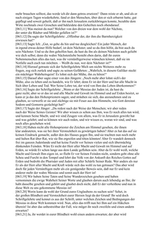 mehr brauchen solltest, das werde ich dir dann getreu ersetzen!‘ Dann reiste er ab, und als er
nach einigen Tagen wiederkehrte, fand er den Menschen, über den er sich erbarmt hatte, gut
gepflegt und soweit geheilt, daß er ihn nach Jerusalem zurückbringen konnte, bezahlte dem
Wirte nochmals zwei Groschen und bekleidete den Geheilten noch obendarauf.
[063,11] Was meinst du nun? Welcher von den dreien war dem wohl der Nächste,
der unter die Räuber und Mörder gefallen ist?“
[063,12] Da sagte der Schriftgelehrte: „Offenbar der, der ihm die Barmherzigkeit
erwiesen hat!“
[063,13] Sagte Ich: „Gut, so gehe du hin und tue desgleichen! Ein jeder Mensch, der
in irgend etwas deiner Hilfe bedarf, ist dein Nächster; und so du ihm hilfst, da bist auch du
sein Nächster. Und so du ihm geholfen hast, da hast du ihn als deinen Nächsten auch geliebt
wie dich selbst; denn die wahre Nächstenliebe besteht eben darin, daß ihr euren
Nebenmenschen alles das tuet, was ihr vernünftigerweise wünschen könnet, daß sie im
Notfalle auch euch tun möchten. – Weißt du nun, wer dein Nächster ist?“
[063,14] Hierauf getraute sich der Schriftgelehrte Mich um nichts Weiteres mehr zu
fragen, zog sich zurück und sagte zu seinen Gefährten: „Wahrlich, in diesem Galiläer steckt
ein mächtiger Wahrheitsgeist! Es lohnt sich der Mühe, ihn zu hören!“
[063,15] Darauf aber sagte einer von den Jüngern: „Noch mehr aber lohnt sich's der
Mühe, also zu leben und zu handeln, wie Er lehrt; denn Er ist der Herr und hat alle Macht in
Sich über Leben und Tod. Wer Seine Lehre tut, der wird von Ihm das Leben überkommen!“
[063,16] Sagte der Schriftgelehrte: „Wenn er der Messias der Juden ist, da hast du
ganz recht; aber so er das ist und alle Macht und Gewalt im Himmel und auf Erden besitzt, so
kann er ja das den Hohenpriestern sagen; und sträuben sie sich, das anzunehmen und zu
glauben, so verwerfe er sie und züchtige sie mit Feuer aus den Himmeln, wie Gott dereinst
Sodom und Gomorra gezüchtigt hat!“
[063,17] Sagte der Jünger: „Du redest nach der Weise der Menschen; wir aber reden
nach der Weise Seines Geistes! Wir aber wissen es schon aus Ihm, was Er noch alles tun wird,
und kennen Seine Macht, und wir sind Zeugen von allem, was Er in Jerusalem gewirkt hat
und was gelehrt; und so können wir auch reden, und wir wissen es, woran wir sind, und was
noch alles geschehen wird.
[063,18] Haben nicht alle Hohenpriester die Zeichen am Himmel gesehen, die ihnen
klar andeuteten, was sie bei ihrer Verstocktheit zu gewärtigen haben? Aber es hat das auf sie
keinen Eindruck gemacht, außer den des Hasses gegen Ihn, und sie trachten nun noch mehr
und halten Rat über Rat, wie sie Ihn ergreifen und töten könnten! Aber Er wandelt dennoch
frei im ganzen Judenlande und hat keine Furcht vor Seinen vielen und sich übermächtig
dünkenden Feinden. Wäre Er nicht der Herr aller Macht und Gewalt im Himmel und auf
Erden, so würde Er schon lange aus dem Lande geflohen sein. Aber da Er wohl weiß, welche
Macht und Gewalt Ihm eigen ist, so flieht Er vor Seinen Feinden nicht, sondern geht ohne alle
Scheu und Furcht in den Tempel und lehrt das Volk von der Ankunft des Reiches Gottes auf
Erden und bedroht die Pharisäer und Juden mit aller Schärfe Seiner Rede. Wer anders als nur
Er als der Herr aller Macht und Kraft würde sich das wohl zu tun getrauen? Das aber wird
doch für jeden Vernünftigen mehr als ein genügender Beweis sein, daß nur Er und kein
anderer mehr der wahre Messias und somit auch der Herr ist!
[063,19] Wir haben Seine Taten und Seine Wunderzeichen gesehen und haben
vernommen die ewige Wahrheit Seiner Worte und glauben darum auch lebendig an Ihn; ihr
habt dasselbe gesehen und gehört und glaubet doch nicht, daß Er der verheißene und nun in
diese Welt zu uns gekommene Messias ist!
[063,20] Worin kann da wohl der Grund eures Unglaubens zu suchen sein? Sehet, in
der großen Blindheit und Verstocktheit eurer Herzen liegt da der Grund! Ihr seid doch
Schriftgelehrte und kennet es aus der Schrift, unter welchen Zeichen und Bedingungen der
Messias in diese Welt kommen wird. Nun, alles das trifft nun bei Ihm auf ein Häkchen
überein! Ist aber das unbestreitbar der Fall, wie möget ihr noch zweifeln und einen andern
erwarten?
[063,21] Ja, ihr werdet in eurer Blindheit wohl einen andern erwarten; der aber wird
 