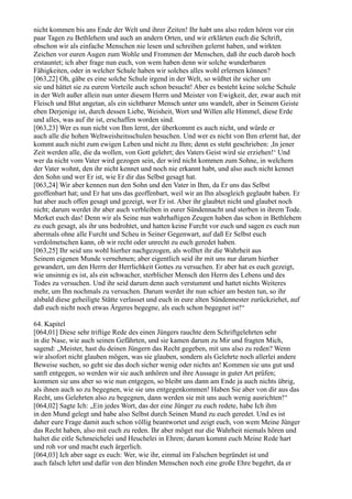 nicht kommen bis ans Ende der Welt und ihrer Zeiten! Ihr habt uns also reden hören vor ein
paar Tagen zu Bethlehem und auch an andern Orten, und wir erklärten euch die Schrift,
obschon wir als einfache Menschen nie lesen und schreiben gelernt haben, und wirkten
Zeichen vor euren Augen zum Wohle und Frommen der Menschen, daß ihr euch darob hoch
erstauntet; ich aber frage nun euch, von wem haben denn wir solche wunderbaren
Fähigkeiten, oder in welcher Schule haben wir solches alles wohl erlernen können?
[063,22] Oh, gäbe es eine solche Schule irgend in der Welt, so wüßtet ihr sicher um
sie und hättet sie zu eurem Vorteile auch schon besucht! Aber es besteht keine solche Schule
in der Welt außer allein nun unter diesem Herrn und Meister von Ewigkeit, der, zwar auch mit
Fleisch und Blut angetan, als ein sichtbarer Mensch unter uns wandelt, aber in Seinem Geiste
eben Derjenige ist, durch dessen Liebe, Weisheit, Wort und Willen alle Himmel, diese Erde
und alles, was auf ihr ist, erschaffen worden sind.
[063,23] Wer es nun nicht von Ihm lernt, der überkommt es auch nicht, und würde er
auch alle die hohen Weltweisheitsschulen besuchen. Und wer es nicht von Ihm erlernt hat, der
kommt auch nicht zum ewigen Leben und nicht zu Ihm; denn es steht geschrieben: ,In jener
Zeit werden alle, die da wollen, von Gott gelehrt; des Vaters Geist wird sie erziehen!‘ Und
wer da nicht vom Vater wird gezogen sein, der wird nicht kommen zum Sohne, in welchem
der Vater wohnt, den ihr nicht kennet und noch nie erkannt habt, und also auch nicht kennet
den Sohn und wer Er ist, wie Er dir das Selbst gesagt hat.
[063,24] Wir aber kennen nun den Sohn und den Vater in Ihm, da Er uns das Selbst
geoffenbart hat; und Er hat uns das geoffenbart, weil wir an Ihn alsogleich geglaubt haben. Er
hat aber auch offen gesagt und gezeigt, wer Er ist. Aber ihr glaubtet nicht und glaubet noch
nicht; darum werdet ihr aber auch verbleiben in eurer Sündennacht und sterben in ihrem Tode.
Merket euch das! Denn wir als Seine nun wahrhaftigen Zeugen haben das schon in Bethlehem
zu euch gesagt, als ihr uns bedrohtet, und hatten keine Furcht vor euch und sagen es euch nun
abermals ohne alle Furcht und Scheu in Seiner Gegenwart, auf daß Er Selbst euch
verdolmetschen kann, ob wir recht oder unrecht zu euch geredet haben.
[063,25] Ihr seid uns wohl hierher nachgezogen, als wolltet ihr die Wahrheit aus
Seinem eigenen Munde vernehmen; aber eigentlich seid ihr mit uns nur darum hierher
gewandert, um den Herrn der Herrlichkeit Gottes zu versuchen. Er aber hat es euch gezeigt,
wie unsinnig es ist, als ein schwacher, sterblicher Mensch den Herrn des Lebens und des
Todes zu versuchen. Und ihr seid darum denn auch verstummt und hattet nichts Weiteres
mehr, um Ihn nochmals zu versuchen. Darum werdet ihr nun schier am besten tun, so ihr
alsbald diese geheiligte Stätte verlasset und euch in eure alten Sündennester zurückziehet, auf
daß euch nicht noch etwas Ärgeres begegne, als euch schon begegnet ist!“

64. Kapitel
[064,01] Diese sehr triftige Rede des einen Jüngers rauchte dem Schriftgelehrten sehr
in die Nase, wie auch seinen Gefährten, und sie kamen darum zu Mir und fragten Mich,
sagend: „Meister, hast du deinen Jüngern das Recht gegeben, mit uns also zu reden? Wenn
wir alsofort nicht glauben mögen, was sie glauben, sondern als Gelehrte noch allerlei andere
Beweise suchen, so geht sie das doch sicher wenig oder nichts an! Kommen sie uns gut und
sanft entgegen, so werden wir sie auch anhören und ihre Aussage in guter Art prüfen;
kommen sie uns aber so wie nun entgegen, so bleibt uns dann am Ende ja auch nichts übrig,
als ihnen auch so zu begegnen, wie sie uns entgegenkommen! Haben Sie aber von dir aus das
Recht, uns Gelehrten also zu begegnen, dann werden sie mit uns auch wenig ausrichten!“
[064,02] Sagte Ich: „Ein jedes Wort, das der eine Jünger zu euch redete, habe Ich ihm
in den Mund gelegt und habe also Selbst durch Seinen Mund zu euch geredet. Und es ist
daher eure Frage damit auch schon völlig beantwortet und zeigt euch, von wem Meine Jünger
das Recht haben, also mit euch zu reden. Ihr aber möget nur die Wahrheit niemals hören und
haltet die eitle Schmeichelei und Heuchelei in Ehren; darum kommt euch Meine Rede hart
und roh vor und macht euch ärgerlich.
[064,03] Ich aber sage es euch: Wer, wie ihr, einmal im Falschen begründet ist und
auch falsch lehrt und dafür von den blinden Menschen noch eine große Ehre begehrt, da er
 