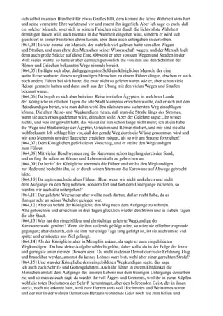 sich selbst in seiner Blindheit für etwas Großes hält, dem kommt die lichte Wahrheit stets hart
und seine vermeinte Ehre verletzend vor und macht ihn ärgerlich. Aber Ich sage es euch, daß
ein solcher Mensch, so er sich in seinem Falschen nicht durch die lichtvollste Wahrheit
demütigen lassen will, auch niemals in die Wahrheit eingehen wird, sondern er wird sich
gleichfort in seiner Finsternis ehren lassen, aber dann auch untergehen in derselben.
[064,04] Es war einmal ein Mensch, der wahrlich viel gelesen hatte von allen Wegen
und Straßen, und man ehrte den Menschen seiner Wissenschaft wegen, und der Mensch hielt
denn auch große Stücke auf diese Ehre. Obwohl er aber von den Wegen und Straßen in der
Welt vieles wußte, so hatte er aber dennoch persönlich die von ihm aus den Schriften der
Römer und Griechen bekannten Wege niemals bereist.
[064,05] Es fügte sich aber, daß gegen guten Sold ein königlicher Mensch, der eine
weite Reise vorhatte, diesen wegkundigen Menschen zu einem Führer dingte, obschon er auch
noch andere Führer bei sich hatte, die zwar nicht so gelehrt waren wie er, aber schon viele
Reisen gemacht hatten und denn auch aus der Übung mit den vielen Wegen und Straßen
bekannt waren.
[064,06] Da begab es sich aber bei einer Reise im tiefen Ägypten, in welchem Lande
der Königliche in etlichen Tagen die alte Stadt Memphis erreichen wollte, daß er sich mit den
Reisekundigen beriet, wie man dahin wohl den nächsten und sichersten Weg einschlagen
könnte. Die alten Reise- und Wegkundigen rieten, daß man die Straße längs des Stromes,
wenn sie auch etwas gedehnter wäre, einhalten solle. Aber der Gelehrte sagte: ,Ihr wisset
nichts, und was ihr gewußt habt, das wisset ihr nun schon lange nicht mehr; ich allein habe
die Wege und Straßenzüge der Ägypter, Griechen und Römer studiert, und mir sind sie alle
wohlbekannt. Ich schlage hier vor, daß der gerade Weg durch die Wüste genommen wird und
wir also Memphis um drei Tage eher erreichen mögen, als so wir am Strome fortziehen!‘
[064,07] Dem Königlichen gefiel dieser Vorschlag, und er stellte den Wegkundigen
zum Führer.
[064,08] Mit vielen Beschwerden zog die Karawane schon tagelang durch den Sand,
und es fing ihr schon an Wasser und Lebensmitteln zu gebrechen an.
[064,09] Da berief der Königliche abermals die Führer und stellte den Wegkundigen
zur Rede und bedrohte ihn, so er durch seinen Starrsinn die Karawane auf Abwege gebracht
hätte.
[064,10] Da sagten auch die alten Führer: ,Herr, wenn wir nicht umkehren und nicht
dem Aufgange zu den Weg nehmen, sondern fort und fort dem Untergange zuziehen, so
werden wir auch alle untergehen!‘
[064,11] Der gelehrte Wegweiser aber wollte noch dartun, daß er recht habe, da es
ihm gar sehr an seiner Weltehre gelegen war.
[064,12] Aber da befahl der Königliche, den Weg nach dem Aufgange zu nehmen.
Alle gehorchten und erreichten in drei Tagen glücklich wieder den Strom und in sieben Tagen
die alte Stadt.
[064,13] Was hat der eingebildete und ehrsüchtige gelehrte Wegkundige der
Karawane wohl genützt? Wenn sie ihm vollends gefolgt wäre, so wäre sie offenbar zugrunde
gegangen; aber dadurch, daß sie ihm nur einige Tage lang gefolgt ist, ist sie auch um so viel
später und ermüdeter ans Ziel gelangt.
[064,14] Als der Königliche aber in Memphis ankam, da sagte er zum eingebildeten
Wegkundigen: ,Du hast deine Aufgabe schlecht gelöst; daher sollst du in der Folge der letzte
und geringste unter meinen Dienern sein! Du mußt in deiner Demut durch die Erfahrung klug
und brauchbar werden, ansonst du keines Lohnes wert bist, wohl aber einer gerechten Strafe!‘
[064,15] Und was der Königliche dem eingebildeten Wegkundigen sagte, das sage
Ich auch euch Schrift- und Gottesgelehrten. Auch ihr führet in eurem Ehrdünkel die
Menschen anstatt dem Aufgange des inneren Lebens nur dem traurigen Untergange desselben
zu; und so man es euch sagt, da werdet ihr voll Ärgers und Grimmes, weil ihr in euren Köpfen
wohl die toten Buchstaben der Schrift herumtraget, aber den belebenden Geist, der in ihnen
steckt, noch nie erkannt habt, weil eure Herzen stets voll Hochmutes und Weltsinnes waren
und der nur in der wahren Demut des Herzens wohnende Geist noch nie zum hellen und
 