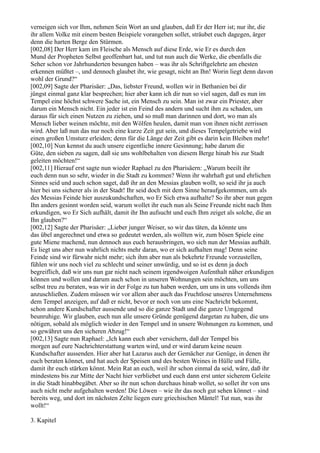 verneigen sich vor Ihm, nehmen Sein Wort an und glauben, daß Er der Herr ist; nur ihr, die
ihr allem Volke mit einem besten Beispiele vorangehen sollet, sträubet euch dagegen, ärger
denn die harten Berge den Stürmen.
[002,08] Der Herr kam im Fleische als Mensch auf diese Erde, wie Er es durch den
Mund der Propheten Selbst geoffenbart hat, und tut nun auch die Werke, die ebenfalls die
Seher schon vor Jahrhunderten besungen haben – was ihr als Schriftgelehrte am ehesten
erkennen müßtet –, und dennoch glaubet ihr, wie gesagt, nicht an Ihn! Worin liegt denn davon
wohl der Grund?“
[002,09] Sagte der Pharisäer: „Das, liebster Freund, wollen wir in Bethanien bei dir
jüngst einmal ganz klar besprechen; hier aber kann ich dir nun so viel sagen, daß es nun im
Tempel eine höchst schwere Sache ist, ein Mensch zu sein. Man ist zwar ein Priester, aber
darum ein Mensch nicht. Ein jeder ist ein Feind des andern und sucht ihm zu schaden, um
daraus für sich einen Nutzen zu ziehen, und so muß man darinnen und dort, wo man als
Mensch lieber weinen möchte, mit den Wölfen heulen, damit man von ihnen nicht zerrissen
wird. Aber laß nun das nur noch eine kurze Zeit gut sein, und dieses Tempelgetriebe wird
einen großen Umsturz erleiden; denn für die Länge der Zeit gibt es darin kein Bleiben mehr!
[002,10] Nun kennst du auch unsere eigentliche innere Gesinnung; habe darum die
Güte, den sieben zu sagen, daß sie uns wohlbehalten von diesem Berge hinab bis zur Stadt
geleiten möchten!“
[002,11] Hierauf erst sagte nun wieder Raphael zu den Pharisäern: „Warum beeilt ihr
euch denn nun so sehr, wieder in die Stadt zu kommen? Wenn ihr wahrhaft gut und ehrlichen
Sinnes seid und auch schon saget, daß ihr an den Messias glauben wollt, so seid ihr ja auch
hier bei uns sicherer als in der Stadt! Ihr seid doch mit dem Sinne heraufgekommen, um als
des Messias Feinde hier auszukundschaften, wo Er Sich etwa aufhalte? So ihr aber nun gegen
Ihn anders gesinnt worden seid, warum wollet ihr euch nun als Seine Freunde nicht nach Ihm
erkundigen, wo Er Sich aufhält, damit ihr Ihn aufsucht und euch Ihm zeiget als solche, die an
Ihn glauben?“
[002,12] Sagte der Pharisäer: „Lieber junger Weiser, so wir das täten, da könnte uns
das übel angerechnet und etwa so gedeutet werden, als wollten wir, zum bösen Spiele eine
gute Miene machend, nun dennoch aus euch herausbringen, wo sich nun der Messias aufhält.
Es liegt uns aber nun wahrlich nichts mehr daran, wo er sich aufhalten mag! Denn seine
Feinde sind wir fürwahr nicht mehr; sich ihm aber nun als bekehrte Freunde vorzustellen,
fühlen wir uns noch viel zu schlecht und seiner unwürdig, und so ist es denn ja doch
begreiflich, daß wir uns nun gar nicht nach seinem irgendwoigen Aufenthalt näher erkundigen
können und wollen und darum auch schon in unseren Wohnungen sein möchten, um uns
selbst treu zu beraten, was wir in der Folge zu tun haben werden, um uns in uns vollends ihm
anzuschließen. Zudem müssen wir vor allem aber auch das Fruchtlose unseres Unternehmens
dem Tempel anzeigen, auf daß er nicht, bevor er noch von uns eine Nachricht bekommt,
schon andere Kundschafter aussende und so die ganze Stadt und die ganze Umgegend
beunruhige. Wir glauben, euch nun alle unsere Gründe genügend dargetan zu haben, die uns
nötigen, sobald als möglich wieder in den Tempel und in unsere Wohnungen zu kommen, und
so gewähret uns den sicheren Abzug!“
[002,13] Sagte nun Raphael: „Ich kann euch aber versichern, daß der Tempel bis
morgen auf eure Nachrichterstattung warten wird, und er wird darum keine neuen
Kundschafter aussenden. Hier aber hat Lazarus auch der Gemächer zur Genüge, in denen ihr
euch beraten könnet, und hat auch der Speisen und des besten Weines in Hülle und Fülle,
damit ihr euch stärken könnt. Mein Rat an euch, weil ihr schon einmal da seid, wäre, daß ihr
mindestens bis zur Mitte der Nacht hier verbliebet und euch dann erst unter sicherem Geleite
in die Stadt hinabbegäbet. Aber so ihr nun schon durchaus hinab wollet, so sollet ihr von uns
auch nicht mehr aufgehalten werden! Die Löwen – wie ihr das noch gut sehen könnet – sind
bereits weg, und dort im nächsten Zelte liegen eure griechischen Mäntel! Tut nun, was ihr
wollt!“

3. Kapitel
 