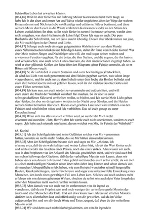 lichtvollen Leben hat erwachen können.
[064,16] Weil ihr aber fürderhin zur Führung Meiner Karawanen nicht mehr taugt, so
habe Ich in der alten und ersten Art und Weise wieder ungelehrte, aber der Wege der wahren
Herzensdemut und Nächstenliebe wohlkundige und erfahrene Führer bestimmt, und diese
werden Meine durch euch in die Wüste verleiteten Karawanen wieder an den Strom des
Lebens zurückleiten; ihr aber, so ihr noch fürder in eurem Hochmute verharret, werdet dem
nicht entgehen, was dem Hochmute als Lohn folgt! Denn Ich sage es euch: Der pure
Buchstabe der Schrift tötet, nur der Geist macht lebendig. Diesen aber überkommen nur jene,
die Mir nachfolgen in der Demut und Liebe.
[064,17] Solange euch noch ein sogar gutgemeintes Wahrheitswort aus dem Munde
eures Nebenmenschen kränken und beleidigen kann, stehet ihr ferne vom Reiche Gottes! Wer
aber Mein wahrer Jünger und Nachfolger sein will, der muß sogar seinen wahren und
erwiesenen Feinden vergeben, für die beten, die ihm fluchen, und die segnen, die ihn hassen
und verwünschen, also auch denen Gutes erweisen, die ihm einen Schaden zugefügt haben, so
wird er eher glühende Kohlen der Reue über den Häuptern seiner Feinde sammeln, als so er
Böses mit Bösem vergilt.
[064,18] So ihr verbleibet in eurem Starrsinn und eurer hochmütigen Verstocktheit,
da wird das Licht von euch genommen und den Heiden gegeben werden, was schon lange
vorgesehen ist, und ihr euch nun zu dem Behufe unter dem Joche der Heiden befindet und
euch ihre harten Gesetze müsset gefallen lassen, weil ihr die leichten Gesetze Gottes mit
euren Füßen zertreten habt.
[064,19] Ich kam nun, um euch wieder zu versammeln und aufzurichten, und will
euch durch die Macht der Wahrheit wahrhaft frei machen. So ihr aber in eurer
selbstgeschaffenen Sklaverei verbleiben wollet, so bleibet, und Ich werde Mein Licht geben
den Heiden; ihr aber werdet gelassen werden in der Nacht eurer Sünden, und die Heiden
werden fortan herrschen über euch. Dieses euer gelobtes Land aber wird zertreten von den
Feinden und wird hinfort wüste und öde verbleiben. Das sei euch gesagt zu eurer
Danachachtung!
[064,20] Wenn sich das alles an euch erfüllen wird, so werdet ihr Mich wohl
erkennen und ausrufen: ,Herr, Herr!‘; aber Ich werde euch nicht anerkennen, sondern zu euch
sagen: ,Ich habe euch niemals anerkannt; darum weichet von Mir, ihr Feinde der Wahrheit!‘“

65. Kapitel
[065,01] Als der Schriftgelehrte und seine Gefährten solches von Mir vernommen
hatten, konnten sie nichts mehr finden, das sie Mir hätten einwenden können.
[065,02] Aber der Schriftgelehrte besann sich und sagte zu Mir: „Meister, ich
erkenne es ja, daß du ein wahrhaftiger und weiser Lehrer bist, lehrest das Wort Gottes recht
und achtest weder das Ansehen einer Person, noch das eines Volkes. Also wissen wir auch,
was in den Propheten von der Ankunft des Messias geschrieben steht, und wir sind auch bei
uns schon halbwegs des Glaubens, daß du der verheißene Messias sein kannst; denn wir
haben vieles von deinen Lehren und Taten gehört und manches auch selbst erlebt, da wir dich
als einen merkwürdigen Nazaräer schon über zehn Jahre lang kennen und schon damals von
dir manches Unbegreifliche erlebt haben, wie zum Beispiel wunderbar schnell hergestellte
Bauten, Krankenheilungen, reiche Fischereien und sogar eine unbezweifelte Erweckung eines
Menschen, der durch einen gewaltigen Fall ums Leben kam. Solches und noch anderes mehr
erfuhren wir von deinem geheimen Wirken, obschon du selbst wie auch dein Vater Joseph das
unter den Menschen nicht wolltet ruchbar werden lassen.
[065,03] Aber damals war nie auch nur im entferntesten von dir irgend zu
vernehmen, daß du ein Prophet seist und noch weniger der verheißene große Messias der
Juden und aller Menschen der Erde. Erst seit etwa kaum zwei Jahren und etlichen Monden
darüber ist es allenthalben laut und offenkundig von dir geworden, daß du im Volke
aufgestanden bist und von dir durch Worte und Taten zeugest, daß eben du der verheißene
Messias seist.
[065,04] Wir sind denn auch nicht hierhergekommen, um von dir irgendein
 
