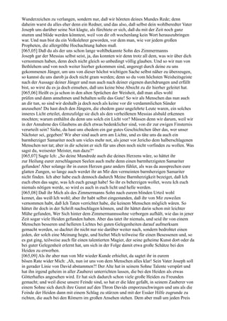 Wunderzeichen zu verlangen, sondern nur, daß wir höreten deines Mundes Rede; denn
daheim warst du alles eher denn ein Redner, und das also, daß selbst dein wohlberedter Vater
Joseph uns darüber seine Not klagte, als fürchtete er sich, daß du mit der Zeit noch ganz
stumm und blöde werden könntest, weil von dir oft wochenlang kein Wort herauszubringen
war. Und nun bist du ein Volkslehrer geworden, vor dem man, wie vor jedem großen
Propheten, die allergrößte Hochachtung haben muß.
[065,05] Daß du als der uns schon lange wohlbekannte Sohn des Zimmermanns
Joseph gar der Messias selbst seist, ja, das konnten wir denn trotz all dem, was wir über dich
vernommen haben, denn doch nicht gleich so unbedingt völlig glauben. Und so wir nun von
Bethlehem und von noch weiter hierher gekommen sind, angeregt durch deine zu uns
gekommenen Jünger, um uns von dieser höchst wichtigen Sache selbst näher zu überzeugen,
so kannst du uns darob ja doch nicht gram werden; denn so du vom höchsten Weisheitsgeiste
nach der Aussage deiner Jünger und nun auch nach deiner eigenen durchdrungen und erfüllt
bist, so wirst du es ja doch einsehen, daß uns keine böse Absicht zu dir hierher geleitet hat.
[065,06] Heißt es ja schon in den alten Sprüchen der Weisheit, daß man alles wohl
prüfen und dann annehmen und behalten solle das Gute! So wir als Menschen das nun auch
an dir tun, so sind wir deshalb ja doch noch als keine vor dir verdammlichen Sünder
anzusehen! Du hast doch den Jüngern, die ehedem ganz ungelehrte Leute waren, ein solches
inneres Licht erteilet, demzufolge sie dich als den verheißenen Messias alsbald erkennen
mochten; warum enthältst du denn uns solch ein Licht vor? Müssen denn wir darum, weil wir
in der Annahme des Glaubens an dich etwas bedenklicher sind, von dir zur ewigen Finsternis
verurteilt sein? Siehe, du hast uns ehedem ein gar gutes Geschichtchen über das, wer unser
Nächster sei, gegeben! Wir aber sind auch arm am Lichte, und es täte uns da auch ein
barmherziger Samariter noch um vieles mehr not, als jener vor Jericho dem halberschlagenen
Menschen not tat; aber in dir scheint er sich für uns eben noch nicht vorfinden zu wollen. Was
sagst du, weisester Meister, nun dazu?“
[065,07] Sagte Ich: „So deine Mundrede auch die deines Herzens wäre, so hättet ihr
zur Heilung eurer zerschlagenen Seelen auch mehr denn einen barmherzigsten Samariter
gefunden! Aber solange ihr in euren Herzen ganz anders fühlet, als was da aussprechen eure
glatten Zungen, so lange auch werdet ihr an Mir den vermeinten barmherzigen Samariter
nicht finden. Ich aber habe euch dennoch dadurch Meine Barmherzigkeit bezeiget, daß Ich
euch eben das sagte, was Ich euch gesagt habe! So ihr es beherzigen wollet, wozu Ich euch
niemals nötigen werde, so wird es auch in euch licht und helle werden.
[065,08] Daß ihr Mich als des Zimmermanns Sohn nach eurem blinden Urteil wohl
kennet, das weiß Ich wohl; aber ihr habt selbst eingestanden, daß ihr von Mir zuweilen
vernommen habt, daß Ich Taten verrichtet habe, die keinem Menschen möglich wären. So
hättet ihr doch in der Schrift nachschlagen können, und ihr hättet darin schon mit leichter
Mühe gefunden, Wer Sich hinter dem Zimmermannssohne verborgen aufhält, wie das in jener
Zeit sogar viele Heiden gefunden haben. Aber das tatet ihr niemals, und seid ihr von einem
Menschen besseren und helleren Lichtes bei guten Gelegenheiten darauf aufmerksam
gemacht worden, so dachtet ihr nicht nur nie darüber weiter nach, sondern bedrohtet einen
jeden, der solch eine Meinung hegte, und hieltet Mich teilweise für einen Besessenen und, so
es gut ging, teilweise auch für einen talentierten Magier, der seine geheime Kunst dort oder da
bei guter Gelegenheit erlernt hat, um sich in der Folge damit etwa große Schätze bei den
Heiden zu erwerben.
[065,09] Als ihr aber nun von Mir wieder Kunde erhieltet, da sagtet ihr in eurem
bösen Rate wider Mich: ,Ah, nun ist uns von dem Menschen alles klar! Sein Vater Joseph soll
in gerader Linie von David abstammen?! Der Alte hat in seinem Sohne Talente verspürt und
hat ihn irgend geheim in aller Zauberei unterrichten lassen, die bei den Heiden als etwas
Götterhaftes angesehen wird. Er hat sich dadurch schon viele große Heiden zu Freunden
gemacht; und weil diese unsere Feinde sind, so hat er die Idee gefaßt, in seinem Zauberer von
einem Sohne sich durch ihre Gunst auf den Thron Davids emporzuschwingen und uns als die
Feinde der Heiden dann mit einem Schlag zu stürzen und mit der Essäer Hilfe zugrunde zu
richten, die auch bei den Römern im großen Ansehen stehen. Dem aber muß um jeden Preis
 