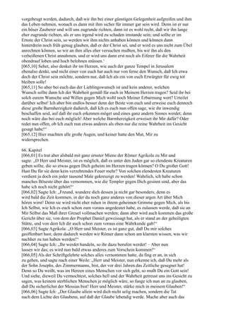 vorgebeugt werden, dadurch, daß wir ihn bei einer günstigen Gelegenheit aufgreifen und ihm
das Leben nehmen, wonach es dann mit ihm sicher für immer gar sein wird. Denn ist er nur
ein böser Zauberer und will uns zugrunde richten, dann ist es wohl recht, daß wir ihn lange
eher zugrunde richten, als er uns irgend wird zu schaden imstande sein; und sollte er im
Ernste der Christ sein, so werden wir ihm nichts anhaben können und können dann
hinterdrein noch früh genug glauben, daß er der Christ sei, und er wird es uns nicht zum Übel
anrechnen können, so wir an ihm alles eher versuchen mußten, bis wir ihn als den
verheißenen Christ annahmen, und er wird uns dann erst noch als Eiferer für die Wahrheit
obendrauf loben und hoch belohnen müssen.‘
[065,10] Sehet, also denket ihr im Herzen, wie auch der ganze Tempel in Jerusalem
ebenalso denkt, und nicht einer von euch hat auch nur von ferne den Wunsch, daß Ich etwa
doch der Christ sein möchte, sondern nur, daß Ich als ein von euch Erwürgter für ewig tot
bleiben solle!
[065,11] So aber bei euch das der Lieblingswunsch ist und kein anderer, welchen
Wunsch sollte dann Ich der Wahrheit gemäß für euch in Meinem Herzen tragen? Seid ihr bei
solch eurem Wunsche und Willen gegen Mich wohl noch Meiner Erbarmung wert? Urteilet
darüber selbst! Ich aber bin endlos besser denn der Beste von euch und erweise euch dennoch
diese große Barmherzigkeit dadurch, daß Ich es euch nun offen sage, wie ihr inwendig
beschaffen seid, auf daß ihr euch erkennen möget und eines ganz andern Sinnes werdet; denn
noch wäre das bei euch möglich! Aber welche Barmherzigkeit erweiset ihr Mir dafür? Oder
redet nun offen, ob Ich euch nun etwas anderes als eben nur die reine Wahrheit ins Gesicht
gesagt habe!“
[065,12] Hier machten alle große Augen, und keiner hatte den Mut, Mir zu
widersprechen.

66. Kapitel
[066,01] Es trat aber alsbald mit ganz ernster Miene der Römer Agrikola zu Mir und
sagte: „O Herr und Meister, ist es möglich, daß es unter den Juden gar so elendeste Kreaturen
geben sollte, die so etwas gegen Dich geheim im Herzen tragen können? O Du großer Gott!
Hast Du für sie denn kein verzehrendes Feuer mehr? Von solchen elendesten Kreaturen
verdient ja doch ein jeder tausend Male gekreuzigt zu werden! Wahrlich, ich habe schon
manches Böseste über das vernommen, wie die Templer gegen Dich gesinnt sind, aber das
habe ich noch nicht gehört!“
[066,02] Sagte Ich: „Freund, wundere dich dessen ja nicht gar besonders; denn es
wird bald die Zeit kommen, in der du noch ganz anderes von dieser argen Art über Mich
hören wirst! Denn sie wird nicht eher ruhen in ihrem geheimen Grimme gegen Mich, als bis
Ich Selbst, wie Ich es euch schon zum voraus angedeutet habe, es zulassen werde, daß sie an
Mir Selbst das Maß ihrer Greuel vollmachen werden; dann aber wird auch kommen das große
Gericht über sie, von dem der Prophet Daniel geweissagt hat, als er stand an der geheiligten
Stätte, und von dem Ich dir auch schon zum voraus eine Wahrkunde gab!“
[066,03] Sagte Agrikola: „O Herr und Meister, es ist ganz gut, daß Du mir solches
geoffenbart hast; denn dadurch werden wir Römer dann schon am klarsten wissen, was wir
nachher zu tun haben werden!“
[066,04] Sagte Ich: „Ihr werdet handeln, so ihr dazu berufen werdet! – Aber nun
lassen wir das; es wird nun bald etwas anderes zum Vorschein kommen!“
[066,05] Als der Schriftgelehrte solches alles vernommen hatte, da fing er an, in sich
zu gehen, und sagte nach einer Weile: „Herr und Meister, nun erkenne ich, daß Du mehr als
der Sohn Josephs, des Zimmermanns, bist, der vor drei Jahren das Zeitliche gesegnet hat!
Denn so Du weißt, was im Herzen eines Menschen vor sich geht, so mußt Du ein Gott sein!
Und siehe, dieweil Du vermochtest, solches hell und der Wahrheit getreust uns ins Gesicht zu
sagen, was keinem sterblichen Menschen je möglich wäre, so fange ich nun an zu glauben,
daß Du sicherlichst der Messias bist! Herr und Meister, stärke mich in meinem Glauben!“
[066,06] Sagte Ich: „Der Glaube allein wird dich nicht selig machen, sondern die Tat
nach dem Lichte des Glaubens, auf daß der Glaube lebendig werde. Mache aber auch das
 