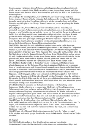 Unrecht, das du vielfach an deinen Nebenmenschen begangen hast, soviel es möglich ist,
wieder gut, so werden dir deine Sünden vergeben werden; denn solange jemand nicht den
letzten ungerechten Stater an seinem Nebenmenschen berichtigt hat, wird er ins Reich Gottes
nicht eingehen!“
[066,07] Sagte der Schriftgelehrte: „Herr und Meister, da werden wenige ins Reich
Gottes eingehen! Denn wie häufig ist das der Fall, daß man selbst beim besten Willen das an
jemand wissentlich verübte Unrecht gar nicht mehr wieder gutmachen kann, und solcher
Verhinderungsfälle gibt es eine Menge. Was soll man da tun, um zur Vergebung der Sünden
zu gelangen?“
[066,08] Sagte Ich: „Wo ein Mensch, der sein Unrecht erkannt und bereut hat, das
unmöglich an seinem Nebenmenschen mehr gutmachen kann, was er ihm geschadet hat, so
bekenne er sein Unrecht reuig und wahr im Herzen vor Gott und bitte Ihn um Vergebung und
daß Er, dem alle Dinge möglich sind, an dem Geschädigten den ihm zugefügten Schaden
gutmachen wolle und möge, so wird Gott solch eine aufrichtige Bitte auch allzeit sicher
erhören und dem ernst gutwilligen und reuigen Bittsteller die Sünde vergeben, besonders
wenn derselbe durch Liebewerke an anderen wieder gutzumachen bemüht ist, was er an
denen, die für ihn nicht mehr da sind, hätte gutmachen sollen.
[066,09] Wer aber auch das nicht mehr könnte, dem solle durch eine rechte Reue und
durch seinen wahrhaft guten Willen von Gott aus geholfen sein. Aber solange die Gelegenheit
noch da ist, daß du das deinem Nebenmenschen angetane Unrecht selbst noch gutmachen
kannst, da nützet dir der pure gute Wille, Reue und Bitte wenig oder nichts, sondern allein die
Tat. Nach dieser erst sollst du auch Gott um Vergebung deiner Sünden bitten, und sie werden
dir auch von Gott aus vergeben werden, so du dir den wahren und ernsten Vorsatz im Herzen
gemacht hast, keine Sünde mehr zu begehen, und den gemachten Vorsatz auch aus allen
deinen Lebenskräften, die unter der Herrschaft deines freien Willens stehen, hältst.
[066,10] Fällst du aber wieder in deine alten Sünden von neuem, so bleiben dir auch
alle die begangenen auf der Rechnung. Denn hast du an deinem Nächsten ein begangenes
Unrecht einmal gutgemacht, daß ihr dann Freunde geworden seid, begehest aber bald darauf
entweder an demselben Freunde oder an einem andern ein neues Unrecht, so kommt dir auch
das schon gutgemachte vor dem Gericht als ein erschwerender Beweis für deine neu
begangene Sünde entgegen, und du wirst von dem Gerichte auch doppelt so stark bestraft
werden, als du für deine erste Untat wärest bestraft worden. Wenn aber schon die weltlichen
Richter also ihre Urteile fällen, und das mit Recht, so wird Gott sicher mit einem verstockten
Sünder, der sich wohl manchmal bessert und sein Unrecht sühnt, aber bald wieder von neuem
zu sündigen anfängt, nicht milder verfahren.
[066,11] Der Mensch kann also nur dadurch die wahre und volle Vergebung seiner
begangenen Sünden erlangen, so er erstens seine Sünden als ein Unrecht gegen seine
Nebenmenschen erkennt, sie bereut und nach Möglichkeit wiedergutmacht, und zweitens aber
dann auch Gott um Vergebung bittet mit dem ernsten Vorsatz, die Sünden nicht mehr zu
begehen und dem gemachten guten Vorsatz auch treu zu bleiben. So ihr das in euren Herzen
euch treu und wahr vornehmen und dann aber auch nach der Vornahme handeln werdet, so
sage Ich es euch schon hier: Eure Sünden sind euch von Mir vergeben!“
[066,12] Sagte der Schriftgelehrte: „Herr und Meister! Deine Lehre ist scharf, aber
wahr, und ich werde nach aller Möglichkeit trachten, ihr in der Tat nachzukommen. Aber Du
sagtest, daß Du uns die Sünden vergibst im voraus, so wir Deiner Lehre nachkommen
werden. Hast Du denn auch an Gottes Stelle das Recht und die Macht, den Menschen ihre
Sünden zu vergeben?“
[066,13] Sagte Ich: „Mit euch Blinden ist schwer von der Pracht der Farben zu reden!
Habe Ich denn nicht zuvor gesagt, daß Mir alle Macht und Gewalt im Himmel und auf Erden
zukommt?“

67. Kapitel
[067,01] Als Ich dieses laut zu dem Schriftgelehrten sagte, da kam die eine
Schwester des Lazarus, die Martha nämlich, nahe außer Atem zu uns auf den Hügel und
 