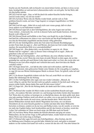 brachte uns die Nachricht, daß ein Knecht von einem hohen Gerüst, auf dem er etwas zu tun
hatte, herabgefallen sei und nun kein Lebenszeichen mehr von sich gebe. Sie bat Mich, daß
Ich ihm helfen möchte.
[067,02] Und Ich sagte: „Nun, so laß ihn durch die andern Knechte hierher bringen,
und Ich werde sehen, was Ich tun werde!“
[067,03] Auf diese Worte eilte die Martha wieder hinab, und der sich zu Tode
gefallene Knecht wurde, auf einer Trage liegend, in wenigen Augenblicken vor Mich
hingebracht.
[067,04] Und Ich sagte: „Habe Ich es euch nicht zum voraus gesagt, daß wir ehest
etwas anderes zu tun bekommen werden?“
[067,05] Hierauf sagte Ich zu dem Schriftgelehrten, der seine Augen starr auf den
Toten richtete: „Untersuche ihn, weil du in diesem Fache auch Kunde besitzest, ob dieser
Knecht wohl völlig tot ist!“
[067,06] Hierauf besah und befühlte er den Toten vom Kopfe bis zu den Fußzehen
und fand ihn vollkommen tot; denn er war vom Gerüst auf den Kopf hinabgestürzt, und es
war ihm die Hirnschale eingedrückt und das Genick völlig gebrochen.
[067,07] Als der Schriftgelehrte solche den Tod sicher bewirkende Beschädigungen
an dem Toten fand, da sagte er: „Herr und Meister, den kann nur Gott wieder lebendig
machen; für menschliche Hilfe ist er unwiederbelebbar!“
[067,08] Sagte Ich: „Was dünket dich, was da leichter zu sagen ist, ob: ,Deine
Sünden sind dir vergeben!‘, oder zu diesem Toten wirkungsvoll zu sagen: ,Stehe mit
geheiltem Leibe auf und wandle!‘?“
[067,09] Sagte der Schriftgelehrte: „Herr und Meister, das erste offenbar leichter als
wirkungsvoll das zweite! Denn das erste kann ein jeder Mensch zu dem sagen, der an ihm
gesündigt hat, und das gilt nach Deiner Lehre dann auch sicher vor Gott; das zweite aber mit
Wirkung ist nur Gott allein möglich und vielleicht dem auch, dem Gott dazu die Macht
verleihen würde.“
[067,10] Sagte darauf Ich: „Auf daß du aber siehst und wohl merkest, daß Mir auch
die Macht zukommt, dem gebesserten Sünder seine Sünden als für ewig gültig zu vergeben,
so sage Ich nun aus Meiner höchsteigenen Macht zu diesem Toten: Sei geheilt, stehe auf und
wandle!“
[067,11] In diesem Augenblick richtete sich der Tote auf, ersah Mich vor sich und
dankte Mir inbrünstigst für die Heilung.
[067,12] Der Schriftgelehrte aber sagte zum nun wieder Lebenden: „Mensch, du
warst völlig tot, und der Herr hat dich nicht nur geheilt, sondern Er hat dich auch völlig von
neuem wieder belebt; darum danke Ihm auch für dein neues Leben!“
[067,13] Sagte Ich: „Wer für die Heilung dankt, der dankt auch fürs Leben, und das
genügt!“
[067,14] Hierauf aber wandte Ich Mich wieder an den neubelebten Knecht und sagte
zu ihm: „Ein anderes Mal aber sieh dich vor, und besteige kein hohes Gerüst ohne besondere
Not! Wenn aber ein solches zu besteigen ist, so überlaß das denen, die darin geübt sind; denn
eine jede unnötige Prahlerei straft sich allzeit von selbst, wie es nun auch bei dir der Fall war.
[067,15] Dazu aber merke dir noch etwas, und das besteht darin: Wolle dich unter
deinen Mitknechten niemals durch allerlei Wagestücke hervortun, um von deinem
Dienstherrn als ein erster Knecht geachtet zu werden und dann über deine Mitknechte
herrschen zu können, sondern sei du nur treu und fleißig in dem, was dir zusteht, so wirst du
nie mehr das Unglück haben, hoch herabzufallen und dir das Genick zu brechen, womit des
Leibes Tod verbunden ist! Denn wer hoch steigt, der fällt dann auch tief herab.“
[067,16] Auf diese Meine Worte dankte der Knecht abermals und ging mit seinen
Mitknechten, die ihn auf der Trage zu Mir gebracht hatten, wieder hinab mit dem Vorsatz,
Meine Worte sein Leben lang zu befolgen.
[067,17] Hierauf aber sagte Ich noch zum Schriftgelehrten: „Dies Zeichen, das Ich
zur Stärkung eures Glaubens nur gewirkt habe, behaltet bei euch, und gebet es niemand
anderm vor der rechten Zeit kund! Ich weiß es, warum Ich das also will. Nun aber könnet ihr
 