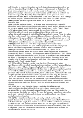 nach Bethanien zu kommen! Siehe, diese und noch einige nähern sich nun diesem Orte und
wollen in dieses dein Hauptwohnhaus einkehren; aber es ist noch nicht an der Zeit, und das
darum um so weniger, weil sie heute vormittag wieder im Rate gesessen sind und ihre
gestrigen Gesinnungen schon wieder um ein bedeutendes geändert haben. Es sind noch ein
paar weitmaulige, wahre Zeloten bei ihnen, und so haben sie nun gut warten, bis sie
hereinkommen werden. Sende aber du einen deiner Diener hinaus; der soll sie in die Herberge
der Fremden bringen! Gen Abend werden wir dann schon sehen, was wir tun werden.“
[068,04] Lazarus entsandte sogleich einen Diener, und es geschah, wie Ich es
anbefohlen hatte.
[068,05] Lazarus aber sagte darauf: „Das wundert mich von den gestrigen Pharisäern
sehr, daß sie wieder eines anderen Sinnes geworden wären, indem Du doch Selbst gesagt hast,
daß dies wohl etwa die letzten und einzigen seien, die sich aus der großen Zahl der Templer
zu Dir bekehrt haben! Und wir waren auch alle des ganz frohen Glaubens.“
[068,06] Sagte Ich: „Sei darob nicht zweiflig und bange! Diese werden uns auch
bleiben; aber gerade jetzt sind sie noch nicht völlig bekehrt. Doch wenn der Abend sich nahen
wird, dann werden sie auch eines anderen und besseren Sinnes werden, und wir wollen dann
zu ihnen gehen. Für jetzt aber bleiben wir hier ganz heiteren Mutes beisammen, und es wird
sich noch so manches finden, darüber wir unter uns einige Worte werden wechseln können.“
[068,07] Damit waren Lazarus und alle Anwesenden völlig zufrieden.
[068,08] Es wurde darauf eine kurze Zeit völlig still an unserem Tische; nur am
Tische der Jungen wurde dann und wann ein Wort gesprochen, indem die Jünglinge den
Raphael um allerlei befragten und er sie darüber auch stets freundlichst belehrte.
[068,09] Wir behorchten sie, und die bei uns anwesenden vier Templer, die in
Emmaus zu uns getreten waren, wie auch die sieben, die am Ölberge schon früher zu uns
gestoßen waren, sagten: „Solch ein Unterricht gibt aus! Denn von solch einem Lehrer lernt die
Jugend ja in einer Stunde mehr als bei einem Weltlehrer in zehn Jahren! Herr, unsere Weiber
und Kinder befinden sich auch hier in Bethanien, in irgendeinem Hause des Lazarus unter
gebracht, wenn sie auch nur eine Stunde lang solch einen Lehrer aus den Himmeln hätten,
welch ein großer Vorteil wäre das für sie!“
[068,10] Sagte Ich: „Allerdings wäre das ein großer Vorteil für sie; aber sie wären
nicht fähig, von solch einem Lehrer den Unterricht anzunehmen, weil ihre Herzen und Seelen
schon mit zu vielen weltlichen Dingen vollgepfropft sind. Diese Jungen aber sind von
möglichst keuschem Sinne und sittlich unverdorben; ihnen ist jede Sünde noch fremd, und sie
haben viel Not und Elend ausgestanden und mußten sich an Entbehrungen aller Art
gewöhnen, daher sie auch aller Leidenschaften, denen Kinder reicher Eltern unterworfen sind,
völlig bar geworden. Ihre Seelen sind demnach engelrein und somit fähig, den göttlichen
Geist in sich unbehindert sich ausbreiten zu lassen. Und sieh! Darin liegt denn auch der
Grund, daß sie schon als Kinder nun von einem ersten Engel unterrichtet werden können;
denn nur solche höchst reinen und gänzlich unverdorbenen Seelen können von den Engeln des
Himmels unmittelbar unterrichtet werden, Kinder aber, wie die eurigen, nur, so es gut geht,
mittelbar.
[068,11] Ich sage es euch: Wenn die Eltern es verstünden, ihre Kinder also zu
erziehen, daß diese ihre Unschuld und Seelenreinheit erhalten könnten nur bis in ihr
vierzehntes Jahr, so würden ihnen auch aus den Himmeln Lehrer und Führer unmittelbar
gegeben werden; aber da das nun in dieser Zeit unter den besonders angesehenen Juden schon
gar nie mehr vorkommt, so haben auch die Lehrer aus den Himmeln mit euren Kindern
unmittelbar nichts mehr zu tun.
[068,12] Aber bei den Patriarchen war das sehr häufig der Fall, und hie und da
geschah das auch noch in diesem, wie auch im vorigen Säkulum. Meines Leibes Mutter wie
auch Mein Nährvater Joseph, dann auch der alte Simeon, die Anna, der Zacharias, sein Weib
Elisabeth und sein Sohn Johannes und noch etliche sind von den Engeln aus den Himmeln
erzogen worden, und das unmittelbar; aber die Benannten sind von ihren Alten (Eltern) auch
in der größten Sitten- und Seelenreinheit von der Wiege an erzogen worden, was aber bei
euren Weltkindern wohl nie der Fall war.
 