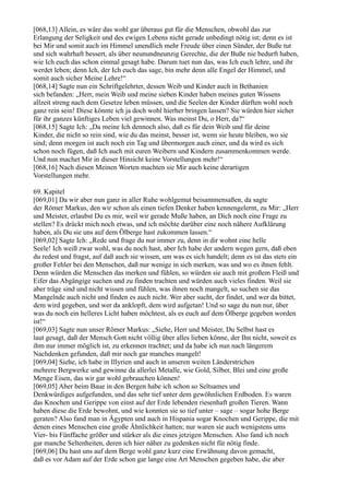 [068,13] Allein, es wäre das wohl gar überaus gut für die Menschen, obwohl das zur
Erlangung der Seligkeit und des ewigen Lebens nicht gerade unbedingt nötig ist; denn es ist
bei Mir und somit auch im Himmel unendlich mehr Freude über einen Sünder, der Buße tut
und sich wahrhaft bessert, als über neunundneunzig Gerechte, die der Buße nie bedurft haben,
wie Ich euch das schon einmal gesagt habe. Darum tuet nun das, was Ich euch lehre, und ihr
werdet leben; denn Ich, der Ich euch das sage, bin mehr denn alle Engel der Himmel, und
somit auch sicher Meine Lehre!“
[068,14] Sagte nun ein Schriftgelehrter, dessen Weib und Kinder auch in Bethanien
sich befanden: „Herr, mein Weib und meine sieben Kinder haben meines guten Wissens
allzeit streng nach dem Gesetze leben müssen, und die Seelen der Kinder dürften wohl noch
ganz rein sein! Diese könnte ich ja doch wohl hierher bringen lassen? Sie würden hier sicher
für ihr ganzes künftiges Leben viel gewinnen. Was meinst Du, o Herr, da?“
[068,15] Sagte Ich: „Da meine Ich dennoch also, daß es für dein Weib und für deine
Kinder, die nicht so rein sind, wie du das meinst, besser ist, wenn sie heute bleiben, wo sie
sind; denn morgen ist auch noch ein Tag und übermorgen auch einer, und da wird es sich
schon noch fügen, daß Ich auch mit euren Weibern und Kindern zusammenkommen werde.
Und nun machet Mir in dieser Hinsicht keine Vorstellungen mehr!“
[068,16] Nach diesen Meinen Worten machten sie Mir auch keine derartigen
Vorstellungen mehr.

69. Kapitel
[069,01] Da wir aber nun ganz in aller Ruhe wohlgemut beisammensaßen, da sagte
der Römer Markus, den wir schon als einen tiefen Denker haben kennengelernt, zu Mir: „Herr
und Meister, erlaubst Du es mir, weil wir gerade Muße haben, an Dich noch eine Frage zu
stellen? Es drückt mich noch etwas, und ich möchte darüber eine noch nähere Aufklärung
haben, als Du sie uns auf dem Ölberge hast zukommen lassen.“
[069,02] Sagte Ich: „Rede und frage du nur immer zu, denn in dir wohnt eine helle
Seele! Ich weiß zwar wohl, was du noch hast, aber Ich habe der andern wegen gern, daß eben
du redest und fragst, auf daß auch sie wissen, um was es sich handelt; denn es ist das stets ein
großer Fehler bei den Menschen, daß nur wenige in sich merken, was und wo es ihnen fehlt.
Denn würden die Menschen das merken und fühlen, so würden sie auch mit großem Fleiß und
Eifer das Abgängige suchen und zu finden trachten und würden auch vieles finden. Weil sie
aber träge sind und nicht wissen und fühlen, was ihnen noch mangelt, so suchen sie das
Mangelnde auch nicht und finden es auch nicht. Wer aber sucht, der findet, und wer da bittet,
dem wird gegeben, und wer da anklopft, dem wird aufgetan! Und so sage du nun nur, über
was du noch ein helleres Licht haben möchtest, als es euch auf dem Ölberge gegeben worden
ist!“
[069,03] Sagte nun unser Römer Markus: „Siehe, Herr und Meister, Du Selbst hast es
laut gesagt, daß der Mensch Gott nicht völlig über alles lieben könne, der Ihn nicht, soweit es
ihm nur immer möglich ist, zu erkennen trachtet; und da habe ich nun nach längerem
Nachdenken gefunden, daß mir noch gar manches mangelt!
[069,04] Siehe, ich habe in Illyrien und auch in unseren weiten Länderstrichen
mehrere Bergwerke und gewinne da allerlei Metalle, wie Gold, Silber, Blei und eine große
Menge Eisen, das wir gar wohl gebrauchen können!
[069,05] Aber beim Baue in den Bergen habe ich schon so Seltsames und
Denkwürdiges aufgefunden, und das sehr tief unter dem gewöhnlichen Erdboden. Es waren
das Knochen und Gerippe von einst auf der Erde lebenden riesenhaft großen Tieren. Wann
haben diese die Erde bewohnt, und wie konnten sie so tief unter – sage – sogar hohe Berge
geraten? Also fand man in Ägypten und auch in Hispania sogar Knochen und Gerippe, die mit
denen eines Menschen eine große Ähnlichkeit hatten; nur waren sie auch wenigstens ums
Vier- bis Fünffache größer und stärker als die eines jetzigen Menschen. Also fand ich noch
gar manche Seltenheiten, deren ich hier näher zu gedenken nicht für nötig finde.
[069,06] Du hast uns auf dem Berge wohl ganz kurz eine Erwähnung davon gemacht,
daß es vor Adam auf der Erde schon gar lange eine Art Menschen gegeben habe, die aber
 