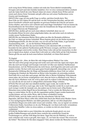 noch wenig freien Willen hatten, sondern sich mehr den Tieren ähnlich instinktmäßig
bewegten und auch nach dem Instinkte handelten. Erst vor etwa viertausend Jahren erscheint
nach der Juden Schrift der erste Mensch Adam mit einem vollends freien Willen und mit
einem auch ebenso freien Verstande und gibt selbst aus sich seinen Nachkommen weise
Gesetze und Anordnungen.
[069,07] Hier wage ich eine große Frage zu stellen, und diese besteht darin: War
diese Erde zur Zeit Adams hie und da noch von den Vormenschen bewohnt, und hat sich
dieses Geschlecht vielleicht auch irgendwo an gewissen Punkten der Erde bis auf unsere
Zeiten erhalten, und wird es sich vielleicht auch noch länger forterhalten? Und wie kamen die
Knochenüberreste der Vorwelttiere sogar unter die Grundfesten der Berge und ebenso auch
die riesigen Überreste der Präadamiten?
[069,08] Herr, darüber gib mir noch einen näheren Aufschluß; denn was wir
forschenden Römer bis jetzt schon aufgefunden haben, das und sicher noch ein mehreres
werden unsere Nachkommen finden.
[069,09] Die uns bekannten Bücher Mosis geben uns über die Bestandsverhältnisse
der Erde vor Adam gar keinen Aufschluß. Moses beginnt gleich mit der höchst mystischen
Schöpfungsgeschichte, die aber mit dem, was wir nun auf der Erde finden, in gar keinem
Zusammenhang steht, – ja, nur die höchsten Widersprüche aufstellt.
[069,10] Wenn Du uns über das nun kein höheres Licht zukommen läßt, so wird das
besonders bei den späteren Nachkommen große Wirrnisse erzeugen, und Deine Lehre wird
großen Spaltungen unterworfen werden. Denn Deine Lehre ruht auf der mosaischen; ist aber
jene in irgend etwas dunkel, so kann Dein Licht nicht zur vollen Helle auf der Erde kommen.
Darum gib Du uns auch da noch einen helleren Aufschluß; wir bitten Dich darum!“

70. Kapitel
[070,01] Sagte Ich: „Höre, du Mein Mir sehr liebgewordener Markus! Gar vieles
habe Ich euch schon gesagt und gezeigt und werde euch auch noch das sagen und zeigen; aber
alles das euch nun Gesagte und Gezeigte wird nicht viel über eure nächsten Nachkommen
hinauskommen, weil die Weltmenschen das nicht fassen, nicht begreifen und somit auch nicht
glauben werden. Du hast wohl einen ganz guten Grund aufgestellt, demzufolge eine von dir
beanspruchte Erklärung über die Dinge und Bestandsverhältnisse dieser Erde zur wahren
Festigung des Glaubens der Menschen an Meine Lehre besonders als notwendig erscheint.
Doch habe Ich es euch aber auch gesagt, daß über alles in Meiner Schöpfung Vorkommende
einem jeden, der im Geiste wiedergeboren wird, eben der Geist es offenbaren wird. Wem es
aber der Geist offenbaren wird, der wird es dann auch im wahren Lichte lebendig begreifen,
wie sich alle die dir nun noch so unbegreiflich scheinenden Dinge verhalten.
[070,02] Was Ich euch aber nun mündlich darüber sagen werde, das werdet ihr Mir
wohl glauben, weil Ich es euch sage; aber in der Tiefe begreifen werdet ihr es auch nicht, und
noch weniger werdet ihr imstande sein, den andern nun im Geiste noch völlig blinden
Menschen einen rechten Begriff davon beizubringen. Und so werden die Menschen noch
lange zu warten haben, bis für sie alle die sogenannten großen Fragen werden beantwortet
werden können, auf eine solche Weise, daß sie ihnen verständlich werden.
[070,03] Siehe, auch die Juden sind als einst das erleuchtetste Volk der Erde,
abgesehen, daß ihnen Moses selbst alles erklärt hatte durch den Mund seines Bruders Aaron
in zwei nachgetragenen Büchern, nun dahin gekommen, daß sie von allen dergleichen
urweltlichen Dingen rein nichts mehr wissen und verstehen. Alles, was sie irgend von solchen
Urüberresten finden, bezeichnen sie als eine Wirkung der von ihnen nicht mehr verstandenen
noachischen Sündflut. Lehre sie etwas anderes, so werden sie dich als einen Ketzer
verdammen!
[070,04] Ihr Heiden habt in eurer Götterlehre die mythische Kunde gleich von zwei
großen Erdüberflutungen und schreibt ihnen zunächst den ursächlichen Grund der
Erscheinungen zu, und das Volk hängt fest daran. Saget ihm nun die Wahrheit, so wird es
euch verlachen und, wenn es gut geht, dazu sagen: ,Ei, wer kann das wissen? Das wissen nur
die Götter!‘ Was könnet ihr ihm dann entgegnen? Sieh, darum werden die Menschen in dieser
 