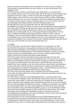 Hinsicht erst dann die Wahrheiten zu fassen imstande sein, wenn sie erstens in allerlei
Wissenschaften werden bewandert sein, und zweitens, so es ihnen ihr geweckter Geist
offenbaren wird!
[070,05] Euch aber will Ich nun gleichwohl einige Winke geben, wie sich die Sachen
etwa verhalten, obschon Ich es nur zu klar einsehe, daß ihr das alles mit eurem gegenwärtigen
Verstande nicht fassen werdet, weil fürs erste euch dazu der Begriff von überaus großen
Zahlen mangelt, und weil ihr fürs zweite von den Sternen und ihren Größen, Entfernungen
und Bewegungen nun nur das wisset und glaubet, was Ich euch darüber gesagt habe; aber es
ist alles das so lange auch bei euch nur ein äußeres Wissen, bis es sich in eurem Geiste als
eine selbständige und selbstgeschaffene lichtvolle Wahrheit gestalten wird.
[070,06] Daß diese Erde ein derartig hohes Alter hat, daß ihr die Zahl ihrer
Bestandjahre gar nicht fassen könntet, wenn Ich sie euch auch darstellen würde, das habe Ich
euch schon auf dem Ölberge gezeigt. Kurz aber und gut, die Erde besteht als ein Weltkörper
für eure Begriffe schon nahezu unendlich lange und hat viele Veränderungen auf ihrer
Oberfläche zu erleiden gehabt, bis sie zu ihrer gegenwärtigen Gestalt gediehen ist. Feuer,
Wasser, Erdbeben und andere große Stürme, besonders in ihren Urzeiten, waren die
Handlanger, die aus ihr nach Meinem Willen das gemacht haben, was sie nun ist. Und damit
sie fortbesteht und zur zeitweiligen Ernährung von noch viel mehr Menschen und anderen
Kreaturen noch fähiger wird, so müssen Feuer, Fluten, Erdbeben und kleine und große Stürme
noch in ihr, auf ihr und über ihr nach rechtem Bedarf tätig sein.“

71. Kapitel
[071,01] (Der Herr:) „Als die Erde in ihren Urzeiten nur so weit gediehen war, daß
sich über ihren Gewässern nur einige größere und kleinere Inseln erhoben, die mit dem
Meeresschlamme überdeckt waren, da legte Ich auch bald aus Meiner Weisheit und aus
Meinem Willen allerlei Pflanzensamen in den fruchtbaren Schlamm. Und siehe, da wurden
solche Inseln denn auch bald bepflanzt, und zwar zuerst mit allerlei seltenen Gräsern,
Kräutern und kleinen und später auch überaus großen Bäumen!
[071,02] Als solche Inseln also bewachsen waren, da legte Ich dann auch Eier oder
Samen zur Bildung einer für jenen Erdzustand tauglichen Tierwelt, die zuerst nur in allerlei
kleinen und dann größeren Würmern bestand und im Verfolge aus Insekten und endlich, als
der trockener gewordene Boden schon des Futters in großer Fülle hatte, auch aus riesig
großen Tieren, deren Aufgabe es war, sich mit den noch sehr rohen Kräutern und Baumästen
zu nähren und mit ihrem Kote den Boden mehr und mehr zu düngen, und endlich auch mit
ihren umgestandenen (verendeten) riesig großen Leibern, von deren Knochen ihr auch noch in
den tiefen Höhlen und Schächten der Erde Überreste finden möget.
[071,03] Aus der Verwesung solcher Tiere entwickelten sich nach Meinem Willen
auch wieder eine Menge neuer Tiere in der Gestalt von kleineren und größeren Würmern und
aus ihnen allerlei Insekten.
[071,04] Nennen wir nun das einen Erdbildungsabschnitt. Es versteht sich aber schon
von selbst, daß der Erdkörper vordem schon beinahe zahllose Male allerlei Vorveränderungen
unterworfen werden mußte, weil dieser Zustand ohne jene Vorgänge nie hätte stattfinden
können. Allein alle solche Vorgänge gehen euch ebensowenig etwas an wie jene zum Beispiel
eines ins Erdreich gelegten Weizenkornes bis dahin, wo endlich aus dem Keime eine vollreife
und sehr gesegnete Frucht zum sicher sehr brauchbaren Vorschein kommt. Kurz, Ich habe
euch nun die Erde in ihrer ersten Befruchtungsblüte gezeigt, wo in ihrem Oberboden allerlei
Samen für Kräuter und Bäume gelegt worden sind und Eier für allerlei Getier, für was alles
schon lange zuvor im Wasser der Grund gelegt worden ist; denn gewisse und sehr
verschiedenartige Wasserpflanzen und -tiere sind offenbar in allem um sehr vieles älter als die
Tiere der festen Erde und die Tiere der Luft.
[071,05] Ihr habt nun einen ersten Abschnitt der ersten Fruchtbodenbildung der Erde
in Meinen Worten angeschaut und habt dabei euch selbst denken müssen, daß auf diesem
Urfruchtboden für ein besseres Getier, geschweige erst für einen Menschen, ein Sein nicht
stattfinden konnte. Aber es war dieser sauere Zustand dennoch notwendig, da ohne ihn kein
 