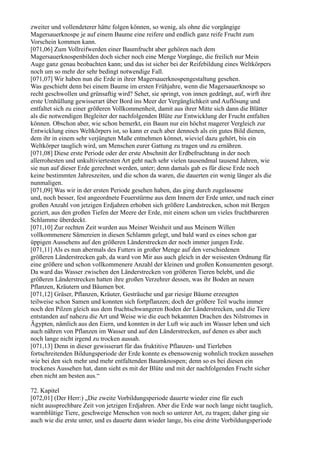 zweiter und vollendeterer hätte folgen können, so wenig, als ohne die vorgängige
Magersauerknospe je auf einem Baume eine reifere und endlich ganz reife Frucht zum
Vorschein kommen kann.
[071,06] Zum Vollreifwerden einer Baumfrucht aber gehören nach dem
Magersauerknospenbilden doch sicher noch eine Menge Vorgänge, die freilich nur Mein
Auge ganz genau beobachten kann; und das ist sicher bei der Reifebildung eines Weltkörpers
noch um so mehr der sehr bedingt notwendige Fall.
[071,07] Wir haben nun die Erde in ihrer Magersauerknospengestaltung gesehen.
Was geschieht denn bei einem Baume im ersten Frühjahre, wenn die Magersauerknospe so
recht geschwollen und grünsaftig wird? Sehet, sie springt, von innen gedrängt, auf, wirft ihre
erste Umhüllung gewisserart über Bord ins Meer der Vergänglichkeit und Auflösung und
entfaltet sich zu einer größeren Vollkommenheit, damit aus ihrer Mitte sich dann die Blätter
als die notwendigen Begleiter der nachfolgenden Blüte zur Entwicklung der Frucht entfalten
können. Obschon aber, wie schon bemerkt, ein Baum nur ein höchst magerer Vergleich zur
Entwicklung eines Weltkörpers ist, so kann er euch aber dennoch als ein gutes Bild dienen,
dem ihr in einem sehr verjüngten Maße entnehmen könnet, wieviel dazu gehört, bis ein
Weltkörper tauglich wird, um Menschen eurer Gattung zu tragen und zu ernähren.
[071,08] Diese erste Periode oder der erste Abschnitt der Erdbefruchtung in der noch
allerrohesten und unkultiviertesten Art geht nach sehr vielen tausendmal tausend Jahren, wie
sie nun auf dieser Erde gerechnet werden, unter; denn damals gab es für diese Erde noch
keine bestimmten Jahreszeiten, und die schon da waren, die dauerten ein wenig länger als die
nunmaligen.
[071,09] Was wir in der ersten Periode gesehen haben, das ging durch zugelassene
und, noch besser, fest angeordnete Feuerstürme aus dem Innern der Erde unter, und nach einer
großen Anzahl von jetzigen Erdjahren erhoben sich größere Landstrecken, schon mit Bergen
geziert, aus den großen Tiefen der Meere der Erde, mit einem schon um vieles fruchtbareren
Schlamme überdeckt.
[071,10] Zur rechten Zeit wurden aus Meiner Weisheit und aus Meinem Willen
vollkommenere Sämereien in diesen Schlamm gelegt, und bald ward es eines schon gar
üppigen Aussehens auf den größeren Länderstrecken der noch immer jungen Erde.
[071,11] Als es nun abermals des Futters in großer Menge auf den verschiedenen
größeren Länderstrecken gab, da ward von Mir aus auch gleich in der weisesten Ordnung für
eine größere und schon vollkommenere Anzahl der kleinen und großen Konsumenten gesorgt.
Da ward das Wasser zwischen den Länderstrecken von größeren Tieren belebt, und die
größeren Länderstrecken hatten ihre großen Verzehrer dessen, was ihr Boden an neuen
Pflanzen, Kräutern und Bäumen bot.
[071,12] Gräser, Pflanzen, Kräuter, Gesträuche und gar riesige Bäume erzeugten
teilweise schon Samen und konnten sich fortpflanzen; doch der größere Teil wuchs immer
noch den Pilzen gleich aus dem fruchtschwangeren Boden der Länderstrecken, und die Tiere
entstanden auf nahezu die Art und Weise wie die euch bekannten Drachen des Nilstromes in
Ägypten, nämlich aus den Eiern, und konnten in der Luft wie auch im Wasser leben und sich
auch nähren von Pflanzen im Wasser und auf den Länderstrecken, auf denen es aber auch
noch lange nicht irgend zu trocken aussah.
[071,13] Denn in dieser gewisserart für das fruktitive Pflanzen- und Tierleben
fortschreitenden Bildungsperiode der Erde konnte es ebensowenig wohnlich trocken aussehen
wie bei den sich mehr und mehr entfaltenden Baumknospen; denn so es bei diesen ein
trockenes Aussehen hat, dann sieht es mit der Blüte und mit der nachfolgenden Frucht sicher
eben nicht am besten aus.“

72. Kapitel
[072,01] (Der Herr:) „Die zweite Vorbildungsperiode dauerte wieder eine für euch
nicht aussprechbare Zeit von jetzigen Erdjahren. Aber die Erde war noch lange nicht tauglich,
warmblütige Tiere, geschweige Menschen von noch so unterer Art, zu tragen; daher ging sie
auch wie die erste unter, und es dauerte dann wieder lange, bis eine dritte Vorbildungsperiode
 