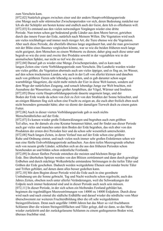 zum Vorschein kam.
[072,02] Natürlich gingen zwischen einer und der andern Hauptvorbildungsperiode
eine Menge auch sehr stürmischer Zwischenperioden vor sich, deren Bedeutung zunächst nur
Ich als der Schöpfer am besten kenne und endlich auch der Geist, dem Ich es offenbaren will.
[072,03] Es entstand aus den vielen notwendigen Vorgängen wieder eine dritte
Periode. Nun treten schon gar bedeutend große Länder aus dem Meere hervor, getrieben
durch das innere Feuer der Erde, natürlich nach Meinem Willen. Die Vegetation wird noch
um vieles reichhaltiger und immer noch riesiger Art; die Tiere ebenso wie die Vegetation.
Aber auch diese Periode, die ebenfalls überaus lange angedauert hat, und die man gewisserart
mit der Blüte eines Baumes vergleichen könnte, war so wie die beiden früheren noch lange
nicht geeignet, dem Menschen zu einem Wohnorte zu dienen; daher ging auch diese unter und
begrub so wie die erste und zweite ihre Produkte sowohl in der vegetabilen wie in der
animalischen Sphäre, nur nicht so tief wie die erste.
[072,04] Darauf gab es wieder eine Menge Zwischenperioden, und es kam nach
langen Zeiten eine vierte Vorbildungsperiode zum Vorschein. Die Landteile wurden wieder
um vieles größer, die Vegetation abermals auch um vieles üppiger, und es fing an, im Wasser,
auf den schon trockeneren Landen, wie auch in der Luft von allerlei kleinen und daneben
auch von größeren Tieren sehr lebendig zu werden, und es gab darunter schon sogar
warmblütige Säugetiere, die nicht mehr mittels der Eier in diese Welt kamen, sondern auf
dem Wege der natürlichen Zeugung, und sonach lebendige Junge zur Welt brachten, mit
Ausnahme der Wassertiere, einiger großer Amphibien, der Vögel, Würmer und Insekten.
[072,05] Diese vierte Hauptvorbildungsperiode dauerte ungemein lange, und der
Boden der Erde wurde da schon von Zeit zu Zeit von den Strahlen der Sonne beleuchtet, und
an einigen Bäumen fing sich schon eine Frucht zu zeigen an, die euch aber freilich eben noch
nicht besonders gemundet hätte; aber sie diente der damaligen Tierwelt doch zu einem guten
Futter.
[072,06] Auch in dieser vierten Vorbildungsperiode gab es noch nichts
Menschenähnliches auf der Erde.
[072,07] Es kamen wieder große Erdumwälzungen und begruben auch zum größten
Teil alles, was ihr damals als eine Kreatur benamset hättet, und ihr findet aus dieser Periode
auch gar vieles und manches unter dem Boden der Erde begraben, das sich aber von den
Produkten der ersten drei Perioden hier und da schon sehr wesentlich unterscheidet.
[072,08] Nach langen Zeiten, in deren Verlauf nun auf der Erde schon eine größere
Ruhe und Ordnung eintrat, und nach vielen noch immer sehr großen Erdstürmen sehen wir
nun eine fünfte Erdvorbildungsperiode auftauchen. Aus dem tiefen Meeresgrunde erheben
sich von neuem große Länder, schließen sich an die aus den früheren Perioden schon
bestehenden an und bilden schon ordentliche Festlande.
[072,09] In dieser fünften Periode entstehen die meisten und höchsten Berge der
Erde. Ihre überhohen Spitzen werden von den Blitzen zertrümmert und dann durch gewaltige
Erdbeben und durch mächtige Wolkenbrüche entstandene Strömungen in die tiefen Täler und
Gräben der Erde geschoben. Dadurch werden weitgedehnte Ebenen und minder breite Täler
und Triften gebildet, auf denen dann alles besser gedeihen kann.
[072,10] Mit dem Beginn dieser Periode wird die Erde auch in eine geordnete
Umbahnung um die Sonne gebracht. Tag und Nacht wechseln schon regelrecht, auch des
Jahres Zeiten, obschon noch unter allerlei Veränderungen, weil die Schwankungen der
Erdpole noch immer bedeutend sind und in dieser Periode auch noch sein müssen.
[072,11] In dieser Periode, in der sich schon ein bleibendes Festland gebildet hat,
beginnen die regelmäßigen Meeresströmungen von 14000 zu 14000 Erdjahren. Durch diese
wird nach und nach einmal die südliche Erdhälfte und darauf wieder die nördliche vom Meer
überschwemmt zur weiteren Fruchterdbildung über die oft sehr weitgedehnten
Steingeröllwüsten. Denn nach ungefähr 14000 Jahren hat das Meer so viel fruchtbaren
Schlamm über die wüsten Steingeröllflächen und Täler gelegt, daß sie dann, so das Meer
wieder zurücktritt und der zurückgelassene Schlamm zu einem gediegeneren Boden wird,
überaus fruchtbar sind.
 