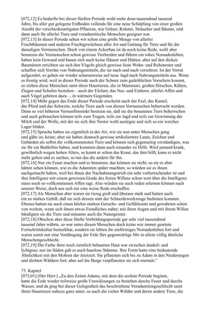 [072,12] Es bedurfte bei dieser fünften Periode wohl mehr denn tausendmal tausend
Jahre, bis aller gut gelegene Erdboden vollends für eine neue Schöpfung von einer großen
Anzahl der verschiedenartigsten Pflanzen, wie Gräser, Kräuter, Sträucher und Bäume, und
dann auch für allerlei Tiere und voradamitische Menschen geeignet war.
[072,13] In dieser Periode sehen wir schon eine große Menge von allerlei
Fruchtbäumen und anderen Fruchtgewächsen aller Art und Gattung für Tiere und für die
damaligen Vormenschen. Doch von einem Ackerbau ist da noch keine Rede, wohl aber
benutzen die Vormenschen schon gewisse Tierherden und führen ein rohes Nomadenleben,
haben kein Gewand und bauen sich auch keine Häuser und Hütten; aber auf den dicken
Baumästen errichten sie sich den Vögeln gleich gewisse feste Wohn- und Ruhenester und
schaffen sich Vorräte von Nahrungsmitteln, die sie nach und nach verzehren. Ist der Vorrat
aufgezehrt, so gehen sie wieder scharenweise auf neue Jagd nach Nahrungsmitteln aus. Wenn
es frostig wird, weil in dieser Periode auch der Schnee zum gedeihlichen Vorschein kommt,
so ziehen diese Menschen samt ihren Haustieren, die in Mammuts, großen Hirschen, Kühen,
Ziegen und Schafen bestehen – auch der Elefant, das Nas- und Einhorn, allerlei Affen und
auch Vögel gehören dazu –, in wärmere Gegenden.
[072,14] Mehr gegen das Ende dieser Periode erscheint auch der Esel, das Kamel,
das Pferd und das Schwein, welche Tiere auch von diesen Vormenschen beherrscht werden.
Denn so viel höheren Vernunftinstinkt besitzen sie, daß sie die benannten Tiere beherrschen
und auch gebrauchen können teils zum Tragen, teils zur Jagd und teils zur Gewinnung der
Milch und der Wolle, mit der sie sich ihre Nester wohl auslegen und sich so ein weiches
Lager bilden.
[072,15] Sprache haben sie eigentlich in der Art, wie sie nun unter Menschen gang
und gäbe ist, keine; aber sie haben dennoch gewisse artikuliertere Laute, Zeichen und
Gebärden als selbst die vollkommensten Tiere und können sich gegenseitig verständigen, was
sie für ein Bedürfnis haben, und kommen dann auch einander zu Hilfe. Wird jemand krank,
gewöhnlich wegen hohen Alters, so kennt er schon das Kraut, das ihm hilft; kann er nicht
mehr gehen und es suchen, so tun das die andern für ihn.
[072,16] Nur ein Feuer machen und es benutzen, das können sie nicht; so sie es aber
hätten sehen können, wie es die Adamiten später machten, so würden sie es ihnen
nachgemacht haben, weil bei ihnen der Nachahmungstrieb ein sehr vorherrschender ist und
ihre Intelligenz mit einem gewissen Grade des freien Willens schon weit über die Intelligenz
eines noch so vollkommenen Affen ragt. Also würden sie auch reden erlernen können nach
unserer Weise, doch aus sich nie eine weise Rede erschaffen.
[072,17] Als Menschen aber waren sie riesig groß und überaus stark und hatten auch
ein so starkes Gebiß, daß sie sich dessen statt der Schneidewerkzeuge bedienen konnten.
Ebenso hatten sie auch einen höchst starken Geruchs- und Gefühlssinn und gewahrten schon
von weitem, wenn sich ihnen etwas Feindliches nahte; mit ihren Augen und mit ihrem Willen
bändigten sie die Tiere und mitunter auch die Naturgeister.
[072,18] Obschon aber diese fünfte Vorbildungsperiode gar sehr viel tausendmal
tausend Jahre währte, so war unter diesen Menschen doch keine wie immer geartete
Fortschrittskultur bemerkbar, sondern sie lebten ihr einförmiges Nomadenleben fort und
waren somit nur eine Vordüngung der Erde fürs gegenwärtige Mir in allem völlig ähnliche
Menschengeschlecht.
[072,19] Die Farbe ihrer noch ziemlich behaarten Haut war zwischen dunkel- und
lichtgrau; nur im Süden gab es auch haarlose Stämme. Ihre Form hatte eine bedeutende
Ähnlichkeit mit den Mohren der Jetztzeit. Sie pflanzten sich bis zu Adam in den Niederungen
und dichten Wäldern fort; aber auf die Berge verpflanzten sie sich niemals.“

73. Kapitel
[073,01] (Der Herr:) „Zu den Zeiten Adams, mit dem die sechste Periode beginnt,
hatte die Erde wieder teilweise große Umwälzungen zu bestehen durchs Feuer und durchs
Wasser, und da ging bei dieser Gelegenheit das beschriebene Voradamitengeschlecht samt
ihren Haustieren nahezu ganz unter, so auch die vielen Wälder und deren andere Tiere, die
 