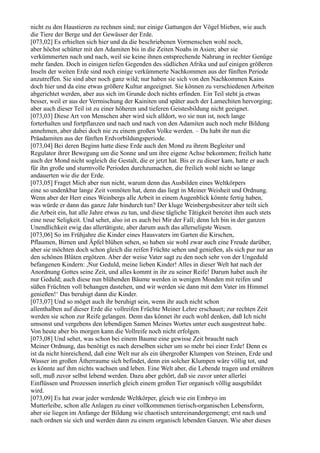 nicht zu den Haustieren zu rechnen sind; nur einige Gattungen der Vögel blieben, wie auch
die Tiere der Berge und der Gewässer der Erde.
[073,02] Es erhielten sich hier und da die beschriebenen Vormenschen wohl noch,
aber höchst schütter mit den Adamiten bis in die Zeiten Noahs in Asien; aber sie
verkümmerten nach und nach, weil sie keine ihnen entsprechende Nahrung in rechter Genüge
mehr fanden. Doch in einigen tiefen Gegenden des südlichen Afrika und auf einigen größeren
Inseln der weiten Erde sind noch einige verkümmerte Nachkommen aus der fünften Periode
anzutreffen. Sie sind aber noch ganz wild; nur haben sie sich von den Nachkommen Kains
doch hier und da eine etwas größere Kultur angeeignet. Sie können zu verschiedenen Arbeiten
abgerichtet werden, aber aus sich im Grunde doch nichts erfinden. Ein Teil steht ja etwas
besser, weil er aus der Vermischung der Kainiten und später auch der Lamechiten hervorging;
aber auch dieser Teil ist zu einer höheren und tieferen Geistesbildung nicht geeignet.
[073,03] Diese Art von Menschen aber wird sich alldort, wo sie nun ist, noch lange
forterhalten und fortpflanzen und nach und nach von den Adamiten auch noch mehr Bildung
annehmen, aber dabei doch nie zu einem großen Volke werden. – Da habt ihr nun die
Präadamiten aus der fünften Erdvorbildungsperiode.
[073,04] Bei deren Beginn hatte diese Erde auch den Mond zu ihrem Begleiter und
Regulator ihrer Bewegung um die Sonne und um ihre eigene Achse bekommen; freilich hatte
auch der Mond nicht sogleich die Gestalt, die er jetzt hat. Bis er zu dieser kam, hatte er auch
für ihn große und sturmvolle Perioden durchzumachen, die freilich wohl nicht so lange
andauerten wie die der Erde.
[073,05] Fraget Mich aber nun nicht, warum denn das Ausbilden eines Weltkörpers
eine so undenkbar lange Zeit vonnöten hat, denn das liegt in Meiner Weisheit und Ordnung.
Wenn aber der Herr eines Weinbergs alle Arbeit in einem Augenblick könnte fertig haben,
was würde er dann das ganze Jahr hindurch tun? Der kluge Weinbergsbesitzer aber teilt sich
die Arbeit ein, hat alle Jahre etwas zu tun, und diese tägliche Tätigkeit bereitet ihm auch stets
eine neue Seligkeit. Und sehet, also ist es auch bei Mir der Fall; denn Ich bin in der ganzen
Unendlichkeit ewig das allertätigste, aber darum auch das allerseligste Wesen.
[073,06] So im Frühjahre die Kinder eines Hausvaters im Garten die Kirschen,
Pflaumen, Birnen und Äpfel blühen sehen, so haben sie wohl zwar auch eine Freude darüber,
aber sie möchten doch schon gleich die reifen Früchte sehen und genießen, als sich pur nur an
den schönen Blüten ergötzen. Aber der weise Vater sagt zu den noch sehr von der Ungeduld
befangenen Kindern: ,Nur Geduld, meine lieben Kinder! Alles in dieser Welt hat nach der
Anordnung Gottes seine Zeit, und alles kommt in ihr zu seiner Reife! Darum habet auch ihr
nur Geduld; auch diese nun blühenden Bäume werden in wenigen Monden mit reifen und
süßen Früchten voll behangen dastehen, und wir werden sie dann mit dem Vater im Himmel
genießen!‘ Das beruhigt dann die Kinder.
[073,07] Und so möget auch ihr beruhigt sein, wenn ihr auch nicht schon
allenthalben auf dieser Erde die vollreifen Früchte Meiner Lehre erschauet; zur rechten Zeit
werden sie schon zur Reife gelangen. Denn das könnet ihr euch wohl denken, daß Ich nicht
umsonst und vergebens den lebendigen Samen Meines Wortes unter euch ausgestreut habe.
Von heute aber bis morgen kann die Vollreife noch nicht erfolgen.
[073,08] Und sehet, was schon bei einem Baume eine gewisse Zeit braucht nach
Meiner Ordnung, das benötigt es nach derselben sicher um so mehr bei einer Erde! Denn es
ist da nicht hinreichend, daß eine Welt nur als ein übergroßer Klumpen von Steinen, Erde und
Wasser im großen Ätherraume sich befindet, denn ein solcher Klumpen wäre völlig tot, und
es könnte auf ihm nichts wachsen und leben. Eine Welt aber, die Lebende tragen und ernähren
soll, muß zuvor selbst lebend werden. Dazu aber gehört, daß sie zuvor unter allerlei
Einflüssen und Prozessen innerlich gleich einem großen Tier organisch völlig ausgebildet
wird.
[073,09] Es hat zwar jeder werdende Weltkörper, gleich wie ein Embryo im
Mutterleibe, schon alle Anlagen zu einer vollkommenen tierisch-organischen Lebensform,
aber sie liegen im Anfange der Bildung wie chaotisch untereinandergemengt; erst nach und
nach ordnen sie sich und werden dann zu einem organisch lebenden Ganzen. Wie aber dieses
 