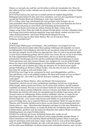Ordnen vor sich geht, das weiß Ich, weil Ich allein in allem der Grundordner bin. Wenn ihr
aber selbst im Geiste werdet vollendet sein, da werdet es auch ihr einsehen, wie dieses Ordnen
vor sich geht.
[073,10] Nach und aus den euch nun so einfach und klar als möglich dargestellten
Bildungsperioden könnet ihr aber noch etwas entnehmen, und zwar den eigentlichen Urgrund,
aus dem der Prophet Moses die Schöpfung in sechs Tage eingeteilt hat.
[073,11] Diese sechs Tage sind demnach die euch gezeigten sechs Perioden, die ein
jedes geschaffene Wesen einmal naturmäßig und dann, wie es bei euch Menschen der Fall ist,
auch seelisch und geistig zu seiner Reife und Vollendung durchzumachen hat.
[073,12] Nach diesen erst kommt die siebente Periode der Ruhe, welche ist das
seligste, ewige Leben. Ruhe aber heißt die siebente Periode darum, weil den vollendeten Geist
kein Zwang, kein Gericht und keine ängstliche Sorge mehr drückt, sondern sein Sein in die
vollste Wissenserkenntnis- und freieste Willensmacht übergeht für ewig.
[073,13] Und nun sage du, Mein lieber Markus, Mir, wie du nun diese Meine
Erklärung verstanden hast!“

74. Kapitel
[074,01] Sagte Markus ganz voll Staunens: „Herr und Meister von Ewigkeit! Ich und
hoffentlich auch alle die andern haben Deine gnädige Erklärung wohl aufgefaßt, von einem
durchdringenden Vollverständnisse aber kann bei uns nun darum sicher keine Rede sein, weil
uns eben das mangelt, was Du Selbst uns angezeigt hast. Aber wir sind in uns dennoch dahin
zu einer klaren Anschauung gelangt, daß wir erstens nun wissen, für was wir die in den Tiefen
der Erde aufgefundenen Reliquien zu halten haben, und wie sie durch die mehrfachen
periodischen Umwälzungen der Erde und ihre nachherigen Meereswanderungen in solche
Tiefen gekommen sind, und zweitens erkannte zum wenigsten ich, was der große Prophet
Moses mit seinen sechs Schöpfungstagen so im Hinterhalte angedeutet hat. Und das genügt
uns vorderhand, und wir können ganz ruhig nun abwarten, bis wir durch unsere eigene
geistige Vollendung ein Weiteres erfahren werden. Aber das sehe ich auch ein, daß das nur
eine Lehre für wenige ist und auch bleiben wird.
[074,02] Nur eine Frage ist mir, wenigstens für mich, noch übriggeblieben, und Du, o
Herr und Meister, wirst es mir gnädigst erlauben, Dir damit noch einmal zur Last zu fallen?“
[074,03] Sagte Ich: „Du weißt es ja, daß Ich dich gern vernehme, und so magst du
wohl reden!“
[074,04] Sagte der Römer Markus: „Herr und Meister! Die besprochenen
Voradamiten, obschon nur mit einer instinktartigen Intelligenz und mit nur wenig freiem
Willen begabt, hatten ja doch auch Seelen, die als solche nicht sterblich, obwohl vielleicht
wandelbar sein können. Was hat es nun mit diesen Seelen für eine Bewandtnis? Wo und was
sind sie nun in dieser sechsten Erdperiode, und was wird etwa noch fürder aus ihnen werden?
Man könnte das freilich wohl schon eine anmaßende und frevelhafte Frage nennen; aber da
ich noch immer ein wißbegieriger Römer und kein schläfriger Jude bin, so magst Du mir
diese Frage auch noch zugute halten und mir darüber eine ganz kurze Antwort geben!“
[074,05] Sagte Ich: „O ja, warum sollte Ich das nicht? Haben wir ja doch der Zeit
noch zur Genüge dazu, und so magst du Mich nun wohl anhören! Siehe! So sogar die Stein-,
Pflanzen- und Tierseelen fortleben und in ihrem von der Materie freien Zustande durch die
Einung schon in – sage – Menschenseelen übergehen und dann im Leibe eines Menschen zu
wahren Menschen werden können, so werden die Seelen der Voradamiten doch auch ein
Fortleben haben, gleichwie auch die Seelen der Menschen aller anderen Welten im endlosen
Schöpfungsraume ein ewiges Fortleben haben.
[074,06] Als im Reiche der Geister fortlebende Seelen aber werden sie auf
irgendeinem großen Weltkörper, das heißt auf seinem entsprechenden geistigen Boden, in
tiefere Erkenntnisse über Gott und Seine Macht und Weisheit geleitet, leben so auch ganz
selig fort und können auch noch immer seliger werden. Doch wo sich in dieser Hülsenglobe
solch ein großer Weltkörper befindet, das wäre wohl sehr unnütz, so Ich dir auch das anzeigte,
weil du solch einen Weltkörper mit deinen Sinnen nicht wahrnehmen könntest, und von einer
 