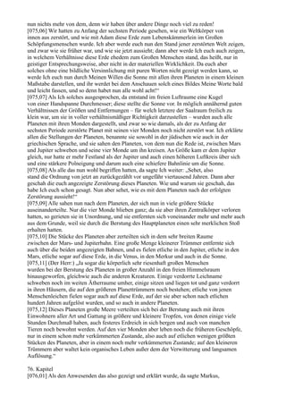 nun nichts mehr von dem, denn wir haben über andere Dinge noch viel zu reden!
[075,06] Wir hatten zu Anfang der sechsten Periode gesehen, wie ein Weltkörper von
innen aus zerstört, und wie mit Adam diese Erde zum Lebenskämmerlein im Großen
Schöpfungsmenschen wurde. Ich aber werde euch nun den Stand jener zerstörten Welt zeigen,
und zwar wie sie früher war, und wie sie jetzt aussieht; dann aber werde Ich euch auch zeigen,
in welchem Verhältnisse diese Erde ehedem zum Großen Menschen stand, das heißt, nur in
geistiger Entsprechungsweise, aber nicht in der materiellen Wirklichkeit. Da euch aber
solches ohne eine bildliche Versinnlichung mit puren Worten nicht gezeigt werden kann, so
werde Ich euch nun durch Meinen Willen die Sonne mit allen ihren Planeten in einem kleinen
Maßstabe darstellen, und ihr werdet bei dem Anschauen solch eines Bildes Meine Worte bald
und leicht fassen, und so denn habet nun alle wohl acht!“
[075,07] Als Ich solches ausgesprochen, da entstand im freien Luftraume eine Kugel
von einer Handspanne Durchmesser; diese stellte die Sonne vor. In möglich annähernd guten
Verhältnissen der Größen und Entfernungen – für welch letztere der Saalraum freilich zu
klein war, um sie in voller verhältnismäßiger Richtigkeit darzustellen – wurden auch alle
Planeten mit ihren Monden dargestellt, und zwar so wie damals, als der zu Anfang der
sechsten Periode zerstörte Planet mit seinen vier Monden noch nicht zerstört war. Ich erklärte
allen die Stellungen der Planeten, benannte sie sowohl in der jüdischen wie auch in der
griechischen Sprache, und sie sahen den Planeten, von dem nun die Rede ist, zwischen Mars
und Jupiter schweben und seine vier Monde um ihn kreisen. An Größe kam er dem Jupiter
gleich, nur hatte er mehr Festland als der Jupiter und auch einen höheren Luftkreis über sich
und eine stärkere Polneigung und darum auch eine schiefere Bahnlinie um die Sonne.
[075,08] Als alle das nun wohl begriffen hatten, da sagte Ich weiter: „Sehet, also
stand die Ordnung von jetzt an zurückgezählt vor ungefähr viertausend Jahren. Dann aber
geschah die euch angezeigte Zerstörung dieses Planeten. Wie und warum sie geschah, das
habe Ich euch schon gesagt. Nun aber sehet, wie es mit dem Planeten nach der erfolgten
Zerstörung aussieht!“
[075,09] Alle sahen nun nach dem Planeten, der sich nun in viele größere Stücke
auseinanderteilte. Nur die vier Monde blieben ganz; da sie aber ihren Zentralkörper verloren
hatten, so gerieten sie in Unordnung, und sie entfernten sich voneinander mehr und mehr auch
aus dem Grunde, weil sie durch die Berstung des Hauptplaneten einen sehr merklichen Stoß
erhalten hatten.
[075,10] Die Stücke des Planeten aber zerteilten sich in dem sehr breiten Raume
zwischen der Mars- und Jupiterbahn. Eine große Menge kleinerer Trümmer entfernte sich
auch über die beiden angezeigten Bahnen, und es fielen etliche in den Jupiter, etliche in den
Mars, etliche sogar auf diese Erde, in die Venus, in den Merkur und auch in die Sonne.
[075,11] (Der Herr:) „Ja sogar die körperlich sehr riesenhaft großen Menschen
wurden bei der Berstung des Planeten in großer Anzahl in den freien Himmelsraum
hinausgeworfen, gleichwie auch die anderen Kreaturen. Einige verdorrte Leichname
schweben noch im weiten Ätherraume umher, einige sitzen und liegen tot und ganz verdorrt
in ihren Häusern, die auf den größeren Planettrümmern noch bestehen; etliche von jenen
Menschenleichen fielen sogar auch auf diese Erde, auf der sie aber schon nach etlichen
hundert Jahren aufgelöst wurden, und so auch in andere Planeten.
[075,12] Dieses Planeten große Meere verteilten sich bei der Berstung auch mit ihren
Einwohnern aller Art und Gattung in größere und kleinere Tropfen, von denen einige viele
Stunden Durchmaß haben, auch festeres Erdreich in sich bergen und auch von manchen
Tieren noch bewohnt werden. Auf den vier Monden aber leben noch die früheren Geschöpfe,
nur in einem schon mehr verkümmerten Zustande, also auch auf etlichen wenigen größten
Stücken des Planeten, aber in einem noch mehr verkümmerten Zustande; auf den kleineren
Trümmern aber waltet kein organisches Leben außer dem der Verwitterung und langsamen
Auflösung.“

76. Kapitel
[076,01] Als den Anwesenden das also gezeigt und erklärt wurde, da sagte Markus,
 