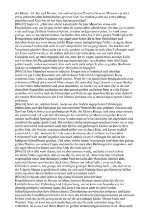 der Römer: „O Herr und Meister, das muß auf jenem Planeten für seine Menschen ja doch
etwas unbeschreibbar Schreckliches gewesen sein! Sie mußten ja alle aus Verzweiflung
gestorben sein! Und was ist aus ihren Seelen geworden?“
[076,02] Sagte Ich: „Daß eine solche Katastrophe für jene Menschen etwas sehr
Entsetzliches war, das ist ganz sicher; aber sie waren selbst schuld daran. Sie sind zuvor schon
viele und lange Zeitläufe hindurch belehrt, ermahnt und gewarnt worden. Es ward ihnen
gezeigt, was sie zu erwarten haben. Sie hielten aber alles das in ihrer großen Weltklugheit für
Hirngespinste und eitle Faseleien von seiten jener Seher, die in ihrer Schlichtheit und
irdischen Armut nur etwa darum solche Dinge einem leichtgläubigen Volke vorsagten, damit
sie zu einem Ansehen und auch zu einer körperlichen Versorgung kämen. Die Großen und
Vornehmen glaubten ihnen nicht nur nicht, sondern verfolgten sie nach allen Richtungen auch
mit Feuer und Schwert; ja, sie stellten sich am Ende allem dem, was nur nach etwas
Geistigem roch, so ernst entgegen, daß ein jeder, der es wagte, irgend etwas an einen Geist
nur von ferne hin Bezughabendes laut auszusprechen oder zu schreiben, ohne alle Gnade
getötet wurde, und es war sonach denn auch nicht mehr möglich, dem zu großen Hochmute
und der zu unbarmherzigen Härte jener Menschen zu begegnen.
[076,03] Jene Menschen waren in irdischen Dingen sehr erfinderisch und erfanden
schon vor gar vielen Tausenden von Jahren dieser Erde eine Art Sprengkörner. Diese
zerstörten alles, wenn sie angezündet wurden. Wenn ihr von jenen bösen Sprengkörnern etwa
zehntausend Pfund etwa tausend Mannslängen tief unter den Berg Libanon in einem Haufen
in einer Höhle aufschichtetet und dann anzündetet, so würden sie sich dann alle in ein und
demselben Augenblick entzünden und den ganzen großen und hohen Berg in viele Stücke
zerreißen, wie solches auch die Hanochiten vor Noah mit gar manchem Berge taten, dadurch
die inneren Wasserschleusen der Erde öffneten und dann alle in den hochgestiegenen Fluten
umkamen.
[076,04] Sehet, mit solchen bösen, ihnen von den Teufeln angegebenen Erfindungen
trieben denn auch die Menschen des nun zerstörten Planeten ihr stets größeres Unwesen und
Spiel am Ende schon in dem großartigsten Maße. Sie führten Kriege, und einer unterminierte
des andern Land tief nach allen Richtungen hin und füllte die Minen mit großen Haufen
solcher teuflischen Sprengkörner. Diese wurden dann auf eine künstliche Art angezündet und
zerstörten das ganze große Land. Mit solchen Länderzerstörungsversuchen trieben sie es stets
weiter und weiter und machten auch stets tiefere und großartigere Löcher ins Innere ihrer
großen Erde, die beinahe zweitausendmal größer war als diese Erde, und kamen endlich
einmal doch zu tief, wodurch der Erde innere Kammern, die von Natur auch mit dem
Urfeuerstoff weit und tief angefüllt sind nach zahllos vielen Richtungen hin, mit in den
heftigsten Schnellbrand gerieten. Und sehet, solche innere Feuergewalt trieb dann den ganzen
großen Planeten aus seinen Fugen und machte ihn nach allen Richtungen hin zerplatzen, und
die argen Menschen hatten samt ihrer Erde ihr Ende erreicht!
[076,05] Ich wußte wohl darum, daß es also kommen werde, und hatte es auch schon
mit dieser Erde vorgesehen, daß sie nun das ist, was sie ist. Diese Erde aber entsprach
ursprünglich schon dem demütigst letzten Teile am Leibe des Menschen, nämlich dem
untersten Hautnervenwärzchen des kleinen Zehens am linken Fuße – zwar nicht der
Örtlichkeit, sondern, wie gesagt, der demütigen geistigen Bedeutung nach –, und nun ist sie
die Trägerin Meiner eigentlichen Kinder, die sich nach Meinem ihnen geoffenbarten Willen
selbst aus ihrem freien Willen zu richten und zu erziehen haben.
[076,06] Es besteht aber selbst in physischer Hinsicht zwischen dem
Hauptlebenswärzchen im Herzen und dem untersten Hautnervenwärzchen des kleinen
Linkfußzehens eine Verbindung und Entsprechung, und so kann man besonders in der
demütig geistigen Beziehung sagen, daß diese Erde zuvor auch bei dem Großen
Schöpfungsmenschen dem obbezeichneten Zehenhautnervenwärzchen entsprach und daher
nun auch das Hauptlebenswärzchen im Herzen des Großen Schöpfungsmenschen ist und auch
bleiben wird, das heißt, geistig durch die auf ihr gewordenen Kinder Meiner Liebe und
Weisheit. Aber sie kann das auch noch physisch eine für euch undenkbar lange Zeit
verbleiben, ob es auch auf ihrem Boden zu großen Veränderungen kommen wird. Denn auch
 