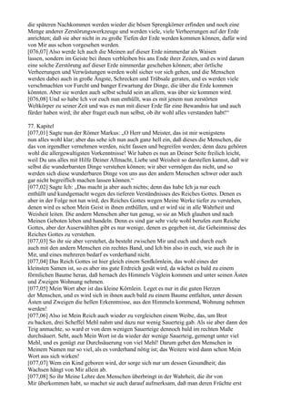 die späteren Nachkommen werden wieder die bösen Sprengkörner erfinden und noch eine
Menge anderer Zerstörungswerkzeuge und werden viele, viele Verheerungen auf der Erde
anrichten; daß sie aber nicht in zu große Tiefen der Erde werden kommen können, dafür wird
von Mir aus schon vorgesehen werden.
[076,07] Also werde Ich auch die Meinen auf dieser Erde nimmerdar als Waisen
lassen, sondern im Geiste bei ihnen verbleiben bis ans Ende ihrer Zeiten, und es wird darum
eine solche Zerstörung auf dieser Erde nimmerdar geschehen können; aber örtliche
Verheerungen und Verwüstungen werden wohl sicher vor sich gehen, und die Menschen
werden dabei auch in große Ängste, Schrecken und Trübsale geraten, und es werden viele
verschmachten vor Furcht und banger Erwartung der Dinge, die über die Erde kommen
könnten. Aber sie werden auch selbst schuld sein an allem, was über sie kommen wird.
[076,08] Und so habe Ich vor euch nun enthüllt, was es mit jenem nun zerstörten
Weltkörper zu seiner Zeit und was es nun mit dieser Erde für eine Bewandnis hat und auch
fürder haben wird; ihr aber fraget euch nun selbst, ob ihr wohl alles verstanden habt!“

77. Kapitel
[077,01] Sagte nun der Römer Markus: „O Herr und Meister, das ist mir wenigstens
nun alles wohl klar; aber das sehe ich nun auch ganz hell ein, daß dieses die Menschen, die
das von irgendher vernehmen werden, nicht fassen und begreifen werden; denn dazu gehören
wohl die allergewaltigsten Vorkenntnisse! Wir haben es nun an Deiner Seite freilich leicht,
weil Du uns alles mit Hilfe Deiner Allmacht, Liebe und Weisheit so darstellen kannst, daß wir
selbst die wunderbarsten Dinge verstehen können; wir aber vermögen das nicht, und so
werden sich diese wunderbaren Dinge von uns aus den andern Menschen schwer oder auch
gar nicht begreiflich machen lassen können.“
[077,02] Sagte Ich: „Das macht ja aber auch nichts; denn das habe Ich ja nur euch
enthüllt und kundgemacht wegen des tieferen Verständnisses des Reiches Gottes. Denen es
aber in der Folge not tun wird, des Reiches Gottes wegen Meine Werke tiefer zu verstehen,
denen wird es schon Mein Geist in ihnen enthüllen, und er wird sie in alle Wahrheit und
Weisheit leiten. Die andern Menschen aber tun genug, so sie an Mich glauben und nach
Meinen Geboten leben und handeln. Denn es sind gar sehr viele wohl berufen zum Reiche
Gottes, aber der Auserwählten gibt es nur wenige, denen es gegeben ist, die Geheimnisse des
Reiches Gottes zu verstehen.
[077,03] So ihr sie aber verstehet, da besteht zwischen Mir und euch und durch euch
auch mit den andern Menschen ein rechtes Band, und Ich bin also in euch, wie auch ihr in
Mir, und eines mehreren bedarf es vorderhand nicht.
[077,04] Das Reich Gottes ist hier gleich einem Senfkörnlein, das wohl eines der
kleinsten Samen ist, so es aber ins gute Erdreich gesät wird, da wächst es bald zu einem
förmlichen Baume heran, daß hernach des Himmels Vöglein kommen und unter seinen Ästen
und Zweigen Wohnung nehmen.
[077,05] Mein Wort aber ist das kleine Körnlein. Leget es nur in die guten Herzen
der Menschen, und es wird sich in ihnen auch bald zu einem Baume entfalten, unter dessen
Ästen und Zweigen die hellen Erkenntnisse, aus den Himmeln kommend, Wohnung nehmen
werden!
[077,06] Also ist Mein Reich auch wieder zu vergleichen einem Weibe, das, um Brot
zu backen, drei Scheffel Mehl nahm und dazu nur wenig Sauerteig gab. Als sie aber dann den
Teig anmachte, so ward er von dem wenigen Sauerteige dennoch bald im rechten Maße
durchsäuert. Seht, auch Mein Wort ist da wieder der wenige Sauerteig, gemengt unter viel
Mehl, und es genügt zur Durchsäuerung von viel Mehl! Darum gebet den Menschen in
Meinem Namen nur so viel, als es vorderhand nötig ist; das Weitere wird dann schon Mein
Wort aus sich wirken!
[077,07] Wem ein Kind geboren wird, der sorge sich nur um dessen Gesundheit; das
Wachsen hängt von Mir allein ab.
[077,08] So ihr Meine Lehre den Menschen überbringt in der Wahrheit, die ihr von
Mir überkommen habt, so machet sie auch darauf aufmerksam, daß man deren Früchte erst
 