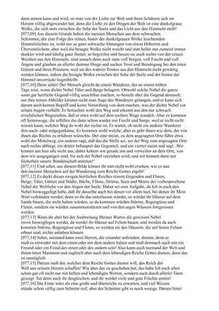 dann ernten kann und wird, so man von der Liebe zur Welt und ihren Schätzen sich im
Herzen völlig abgewendet hat; denn die Liebe zu den Dingen der Welt ist eine dunkelgraue
Wolke, die sich stets zwischen die Sehe der Seele und das Licht aus den Himmeln stellt!
[077,09] Aus diesem Grunde haben die meisten Menschen aus dem schwachen
Schimmer, der eine Folge des reinen, hinter der dunkelgrauen Wolke leuchtenden
Himmelslichtes ist, wohl nur so ganz schwache Ahnungen von etwas Höherem und
Übersinnlichem; aber weil die besagte Wolke nicht weicht und statt heller nur zumeist immer
dunkler wird und häufig ganz finster, so begreifen und fassen sie auch nichts von der reinen
Weisheit aus den Himmeln, sind sonach denn auch stets voll Sorgen, voll Furcht und voll
Ängste und glauben an allerlei dumme Dinge und suchen Trost und Beruhigung bei den toten
Götzen und ihren Priestern, weil sie des wahren Trostes aus den Himmeln nicht gewärtig
werden können, indem die besagte Wolke zwischen der Sehe der Seele und der Sonne der
Himmel unverrückt liegenbleibt.
[077,10] Denn sehet! Der Mensch gleicht da einem Wanderer, der an einem trüben
Tage reist, wenn dichte Nebel Täler und Berge belagern. Obwohl solche Nebel die ganze
sonst gar herrliche Gegend völlig unsichtbar machen, so besteht aber die Gegend dennoch;
nur ihre reinen Abbilder können nicht zum Auge des Wanderers gelangen, und er kann sich
darum auch keinen Begriff und keine Vorstellung von dem machen, was der dichte Nebel vor
seinen Augen verhüllt. Er betrachtet wohl den Weg und erkennt aus den nur schwach
ersichtlichen Wegzeichen, daß er etwa wohl auf dem rechten Wege wandelt. Aber es kommen
oft Seitenwege, die erfüllen ihn dann schon wieder mit Furcht und Sorge, weil er nicht recht
wissen kann, welcher Weg da wohl der rechte ist. Er wartet, ob nicht ein anderer Wanderer
ihm nach- oder entgegenkäme. Es kommen wohl welche; aber es geht ihnen wie dem, der von
ihnen das Rechte zu erfahren wünschte. Der eine meint, zu dem angesagten Orte führe etwa
wohl der Mittelweg; ein anderer sagt, daß das die Stelle sei, wo der Weg zum angesagten Orte
nach rechts abbiegt; ein dritter behauptet das Gegenteil, und ein vierter meint und sagt: ,Wir
kennen uns hier alle nicht aus; daher kehren wir gerade um und verweilen an dem Orte, von
dem wir ausgegangen sind, bis sich der Nebel verziehen wird, und wir können dann mit
Sicherheit unsere Wanderschaft antreten!‘
[077,11] Und sehet, aus diesem Bilde könnet ihr nun recht wohl ersehen, wie es nun
den meisten Menschen auf der Wanderung zum Reiche Gottes ergeht!
[077,12] Es deckt dieses ewigen herrlichen Reiches reinste Gegenden und Fluren,
Berge, Täler, Gärten und Städte, Bäche, Flüsse, Ströme, Seen und Meere der vorbesprochene
Nebel der Weltliebe vor den Augen der Seele. Daher sei eure Aufgabe, da Ich in euch den
Nebel hinweggefegt habe, daß ihr dasselbe auch bei denen vor allem tuet, bei denen ihr Mein
Wort verkünden werdet; denn so ihr das unterlassen würdet, so würdet ihr Häuser auf dem
Sande bauen, die nicht halten würden, so da kommen würden Stürme, Regengüsse und
Fluten, sondern sie würden zusammenstürzen und von den argen Wässern fortgerissen
werden.
[077,13] Wenn ihr aber bei der Ausbreitung Meines Wortes die gewissen Nebel
zuvor hinwegfegen werdet, da werdet ihr Häuser auf Felsen bauen, und werden da auch
kommen Stürme, Regengüsse und Fluten, so werden sie den Häusern, die auf festen Felsen
erbaut sind, nichts anhaben können.
[077,14] Sehet, niemand kann zwei Herren, die einander anfeinden, dienen; denn er
muß es entweder mit dem einen oder mit dem andern halten und muß demnach auch mit ein
Freund oder ein Feind des einen oder des andern sein! Also kann auch niemand der Welt und
ihrem toten Mammon und zugleich aber auch dem lebendigen Reiche Gottes dienen; denn das
ist unmöglich.
[077,15] Darum muß der, welcher dem Reiche Gottes dienen will, das Reich der
Welt aus seinem Herzen schaffen! Wie aber das zu geschehen hat, das habe Ich euch allen
schon gar oft nicht nur mit hellen und lebendigen Worten, sondern auch durch allerlei Taten
gezeigt. Tut denn auch ihr desgleichen, und ihr werdet viele und gute Früchte ernten!
[077,16] Die Ernte wäre als eine große und überreiche zu erwarten, und viel Weizen
stünde schon völlig zum Schnitte reif; aber der Schnitter gibt es noch wenige. Darum bittet
 