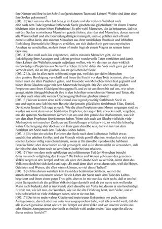 ihre Namen und ihre in der Schrift aufgezeichneten Taten und Lehren! Wohin sind denn aber
ihre Seelen gekommen?
[003,10] Wer von uns allen hat denn je im Ernste und der vollsten Wahrheit nach
eine nach dem Tode irgendwo fortlebende Seele gesehen und gesprochen?! In einem Traume
höchstens oder in einer bösen Fieberhitze! Es gibt wohl Menschen, die da behaupten, daß sie
mit den Seelen verstorbener Menschen geredet haben; aber das sind Menschen, denen zumeist
alle Wissenschaft und alle Beurteilungsfähigkeit mangelt, und sie gefallen sich oft und
zumeist selbst darin, den anderen Menschen aus ihrer natürlichen Phantasie und lebhaften
Einbildung übernatürliche Dinge zu erzählen, um sich dadurch ein gewisses mystisches
Ansehen zu verschaffen, an dem ihnen oft mehr liegt als einem Magier an seinem baren
Gewinne.
[003,11] Man muß auch das eingestehen, daß es mitunter Menschen gibt, die zur
Bekräftigung ihrer Aussagen und Lehren gewisse wundervolle Taten verrichten und damit
ihren Lehren das Wahrheitszeugnis aufprägen wollen, wie wir das nun an dem wirklich
merkwürdigen Propheten aus Nazareth erleben. Er lehrt dabei das Volk auch ganz gut und
verheißt allen, die an ihn glauben, das ewige Leben der Seele.
[003,12] Ja, das ist alles recht schön und sogar gut, weil das gar vielen Menschen
eine gewisse Beruhigung verschafft und ihnen die Furcht vor dem Tode benimmt; aber das
haben auch die alten Propheten getan, und Tausende von Menschen haben fest geglaubt und
haben ihren Glauben sogar mit dem Martertode besiegelt. Die Zeit aber hat die großen
Propheten samt ihren Gläubigen hinweggerafft, und es ist von ihnen bis auf uns, wie schon
gesagt, nichts übriggeblieben als ihre in den Schriften verzeichneten Namen und Taten, die
wir aber auch ohne alle weitere Überzeugung bloß nur glauben müssen!
[003,13] Warum kommt denn nicht einmal eine irgend jenseitig fortlebende Seele zu
uns und sagt es uns: Ich bin zum Beispiel der jenseits glücklichst fortlebende Elias, Daniel,
David oder Jesajas? Ich sage es euch: Wie die alten Propheten samt Moses vergangen sind, so
werden wir samt dem nun so berühmten Propheten, der sogar Tote erwecken soll, vergehen,
und die späteren Nachkommen werden von uns und ihm gerade das überkommen, was wir
von den alten Propheten überkommen haben. Wenn sich auch der Glaube vielleicht viele
Jahrhunderte mit manchen Zusätzen und Entstellungen erhalten wird, so wird die lebendig
wahre Überzeugung aber doch auf ein Haar ganz dieselbe sein, die wir nun von dem
Fortleben der Seele nach dem Tode des Leibes haben.
[003,14] Es wäre ein solches Fortleben der Seele nach dem Leibestode freilich etwas
unschätzbar erhaben Großes, und ein Mensch würde gewiß alles tun, wodurch er sich eines
solchen Lebens völlig versichern könnte, wenn er für dasselbe irgendwelche haltbaren
Beweise hätte; aber diese haben allzeit gemangelt, und es ist darum nicht zu verwundern, daß
der einst bei den Alten noch so kernfeste Glaube bei uns erkaltete.
[003,15] Wer von dem mehr gebildeten und erfahreneren Teil der Menschen besucht
denn nun noch vollgläubig den Tempel? Die Hohen und Weisen gehen nur des gemeinen
Volkes wegen in den Tempel und tun, als wäre ihr Glaube noch so kernfest, damit dann das
Volk etwa doch bei sich denkt und sagt: ,Es muß denn doch etwas daran sein, weil die Hohen,
Gelehrten und Weisen, die alles wissen können, so viel darauf halten!‘
[003,16] Ich bin darum wahrlich kein Feind des berühmten Galiläers, weil er die
armen Menschen von neuem wieder für ein Leben der Seele nach dem Tode des Leibes
begeistert und ihnen einen guten Trost gibt; aber es ist mir nur das nicht recht, daß er uns bei
jeder Gelegenheit als die größten Volksbetrüger darstellt und als ein weise sein wollender
Mann nicht bedenkt, daß er im Grunde doch dasselbe am Volke tut, dessen er uns beschuldigt.
Er rede nur, wie ich nun, die Wahrheit, wie sie die alte Erfahrung lehrt, zum Volke, und er
wird schwerlich so viele Anhänger haben, wie er sie nun hat.
[003,17] Das ist so mein wahrer Glaube und mein treues Bekenntnis vor euch, meine
Amtsgenossen, das ich aber nur unter uns ausgesprochen habe, weil ich es wohl weiß, daß ihr
alle in euch geradeso denkt wie ich; im Tempel vor dem Volke und vor unseren vielen und
sehr blinden Amtsgenossen aber heißt es freilich wohl anders reden! Was saget ihr alle zu
dieser meiner Ansicht?“
 