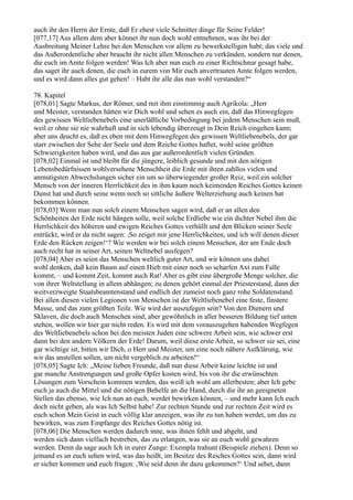 auch ihr den Herrn der Ernte, daß Er ehest viele Schnitter dinge für Seine Felder!
[077,17] Aus allem dem aber könnet ihr nun doch wohl entnehmen, was ihr bei der
Ausbreitung Meiner Lehre bei den Menschen vor allem zu bewerkstelligen habt; das viele und
das Außerordentliche aber braucht ihr nicht allen Menschen zu verkünden, sondern nur denen,
die euch im Amte folgen werden! Was Ich aber nun euch zu einer Richtschnur gesagt habe,
das saget ihr auch denen, die euch in eurem von Mir euch anvertrauten Amte folgen werden,
und es wird dann alles gut gehen! – Habt ihr alle das nun wohl verstanden?“

78. Kapitel
[078,01] Sagte Markus, der Römer, und mit ihm einstimmig auch Agrikola: „Herr
und Meister, verstanden hätten wir Dich wohl und sehen es auch ein, daß das Hinwegfegen
des gewissen Weltliebenebels eine unerläßliche Vorbedingung bei jedem Menschen sein muß,
weil er ohne sie nie wahrhaft und in sich lebendig überzeugt in Dein Reich eingehen kann;
aber uns deucht es, daß es eben mit dem Hinwegfegen des gewissen Weltliebenebels, der gar
starr zwischen der Sehe der Seele und dem Reiche Gottes haftet, wohl seine größten
Schwierigkeiten haben wird, und das aus gar außerordentlich vielen Gründen.
[078,02] Einmal ist und bleibt für die jüngere, leiblich gesunde und mit den nötigen
Lebensbedürfnissen wohlversehene Menschheit die Erde mit ihren zahllos vielen und
anmutigsten Abwechslungen sicher ein um so überwiegender großer Reiz, weil ein solcher
Mensch von der inneren Herrlichkeit des in ihm kaum noch keimenden Reiches Gottes keinen
Dunst hat und durch seine wenn noch so sittliche äußere Welterziehung auch keinen hat
bekommen können.
[078,03] Wenn man nun solch einem Menschen sagen wird, daß er an allen den
Schönheiten der Erde nicht hängen solle, weil solche Erdliebe wie ein dichter Nebel ihm die
Herrlichkeit des höheren und ewigen Reiches Gottes verhüllt und den Blicken seiner Seele
entrückt, wird er da nicht sagen: ,So zeiget mir jene Herrlichkeiten, und ich will denen dieser
Erde den Rücken zeigen!‘? Wie werden wir bei solch einem Menschen, der am Ende doch
auch recht hat in seiner Art, seinen Weltnebel ausfegen?
[078,04] Aber es seien das Menschen weltlich guter Art, und wir können uns dabei
wohl denken, daß kein Baum auf einen Hieb mit einer noch so scharfen Axt zum Falle
kommt, – und kommt Zeit, kommt auch Rat! Aber es gibt eine übergroße Menge solcher, die
von ihrer Weltstellung in allem abhängen; zu denen gehört einmal der Priesterstand, dann der
weitverzweigte Staatsbeamtenstand und endlich der zumeist noch ganz rohe Soldatenstand.
Bei allen diesen vielen Legionen von Menschen ist der Weltliebenebel eine feste, finstere
Masse, und das zum größten Teile. Wie wird der auszufegen sein? Von den Dienern und
Sklaven, die doch auch Menschen sind, aber gewöhnlich in aller besseren Bildung tief unten
stehen, wollen wir hier gar nicht reden. Es wird mit dem vorauszugehen habenden Wegfegen
des Weltliebenebels schon bei den meisten Juden eine schwere Arbeit sein, wie schwer erst
dann bei den andern Völkern der Erde! Darum, weil diese erste Arbeit, so schwer sie sei, eine
gar wichtige ist, bitten wir Dich, o Herr und Meister, um eine noch nähere Aufklärung, wie
wir das anstellen sollen, um nicht vergeblich zu arbeiten!“
[078,05] Sagte Ich: „Meine lieben Freunde, daß nun diese Arbeit keine leichte ist und
gar manche Anstrengungen und große Opfer kosten wird, bis von ihr die erwünschten
Lösungen zum Vorschein kommen werden, das weiß ich wohl am allerbesten; aber Ich gebe
euch ja auch die Mittel und die nötigen Behelfe an die Hand, durch die ihr an geeigneten
Stellen das ebenso, wie Ich nun an euch, werdet bewirken können, – und mehr kann Ich euch
doch nicht geben, als was Ich Selbst habe! Zur rechten Stunde und zur rechten Zeit wird es
euch schon Mein Geist in euch völlig klar anzeigen, was ihr zu tun haben werdet, um das zu
bewirken, was zum Empfange des Reiches Gottes nötig ist.
[078,06] Die Menschen werden dadurch inne, was ihnen fehlt und abgeht, und
werden sich dann vielfach bestreben, das zu erlangen, was sie an euch wohl gewahren
werden. Denn da sage auch Ich in eurer Zunge: Exempla trahunt (Beispiele ziehen). Denn so
jemand es an euch sehen wird, was das heißt, im Besitze des Reiches Gottes sein, dann wird
er sicher kommen und euch fragen: ,Wie seid denn ihr dazu gekommen?‘ Und sehet, dann
 