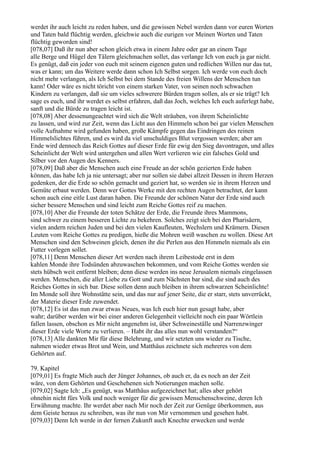 werdet ihr auch leicht zu reden haben, und die gewissen Nebel werden dann vor euren Worten
und Taten bald flüchtig werden, gleichwie auch die eurigen vor Meinen Worten und Taten
flüchtig geworden sind!
[078,07] Daß ihr nun aber schon gleich etwa in einem Jahre oder gar an einem Tage
alle Berge und Hügel den Tälern gleichmachen sollet, das verlange Ich von euch ja gar nicht.
Es genügt, daß ein jeder von euch mit seinem eigenen guten und redlichen Willen nur das tut,
was er kann; um das Weitere werde dann schon Ich Selbst sorgen. Ich werde von euch doch
nicht mehr verlangen, als Ich Selbst bei dem Stande des freien Willens der Menschen tun
kann! Oder wäre es nicht töricht von einem starken Vater, von seinen noch schwachen
Kindern zu verlangen, daß sie um vieles schwerere Bürden tragen sollen, als er sie trägt? Ich
sage es euch, und ihr werdet es selbst erfahren, daß das Joch, welches Ich euch auferlegt habe,
sanft und die Bürde zu tragen leicht ist.
[078,08] Aber dessenungeachtet wird sich die Welt sträuben, von ihrem Scheinlichte
zu lassen, und wird zur Zeit, wenn das Licht aus den Himmeln schon bei gar vielen Menschen
volle Aufnahme wird gefunden haben, große Kämpfe gegen das Eindringen des reinen
Himmelslichtes führen, und es wird da viel unschuldiges Blut vergossen werden; aber am
Ende wird dennoch das Reich Gottes auf dieser Erde für ewig den Sieg davontragen, und alles
Scheinlicht der Welt wird untergehen und allen Wert verlieren wie ein falsches Gold und
Silber vor den Augen des Kenners.
[078,09] Daß aber die Menschen auch eine Freude an der schön gezierten Erde haben
können, das habe Ich ja nie untersagt; aber nur sollen sie dabei allzeit Dessen in ihrem Herzen
gedenken, der die Erde so schön gemacht und geziert hat, so werden sie in ihrem Herzen und
Gemüte erbaut werden. Denn wer Gottes Werke mit den rechten Augen betrachtet, der kann
schon auch eine eitle Lust daran haben. Die Freunde der schönen Natur der Erde sind auch
sicher bessere Menschen und sind leicht zum Reiche Gottes reif zu machen.
[078,10] Aber die Freunde der toten Schätze der Erde, die Freunde ihres Mammons,
sind schwer zu einem besseren Lichte zu bekehren. Solches zeigt sich bei den Pharisäern,
vielen andern reichen Juden und bei den vielen Kaufleuten, Wechslern und Krämern. Diesen
Leuten vom Reiche Gottes zu predigen, hieße die Mohren weiß waschen zu wollen. Diese Art
Menschen sind den Schweinen gleich, denen ihr die Perlen aus den Himmeln niemals als ein
Futter vorlegen sollet.
[078,11] Denn Menschen dieser Art werden nach ihrem Leibestode erst in dem
kahlen Monde ihre Todsünden abzuwaschen bekommen, und vom Reiche Gottes werden sie
stets hübsch weit entfernt bleiben; denn diese werden ins neue Jerusalem niemals eingelassen
werden. Menschen, die aller Liebe zu Gott und zum Nächsten bar sind, die sind auch des
Reiches Gottes in sich bar. Diese sollen denn auch bleiben in ihrem schwarzen Scheinlichte!
Im Monde soll ihre Wohnstätte sein, und das nur auf jener Seite, die er starr, stets unverrückt,
der Materie dieser Erde zuwendet.
[078,12] Es ist das nun zwar etwas Neues, was Ich euch hier nun gesagt habe, aber
wahr; darüber werden wir bei einer anderen Gelegenheit vielleicht noch ein paar Wörtlein
fallen lassen, obschon es Mir nicht angenehm ist, über Schweineställe und Narrenzwinger
dieser Erde viele Worte zu verlieren. – Habt ihr das alles nun wohl verstanden?“
[078,13] Alle dankten Mir für diese Belehrung, und wir setzten uns wieder zu Tische,
nahmen wieder etwas Brot und Wein, und Matthäus zeichnete sich mehreres von dem
Gehörten auf.

79. Kapitel
[079,01] Es fragte Mich auch der Jünger Johannes, ob auch er, da es noch an der Zeit
wäre, von dem Gehörten und Geschehenen sich Notierungen machen solle.
[079,02] Sagte Ich: „Es genügt, was Matthäus aufgezeichnet hat; alles aber gehört
ohnehin nicht fürs Volk und noch weniger für die gewissen Menschenschweine, deren Ich
Erwähnung machte. Ihr werdet aber nach Mir noch der Zeit zur Genüge überkommen, aus
dem Geiste heraus zu schreiben, was ihr nun von Mir vernommen und gesehen habt.
[079,03] Denn Ich werde in der fernen Zukunft auch Knechte erwecken und werde
 