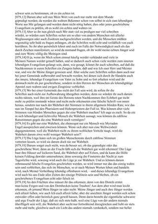 schwer sein zu bestimmen, ob es ein echtes ist.
[079,12] Darum aber soll nun Mein Wort von euch nur mehr mit dem Munde
gepredigt werden; da werden die wahren Bekenner schon von selbst in sich zum lebendigen
Worte aus Mir gelangen und werden dann nicht nötig haben, dies oder jenes geschriebene
Evangelium zu prüfen, ob es wohl ein echtes und wahres ist.
[079,13] Aber so ihr nun gleich nach Mir statt viel zu predigen nur viel schreiben
würdet, so würden eure Schriften sicher um so eher von andern Menschen mit allerlei
Weglassungen oder auch Zusätzen nachgeschrieben werden, und die Menschen müßten
sogestaltig sehr bald zu fragen anfangen, ob die Schriften wohl echt und verläßlich von euch
herrühren. So ihr aber persönlich lehret und euch im Falle der Notwendigkeit auch als das
durch Zeichen manifestiert, so wird da niemand fragen, ob ihr wohl meine echten Jünger seid
und eure Worte völlig die Meinigen sind.
[079,14] O ja, wenn ihr Mich schon einmal häufig werdet verkündet und viele in
Meinem Namen werdet getauft haben, und so dadurch auch schon viele werden zum inneren
lebendigen Evangelium gelangt sein, dann, wie gesagt, könnet ihr auch schreiben, auf daß die
Nachkommen in euren Schriften ein Zeugnis haben, daß und wie Ich euer Herr und Meister
war, und wie ihr Meine Jünger gewesen seid. Aber solche eure Schriften sollen dann auch nur
bei jener Gemeinde aufbewahrt und bewacht werden, bei denen sich durch ihr Handeln auch
das innere, lebendige Evangelium von Vater zu Sohn und so fort erhalten wird und ihr
demnach nicht als pur geschriebene, sondern in den Herzen der Menschen als lebendigtätige
Apostel zum wahren und ewigen Zeugnisse verbleibet.
[079,15] Wo bei einer Gemeinde das nicht der Fall sein wird, da sollen ihr die
Schriften auch nicht zur Aufbewahrung übergeben werden; denn sie würden ihr auch darum
nichts nützen, weil ihre im Geiste des Herzens toten Nachkommen ihre Echtheit gar nicht
mehr zu prüfen imstande wären und nicht mehr erkenneten eine falsche Schrift von innen
heraus, sondern nur nach der Mehrheit der Stimmen in ihrem allgemein blinden Rate, wie das
nun im Tempel bei den Pharisäern und Hohenpriestern der Fall ist. Was können aber viele
Stimmen von blinden Menschen gegen die eine Wahrheit machen? Ich sage es euch: So da ein
in sich lebendiger und lichtvoller Mensch die Wahrheit aussagt, was können da zahllose
Ratsstimmen gegen die eine Wahrheit noch vermögen?
[079,16] Es gibt nur eine Wahrheit, die ebensogut nur ein Mensch wie Myriaden
Engel aussprechen und erweisen können. Wenn sich aber nun eine Weltweisheit
dagegenstemmt, weil die Wahrheit nicht zu ihrem weltlichen Vorteile taugt, wird die
Wahrheit darum etwa wohl weniger Wahrheit sein?!
[079,17] Die Lüge kann sich im großen Menschenrate durch zahllose Stimmen
vertreten lassen, so wird sie darum doch nie zur Wahrheit.
[079,18] Darum sorget euch nicht, was da besser sei, ob das gepredigte oder das
geschriebene Wort; denn an der Frucht läßt sich die Wahrheit gar wohl erkennen! Die Lüge
baut ihre Häuser auf lockeren Sand, die Wahrheit aber auf Felsen, und da kann die Hölle
keinen Feldzug dawider unternehmen; denn sowenig die Finsternis der Nacht je zum
Tageslichte wird, sowenig wird auch die Lüge je zur Wahrheit. Und es können darum
zehntausend falsche Evangelien geschrieben werden, so wird immer nur das das einzig wahre
sein und verbleiben, das sich im Menschen, so er nach Meinen Worten leben und handeln
wird, nach Meiner Verheißung lebendig offenbaren wird, – und dieses lebendige Evangelium
wird auch bis ans Ende aller Zeiten der einzige Prüfstein sein und bleiben, ob ein
geschriebenes Evangelium echt oder falsch ist.
[079,19] An den Früchten also müsset ihr das erkennen; denn von den Disteln erntet
man keine Feigen und von den Dornhecken keine Trauben! Aus dem aber wird man leicht
erkennen, ob jemand Mein Jünger ist oder nicht. Meine Jünger und auch ihre Jünger werden
sich allzeit lieben, wie auch Ich euch allzeit liebe; aber die unechten Jünger werden sich schon
entweder offen oder heimlich ganz gewiß hassen. Denn darin besteht die eigentliche schwarze
und arge Frucht der Lüge, daß sie sich stets haßt, weil eine Lüge von der andern niemals
überflügelt sein will; die Wahrheit aber sucht nur fortwährend ihresgleichen und liebt sie stets
mehr und mehr, gleichwie auch ein Licht das andere niemals verdunkelt, sondern nur heller
 