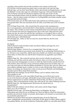 und heller zeihet (macht) und am Ende ein hellstes und vereintes Licht bewirkt.
[079,20] Das Licht hat sonach eine große Liebe zu noch mehr Licht; aber die Lüge
haßt die Lüge, weil sie ihren Verrat fürchtet. Sehet, darin besteht ein Hauptkriterium, wie man
die Wahrheit von der Lüge sogar mit verbundenen Augen gar wohl unterscheiden kann!
[079,21] Darum wird man die falschen Evangelien auch stets ganz leicht von den
echten unterscheiden können; denn die falschen werden sich gegenseitig stets verfolgen und
hassen, – aber die echten werden sich lieben wie Zwillingsbrüder und werden einander suchen
und auch bald und leicht finden.
[079,22] Ich meine nun, du Mein lieber Simon Juda, daß Ich nun wohl klar genug zu
euch geredet habe! Aber nun entscheide du bei dir selbst, ob du Mich auch wohl verstanden
hast!“
[079,23] Sagte Simon Juda: „Herr, diesmal hast Du einmal wieder ausnahmsweise
klar zu uns gesprochen, und ich habe Dich in allem überklar verstanden und sicher auch alle
die andern. Aber ich habe aus dieser Deiner sonnenhellen Rede auch entnommen, daß man
Dir auf tausend auch nicht eins entgegnen kann. Das ist aber auch völlig recht also; denn
könnte man das, da wärest Du nicht der Herr und Meister von Ewigkeit! Aber es soll uns
diese Deine Rede auch zu einer immerwährenden Richtschnur bleiben! Und wir danken Dir
alle für diese gar so helle Belehrung!“
[079,24] Sagte Ich: „Haltet sie aber nur auch fest, ansonst fallet ihr, ehe ihr's euch
versehen könnet!“

80. Kapitel
[080,01] Hierauf wandte Ich Mich wieder zum Römer Markus und fragte ihn, ob er
auch das verstanden habe.
[080,02] Sagte Markus: „Und ob ich es verstanden habe! Aber ich habe nun noch
immer mit dem Monde als gewisserart einem Straforte für zu weltsüchtige Weltmenschen zu
tun. Du hast es uns versprochen, daß Du noch etwas darüber uns erklären und zeigen wirst;
darum bitten wir Dich denn nun, daß Du Dein Versprechen uns gegenüber auch erfüllen
mögest.“
[080,03] Sagte Ich: „Das werde Ich auch tun; denn was Ich verheiße, das geht auch in
Erfüllung, nur muß dazu auch die rechte Zeit kommen. Sieh, es ist nun noch Tag, weil die
Sonne noch nicht untergegangen ist; lassen wir daher die Nacht kommen und die Sterne der
Erde leuchten, dann wird sich so etwas euch besser erklären lassen als am hellen Tage, wo
euer Auge noch mehr mit irdischen Bildern durchtrübt ist! Für jetzt aber wird sich schon noch
etwas anderes auffinden lassen, worüber wir noch vor dem Abend einige Worte wechseln
können; am Anfange des Abends aber wollen wir die gewissen Pharisäer und Schriftgelehrten
besuchen und mit ihnen einige Worte tauschen.“
[080,04] Mit dem begnügte sich der Römer Markus, und wir nahmen wieder etwas
Wein und Brot zu uns.
[080,05] Wir ruhten nun so bei einer halben Stunde lang, als ein Diener des Lazarus
zu uns in den Saal kam und sagte, daß draußen ein gar schönes junges Weib mit ein paar
Dienern angekommen sei und den sehnlichsten Wunsch habe, den Herrn zu sehen und zu
sprechen. Solle sie hereingelassen werden, oder solle man ihr eine andere Wohnung anweisen.
[080,06] Sagte Ich: „Das angekommene Weib kenne Ich; darum lasset sie
hereinkommen!“
[080,07] Mit dem entfernte sich der Diener, und Lazarus und die Jünger fragten
Mich, was es für ein Weib sei.
[080,08] Und Ich sagte: „Ihr kennet die Maid Maria von Magdalon, die heute
frühmorgens auch schon bei uns am Ölberge war. Diese hat daheim schnell ihre Haussachen
geordnet und sich beeilt, hierher zu kommen; darum ärgere sich niemand von euch darob, daß
sie nun hierher gekommen ist!“
[080,09] Als Ich diese Worte noch kaum ausgeredet hatte, da trat die Maid auch
schon, wohlgekleidet und geschmückt, in den Saal, fiel Mir gleich zu Füßen, öffnete sogleich
eine goldene Büchse, die mit der kostbarsten Nardussalbe gefüllt war, und salbte damit Meine
 