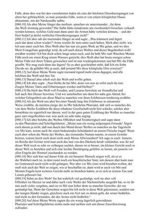 Füße, denn dies war bei den vornehmsten Juden als eine der höchsten Ehrenbezeigungen von
alters her gebräuchlich, so man jemandes Füße, wenn er von einem königlichen Hause
abstammte, mit der Nardussalbe salbte.
[080,10] Als aber Meine Jünger das merkten, sprachen sie untereinander: „Ist denn
das Weib irrsinnig geworden? Die Salbe hätte mindestens um zweihundert Groschen verkauft
werden können, welches Geld man dann unter die Armen hätte verteilen können, – und der
Herr bedarf ja derlei weltlicher Ehrenbezeigungen nicht!“
[080,11] Ich aber sah die murrenden Jünger an und sagte: „Was kümmert und ärgert
euch das denn schon wieder?! Arme werdet ihr stets unter euch haben, Mich aber nicht, wie
Ich nun unter euch bin. Dies Weib aber hat nun ein gutes Werk an Mir getan, und wo dies
Mein Evangelium gepredigt wird, da soll auch dieses Weibes und dieser Begebenheit wohl
erwähnt werden! Ich bin doch schon lange unter euch, und ihr habt Mir zum Waschen Meiner
Füße noch nie einen Krug reinen Wassers gereicht; dies Weib aber hat heute morgen schon
Meine Füße mit ihren Tränen gewaschen und ist nun wiedergekommen und hat Mir die Füße
gesalbt. Wie mag euch dann das ärgern? So es aber geschrieben steht, daß Ich ein Sohn
Davids sei, da gebührt Mir ja auch, daß jemand Mir diese königliche Ehre erweiset!“
[080,12] Auf diese Meine Worte sagte niemand irgend mehr etwas dagegen, und alle
belobten das Weib und ihre Tat.
[080,13] Darauf aber erhob sich das Weib und wollte gehen.
[080,14] Ich aber sagte: „Nun bleibe du bei Mir; denn von nun an sollst auch du eine
Zeugin Meiner Taten und Erbarmungen werden und bleiben!“
[080,15] Da blieb das Weib voll Freuden, und Lazarus bewirtete sie freundlichst und
ließ auch ihre Diener bewirten. Und wir unterhielten uns dann bis nahe gen Abend, bei
welcher Gelegenheit uns diese Maid so manches von ihren Erlebnissen treuherzig erzählte.
[080,16] Als das Weib uns aber bei einer Stunde lang ihre Erlebnisse in sittsamster
Weise erzählte, da meinten einige der zu Mir bekehrten Pharisäer, daß sich so manches des
von dem Weibe Erzählten für diese erhabene Gesellschaft nicht fein schicke; solches aber
bemerkten sie eigentlich nur darum, weil in der ganz guten Erzählung des Weibes so manches
ganz zart eingeflochten war, was auch sie sehr nahe anging.
[080,17] Ich aber belobte des Weibes Offenheit und Treuherzigkeit und sagte dann
zu den Pharisäern und Schriftgelehrten: „Meine nun ein wenig aufgeregten Freunde! Ärgert
euch darum ja nicht, daß nun durch den Mund dieses Weibes so manches an das Tageslicht
vor Mir kam, woran auch ihr einen bedeutenden Schuldanteil an eurem Fleische traget! Wenn
euch aber schon die Worte des Weibes, das niemandes Namen nannte, in eurem Gemüte
beirren, warum beirrt euch denn nicht auch Meine Allwissenheit? Ich sage es euch: Jenseits
im Reiche der Geister wird man euch das laut von den Dächern herab verkünden, was ihr auf
dieser Welt noch so sehr zu verbergen suchtet; darum ist es besser, ein kleines Gericht noch in
dieser Welt zu bestehen und sich eine leichte Demütigung gefallen zu lassen, als jenseits vor
allen Engeln der Himmel zuschanden zu werden.
[080,18] Wer sich hier auf dieser Erde als ein besserer Mensch zeigen will, als er es
der Wahrheit nach ist, in dem rastet noch ein heuchlerischer Sinn; mit diesem aber kann man
ins Gottesreich noch nicht wohl gelangen. Wer aber vor Mir einst wird bestehen wollen, der
muß sich auch der Welt so zeigen, wie er beschaffen ist, dann wird er auch vor Mir und
Meinen Engeln kein weiteres Gericht mehr zu bestehen haben, so er sich in seinem Tun und
Lassen gebessert hat.
[080,19] Sehet an dies Weib! Sie hat wahrlich viel gesündigt; weil sie aber voll
Offenheit im Herzen ist und dabei auch viele Werke der Nächstenliebe ausgeübt hat, so ist ihr
nun auch vieles vergeben, und sie ist Mir nun lieber denn so mancher Gerechte, der nie
gesündigt hat. Denn der Gerechten wegen bin Ich nicht in diese Welt gekommen, sondern nur
der reuigen Sünder wegen, gleichwie auch ein Arzt nur zu denen geht, die seiner bedürfen,
und nicht zu den Gesunden, die des Arztes nicht bedürfen.“
[080,20] Auf diese Meine Worte sagten die ein wenig ärgerlich gewordenen
Pharisäer und Schriftgelehrten nichts mehr und stellten sich mit dieser Zurechtweisung
zufrieden.
 