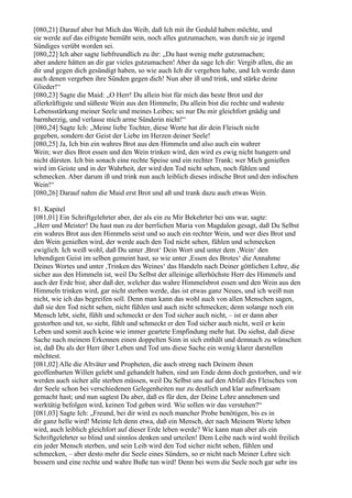 [080,21] Darauf aber bat Mich das Weib, daß Ich mit ihr Geduld haben möchte, und
sie werde auf das eifrigste bemüht sein, noch alles gutzumachen, was durch sie je irgend
Sündiges verübt worden sei.
[080,22] Ich aber sagte liebfreundlich zu ihr: „Du hast wenig mehr gutzumachen;
aber andere hätten an dir gar vieles gutzumachen! Aber da sage Ich dir: Vergib allen, die an
dir und gegen dich gesündigt haben, so wie auch Ich dir vergeben habe, und Ich werde dann
auch denen vergeben ihre Sünden gegen dich! Nun aber iß und trink, und stärke deine
Glieder!“
[080,23] Sagte die Maid: „O Herr! Du allein bist für mich das beste Brot und der
allerkräftigste und süßeste Wein aus den Himmeln; Du allein bist die rechte und wahrste
Lebensstärkung meiner Seele und meines Leibes; sei nur Du mir gleichfort gnädig und
barmherzig, und verlasse mich arme Sünderin nicht!“
[080,24] Sagte Ich: „Meine liebe Tochter, diese Worte hat dir dein Fleisch nicht
gegeben, sondern der Geist der Liebe im Herzen deiner Seele!
[080,25] Ja, Ich bin ein wahres Brot aus den Himmeln und also auch ein wahrer
Wein; wer dies Brot essen und den Wein trinken wird, den wird es ewig nicht hungern und
nicht dürsten. Ich bin sonach eine rechte Speise und ein rechter Trank; wer Mich genießen
wird im Geiste und in der Wahrheit, der wird den Tod nicht sehen, noch fühlen und
schmecken. Aber darum iß und trink nun auch leiblich dieses irdische Brot und den irdischen
Wein!“
[080,26] Darauf nahm die Maid erst Brot und aß und trank dazu auch etwas Wein.

81. Kapitel
[081,01] Ein Schriftgelehrter aber, der als ein zu Mir Bekehrter bei uns war, sagte:
„Herr und Meister! Du hast nun zu der herrlichen Maria von Magdalon gesagt, daß Du Selbst
ein wahres Brot aus den Himmeln seist und so auch ein rechter Wein, und wer dies Brot und
den Wein genießen wird, der werde auch den Tod nicht sehen, fühlen und schmecken
ewiglich. Ich weiß wohl, daß Du unter ,Brot‘ Dein Wort und unter dem ,Wein‘ den
lebendigen Geist im selben gemeint hast, so wie unter ,Essen des Brotes‘ die Annahme
Deines Wortes und unter ,Trinken des Weines‘ das Handeln nach Deiner göttlichen Lehre, die
sicher aus den Himmeln ist, weil Du Selbst der alleinige allerhöchste Herr des Himmels und
auch der Erde bist; aber daß der, welcher das wahre Himmelsbrot essen und den Wein aus den
Himmeln trinken wird, gar nicht sterben werde, das ist etwas ganz Neues, und ich weiß nun
nicht, wie ich das begreifen soll. Denn man kann das wohl auch von allen Menschen sagen,
daß sie den Tod nicht sehen, nicht fühlen und auch nicht schmecken; denn solange noch ein
Mensch lebt, sieht, fühlt und schmeckt er den Tod sicher auch nicht, – ist er dann aber
gestorben und tot, so sieht, fühlt und schmeckt er den Tod sicher auch nicht, weil er kein
Leben und somit auch keine wie immer geartete Empfindung mehr hat. Du siehst, daß diese
Sache nach meinem Erkennen einen doppelten Sinn in sich enthält und demnach zu wünschen
ist, daß Du als der Herr über Leben und Tod uns diese Sache ein wenig klarer darstellen
möchtest.
[081,02] Alle die Altväter und Propheten, die auch streng nach Deinem ihnen
geoffenbarten Willen gelebt und gehandelt haben, sind am Ende denn doch gestorben, und wir
werden auch sicher alle sterben müssen, weil Du Selbst uns auf den Abfall des Fleisches von
der Seele schon bei verschiedenen Gelegenheiten nur zu deutlich und klar aufmerksam
gemacht hast; und nun sagtest Du aber, daß es für den, der Deine Lehre annehmen und
werktätig befolgen wird, keinen Tod geben wird. Wie sollen wir das verstehen?“
[081,03] Sagte Ich: „Freund, bei dir wird es noch mancher Probe benötigen, bis es in
dir ganz helle wird! Meinte Ich denn etwa, daß ein Mensch, der nach Meinem Worte leben
wird, auch leiblich gleichfort auf dieser Erde leben werde? Wie kann man aber als ein
Schriftgelehrter so blind und sinnlos denken und urteilen! Dem Leibe nach wird wohl freilich
ein jeder Mensch sterben, und sein Leib wird den Tod sicher nicht sehen, fühlen und
schmecken, – aber desto mehr die Seele eines Sünders, so er nicht nach Meiner Lehre sich
bessern und eine rechte und wahre Buße tun wird! Denn bei wem die Seele noch gar sehr ins
 