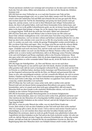 Fleisch und dessen sinnliche Lust vermengt und verwachsen ist, bei dem auch wird eben die
Seele den Tod sehr sehen, fühlen und schmecken, so für den Leib die Stunde des Abfallens
kommen wird.
[081,04] Sieh nur einen Verbrecher an, so er nach den Gesetzen zum Tode auf den
Richtplatz hinausgeschleppt wird, wie es seiner Seele dabei zumute wird! Die Seele sieht
erstens schon den natürlichen Tod und fühlt und schmeckt ihn auf eine gar qualvolle Weise,
und zweitens dauert der Tod für die ohnmächtige und geistig tote Seele jenseits noch gar
lange fort, und das erstens, weil sie sich in ihrer Ohnmacht und völligen Verlassenheit an
denen, die ihren Leib getötet haben, nicht nach ihrem brennenden Zorne rächen kann, und
zweitens, weil sie in die größte Lebensfinsternis gerät, aus der sie keinen Ausweg findet und
daher in die ärgste Qual gelangt, so lange, bis sie ihr eigenes Arge zu erkennen und geduldig
zu ertragen beginnt. Heißt denn das nicht den Tod sehen, fühlen und schmecken?!
[081,05] Eine Seele aber, die nach Meiner Lehre in ihrem Geiste aus Mir schon auf
dieser Erde vollends wiedergeboren wird, wird solch einen Tod sicher ewig nicht sehen,
fühlen und schmecken, weil sie mit dem vollsten und hellsten Lebensbewußtsein frei von aller
Qual aus dem Leibe scheiden wird, wenn Ich sie zu Mir für ewig berufen werde. Ich sage es
euch: Es werden von euch viele, welche die geistige Wiedergeburt werden erreicht haben, zu
Mir von dieser Erde bitten und sagen: ,Herr, wie lange wirst Du uns noch die schwere Bürde
des Fleisches auf dieser Erde herumtragen lassen?‘ Und Ich werde zu ihnen in aller Liebe
sagen: ,Geduldet euch noch eine kurze Zeit, und Ich werde euch eurer Bürde entledigen!‘ Und
so einer und der andere von euch von den Heiden um Meines Namens willen zum Tode
geführt wird, so wird er lachen und frohlocken, daß er als Blutzeuge seines Fleisches entledigt
wird, und wird Seligkeit und Wonne empfinden selbst in des Fleisches Schmerzen. Wenn
aber ganz sicher also und nicht anders, habe Ich da dann doppelsinnig geredet also, wie du als
ein Schriftgelehrter es willst verstanden haben? Rede nun du, ob dir die Sache nun noch also
vorkommt!“
[081,06] Sagte der Schriftgelehrte: „Ja, Herr und Meister, nun ist mir auch diese
Sache klar! Ich begreife sie nun und bin auch sehr froh darob, obschon ich dabei dennoch
offen gestehen muß, daß der noch so beseligende Leibestod für die, welche noch auf der Erde
im Fleische zu verbleiben haben, durchaus nichts Anmutiges und Wünschenswertes, sondern
nur das Gegenteil aufzuweisen hat und für die Ehre, ein Mensch und gewisserart Herr der
Natur zu sein, sehr entwürdigend erscheint, weil der vernunftvolle Mensch, der sich in seinem
Denken, Glauben und Wissen bis zur vollen Gotteserkenntnis emporschwingt und in seinem
Herzen auch Gottes Liebe trägt, am Ende beim Sterben vor jeglichem Tiere nicht nur nichts
voraus hat, sondern demselben weit nachsteht.
[081,07] Denn das Tier weiß zum voraus sicher nicht, daß es sterben wird, und der
Mensch muß sich mit diesem höchst unangenehmen Bewußtsein sein ganzes Leben lang
herumtreiben, und es ist sonach auch eben nicht ganz unbegreiflich, daß sich manche
Menschen bloß aus dem Grunde in alle sinnlichen Weltfreuden stürzen, weil sie der bittere
Gedanke an den sicheren Tod gewisserart dazu nötigt.
[081,08] Im besonders gesunden Menschengemüte ist ein heiterer Seligkeitssinn
sicher der vorherrschendste, denn wer wird etwa nicht wollen froh, glücklich und heiter sein?
Aber inmitten der den Menschen oft so beseligenden Gefühle steigen die schwarzen und das
Gemüt ängstigenden Gedanken an den sichern Tod auf, und mit der Seligkeit hat es da auf
Tage lang ein Ende!
[081,09] Ja, wenn ein jeder Mensch das wüßte, was wir durch Deine Gnade nun
wissen, dann würde er sich aus dem Gedanken an den Tod wohl auch eben nichts machen!
Aber wie wenige gibt es derer, die das wissen. Und so sind sie nach meiner Ansicht auch zu
entschuldigen, so sie sich inmitten ihres ihnen stets klar bewußten Elendes nach aller
Möglichkeit hin zerstreuen, damit sie nicht als große Freunde eines glücklichen Lebens alle
Augenblicke mit dem Gedanken an den Tod und an das Grab erschreckt werden. Ich sehe nun
wohl ein, daß der Mensch mit dem Tragen der schweren Fleischbürde nie völlig selig werden
könnte, und daß am Ende der Leibestod für ihn ein unschätzbarer Gewinn ist; aber diese
Begünstigung hätte dem Menschen doch vom Schöpfer können erteilt werden, daß sein Tod
 