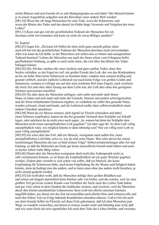 nichts Bitteres und sein Gemüt oft so sehr Beängstigendes an sich hätte? Der Mensch könnte
ja in einem Augenblick aufgelöst und der Bewohner einer andern Welt werden!
[081,10] Wozu das oft lange Hinsiechen bis zum Tode, wozu die Schmerzen, und
wozu das Bittere des Todes und das darauf im Grabe lange Verwesen und Vergehen des toten
Leibes?
[081,11] Kurz und gut, mit der gewöhnlichen Todesart der Menschen bin ich
durchaus nicht einverstanden und kann sie nicht als etwas Billiges ansehen!“

82. Kapitel
[082,01] Sagte Ich: „Da kann Ich Selbst dir eben nicht ganz unrecht geben; denn
auch Ich bin mit der gewöhnlichen Todesart der Menschen durchaus nicht einverstanden.
Aber was kann da Ich dafür, so die Menschen sich selbst eine so bittere und unangenehme
Todesart bereiten? Lebten die Menschen nur nach der ihnen schon vom Urbeginne hellst
geoffenbarten Ordnung, so gäbe es auch nicht einen, der sich über das Bittere des Todes
beklagen könnte.
[082,02] Die Altväter starben alle eines leichten und ganz sanften Todes; denn ihre
Seelen verließen, so der Engel sie rief, mit großer Freude den Leib, der von den Kindesjahren
an bis ins hohe Alter keine Schmerzen zu bestehen hatte, sondern stets zumeist kräftig und
gesund verblieb, und der endliche Leibestod war auch keine Folge von großen Leiden und
Schmerzen, sondern er erfolgte nur auf den stets ersehnten Ruf eines Engels, nach welchem
die Seele frei und ohne allen Zwang aus dem Leibe trat, der Leib aber ohne den geringsten
Schmerz gewisserart einschlief.
[082,03] Als aber dann die Menschen anfingen, stets mehr und mehr nach ihrem
Sinne zu leben und sich mehr und mehr der Unzucht, Hurerei und andern schwelgerischen
und die Sinne betäubenden Genüssen ergaben, so verdarben sie selbst ihre gesunde Natur,
wurden schwach, elend und krank, und ihr Leibestod mußte dann selbstverständlich einen
andern Charakter annehmen.
[082,04] Wenn du ein Messer nimmst, dich irgend ins Fleisch schneidest und dabei
einen Schmerz empfindest, kannst du das bei gesunder Vernunft dem Schöpfer zur Schuld
legen, oder möchtest du da nicht etwa auch sagen: ,Ja, warum hat denn der Schöpfer dem
Menschen nicht einen unempfindlichen Leib gegeben?‘ Ich aber sage dir: So dein Leib völlig
unempfindlich wäre, wie möglich könnte er dann lebendig sein? Nur ein völlig toter Leib ist
auch völlig unempfindlich!
[082,05] Ich setze aber den Fall, daß ein Mensch, wenigstens nach außen hin, einen
unempfindlichen Leib hätte, etwa so, wie da sind seine Haare. Was wäre davon bei einem
leichtsinnigen Menschen die nur zu bald sichere Folge? Selbstverstümmelungen aller Art und
Gattung, so daß die Menschen am Ende gar keine menschliche Gestalt mehr hätten und auch
zu keiner Arbeit mehr fähig wären.
[082,06] Damit aber die Menschen wenigstens doch noch ihre Außengestalt nicht zu
sehr verstümmeln können, so ist ihnen die Empfindlichkeit als ein guter Wächter gegeben
worden. Zudem aber versteht es sich schon von selbst, daß ein Mensch, der keine
Empfindung für Schmerzen hätte, auch keine Empfindung für die Wonne und Seligkeit haben
könnte; denn da bedingt eins das andere, und es kann eines ohne das andere nicht bestehen, ja
nicht einmal gedacht werden.
[082,07] Ich weiß aber wohl, daß die Menschen infolge ihrer großen Blindheit nun
und schon seit langem namentlich beim Sterben sehr viel leiden, und das erstens, weil sie zum
größten Teil gar keine sichere Kunde vom Fortleben der Seele nach des Leibes Tode haben
und gar viele schon in dem Glauben der Sadduzäer stecken, und zweitens, weil die Menschen
durch ihre höchst unordentliche Lebensweise ihren Leib mit allerlei unreinen Geistern
angefüllt haben, aus denen mit der Zeit unvermeidbar auch allerlei böse und schmerzvolle und
auch den frühen Tod zur Folge habende Krankheiten entstehen müssen. Und so bin Ich auch
aus dem Grunde Selbst im Fleische auf diese Erde gekommen, daß Ich dem Menschen jene
Wege zu wandeln vorzeichne, auf denen er erstens wieder wahr und lebendig inne wird, daß
und wie seine Seele als sein eigentliches Ich nach dem Tode des Leibes fortlebt, und zweitens,
 