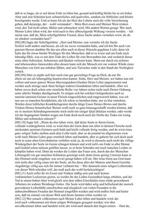 daß er so lange, als er auf dieser Erde zu leben hat, gesund und kräftig bleibe bis in ein hohes
Alter und sein Scheiden kein schmerzliches und qualvolles, sondern ein fröhliches und höchst
beseligendes werde. Und so kann Ich als der Herr des Lebens euch die volle Versicherung
geben, daß derjenige, der – wohl verstanden! – Mein Brot essen und Meinen Wein trinken
wird, den Tod nicht sehen, fühlen und schmecken wird. Mit andern Worten gesagt: Wer nach
Meiner Lehre leben wird, der wird auch in ihre allbeseligende Wirkung versetzt werden. – Ich
meine nun, daß du, Mein schriftgelehrter Freund, diese Sache anders verstehen wirst, als du
sie ehedem verstanden hast?“
[082,08] Sagte der Schriftgelehrte: „Herr und Meister, nun verstehe ich die Sache
freilich wohl anders und besser, als ich sie zuvor verstanden habe, und ich bin Dir auch von
ganzem Herzen dankbar für das uns allen auch in dieser Hinsicht gegebene Licht; denn ich
halte das für etwas höchst Wichtiges für den Menschen, daß er es wisse und am Ende auch
lebendig fühle, was es mit dem Tode des Leibes für eine Bewandtnis hat, und wodurch dieser
seine alten Schrecken, Schmerzen und Qualen verlieren kann. Denn nur durch ein sicheres
und lebenswahres Innewerden alles dessen kann sich der Mensch erst zur wahren Würde eines
Menschen von Gott aus erhoben fühlen, und sein Tierisches sinkt in den Staub der Nichtigkeit
zurück.
[082,09] Aber es ergibt sich hier noch eine gar gewichtige Frage an Dich, da nur Du
allein sie uns als lebensgültig beantworten kannst. Siehe, Herr und Meister, wir haben nun mit
vollem und unser ganzes Wesen überzeugendem Glauben Deine Lehre angenommen und
werden auch strenge nach ihren heiligst wahren Grundsätzen leben und handeln. Aber wir
haben zuvor doch schon eine ziemliche Reihe von Jahren sicher nicht nach Deiner Ordnung
unter allerlei Sünden durchgemacht. Es mögen sich bei solchen Gelegenheiten auch so
manche unreinen Geister in unser Fleisch eingeschlichen und eingewurzelt haben, was ich
nun aus so manchen Krankheiten, die ich schon zu bestehen hatte, nur zu klar entnehme.
Werden diese leiblichen Krankheitsgeister durchs tätige Essen Deines Brotes und durchs
Trinken Deines himmlischen Weines wohl noch so ganz hinausgeschafft werden können, daß
sie in meinem Scheidungsmomente mich nicht mit einiger Qual drücken werden, oder werde
ich der begangenen Sünden wegen am Ende doch noch auch die Herbe des Todes ein wenig
fühlen und schmecken müssen?“
[082,10] Sagte Ich: „Wenn du also leben wirst, daß deine Seele in ihrem Geiste
vollends wiedergeboren wird, so wird eben der Geist dann mit allen in deinem Fleische noch
steckenden unreinen Geistern auch bald und leicht vollends fertig werden, und du wirst eines
ganz seligen Todes sterben auch dem Leibe nach; aber so da jemand im allgemeinen zwar
wohl nach Meiner Lehre ganz ernstlich leben und handeln, aber so geheim bei sich doch auch
noch in seine alten Gewohnheiten verfallen wird, ja, da wird er diesseits auch nicht die völlige
Wiedergeburt der Seele im Geiste erlangen können und wird sich's am Ende in aller Demut
und Geduld schon müssen gefallen lassen, so er beim Scheiden mit noch manchen Leiden zu
kämpfen haben wird. Denn da werden die Leiden das Feuer sein, durch das des Menschen
Lebensgold von gar manchen Schlacken gereinigt wird; denn etwas geistig Unreines kann in
den Himmel nicht eingehen, was soviel gesagt haben will als: Der reine Geist aus Gott kann
sich nicht eher völlig einen mit der Seele, als bis diese alles der Materie und ihrem Gerichte
Angehörige völlig aus sich für immer verbannt hat. – Wer demnach eines seligen Leibestodes
von dieser Welt scheiden will, der muß auch das wohl berücksichtigen!
[082,11] Auch sollet ihr im Essen und Trinken mäßig sein und nach keinen
verkünstelten Leckereien gieren, so werdet ihr des Leibes Gesundheit lange erhalten, und der
Tod in einem hohen Alter wird gleich sein dem süßen Einschlafen eines müde gewordenen
Arbeiters im wahren Weinberge Gottes. Die Seele wird dabei selig und hellsehend der morsch
gewordenen Leibeshülle entschweben und alsogleich von vielen Freunden in die
unbeschreibbaren Freuden der Himmel eingeführt werden und wird endlos froh und heiter
sein, daß sie einmal von dieser Welt und ihrem Jammer erlöst worden ist.
[082,12] Wer sonach vollkommen nach Meiner Lehre leben und handeln wird, der
wird auch vollkommen mit ihren seligen Wirkungen gesegnet werden; wer aber
unvollkommen leben und handeln wird, der wird auch danach den Segen ernten. – Hast du,
 